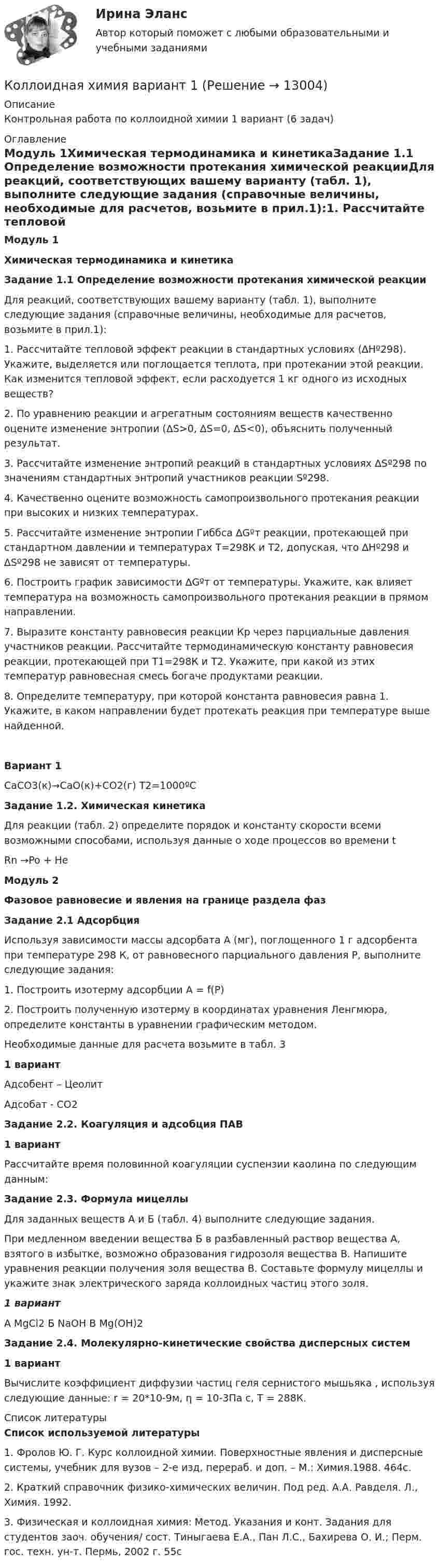     
          Описание
          Контрольная работа по коллоидной химии 1 вариант (6 задач) 
          Оглавление
          Модуль 1Химическая термодинамика и кинетикаЗадание 1.1 Определение возможности протекания химической реакцииДля реакций, соответствующих вашему варианту (табл. 1), выполните следующие задания (справочные величины, необходимые для расчетов, возьмите в прил.1):1.                Рассчитайте тепловой эффект реакции в стандартных условиях (∆Hº298). Укажите, выделяется или поглощается теплота, при протекании этой реакции. Как изменится тепловой эффект, если расходуется 1 кг одного из исходных веществ?2.                По уравнению реакции и агрегатным состояниям веществ качественно оцените изменение энтропии (∆S>0, ∆S=0, ∆S<0), объяснить полученный результат.3.                Рассчитайте изменение энтропий реакций в стандартных условиях ∆Sº298 по значениям стандартных энтропий участников реакции Sº298.4.                Качественно оцените возможность самопроизвольного протекания реакции при высоких и низких температурах. 5. Рассчитайте изменение энтропии Гиббса ∆Gºт реакции, протекающей при стандартном давлении и температурах Т=298К и Т2, допуская, что ∆Hº298 и ∆Sº298 не зависят от температуры. 6. Построить график зависимости ∆Gºт от температуры. Укажите, как влияет температура на возможность самопроизвольного протекания реакции в прямом направлении.7. Выразите константу равновесия реакции Кр через парциальные давления участников реакции. Рассчитайте термодинамическую константу равновесия реакции, протекающей при Т1=298К и Т2. Укажите, при какой из этих температур равновесная смесь богаче продуктами реакции.8. Определите температуру, при которой константа равновесия равна 1. Укажите, в каком направлении будет протекать реакция при температуре выше найденной. Вариант 1CaCO3(к)→CaO(к)+СO2(г)         Т2=1000ºС Задание 1.2. Химическая кинетикаДля реакции (табл. 2) определите порядок и константу скорости всеми возможными способами, используя данные о ходе процессов во времени tRn →Po + He  Модуль 2Фазовое равновесие и явления на границе раздела фазЗадание 2.1 АдсорбцияИспользуя зависимости массы адсорбата А (мг), поглощенного 1 г адсорбента при температуре 298 К, от равновесного парциального давления Р, выполните следующие задания:1.                Построить изотерму адсорбции А = f(P)2.                Построить полученную изотерму в координатах уравнения Ленгмюра, определите константы в уравнении графическим методом.Необходимые данные для расчета возьмите в табл. 31 вариантАдсобент – ЦеолитАдсобат - СО2Задание 2.2. Коагуляция и адсобция ПАВ 1 вариантРассчитайте время половинной коагуляции суспензии каолина по следующим данным:Задание 2.3. Формула мицеллыДля заданных веществ А и Б (табл. 4) выполните следующие задания.При медленном введении вещества Б в разбавленный раствор вещества А, взятого в избытке, возможно образования гидрозоля вещества В. Напишите уравнения реакции получения золя вещества В. Составьте формулу мицеллы и укажите знак электрического заряда коллоидных частиц этого золя.1 вариантА MgCl2            Б  NaOH             В Mg(OH)2 Задание 2.4. Молекулярно-кинетические свойства дисперсных систем 1       вариантВычислите коэффициент диффузии частиц геля сернистого мышьяка , используя следующие данные: r = 20*10-9м, η = 10-3Па с, Т = 288К. 
          Список литературы
          Список используемой литературы1.                Фролов Ю. Г. Курс коллоидной химии. Поверхностные явления и дисперсные системы, учебник для вузов – 2-е изд, перераб. и доп. – М.: Химия.1988. 464с.2.                Краткий справочник физико-химических величин. Под ред. А.А. Равделя. Л., Химия. 1992.3.                Физическая и коллоидная химия: Метод. Указания и конт. Задания для студентов заоч. обучения/ сост. Тиныгаева Е.А., Пан Л.С., Бахирева О. И.; Перм. гос. техн. ун-т. Пермь, 2002 г. 55с
            
            
            Коллизионное право (тест с ответами магистратура Синергия)Коллоидная химия вариант 1Коллоидная химия, вариант 2Коллоидная химия, вариант 3Коллоидный раствор получен а результате реакции обмена при смешивании равных объемов растворов А и Б различных концентраций. Напишите формулу мицеллы золя и схему ее строения.Коллоидный раствор получен в результате реакции обмена при смешивании равных объемов растворов А и Б различных концентраций. Напишите формулу мицеллы золя и схему ее строения.Коллоидный раствор получен в результате реакции обмена при смешивании равных объемов растворов А и Б различных концентраций. Напишите формулу мицеллы золя и схему ее строения. Коллективный метод выбора альтернатив, основанный на простом голосовании, – это метод … Коллективный метод выбора альтернатив, основанный на ранжировании вариантов решений в зависимости от их предпочтений, – это метод … Коллекция весна лето  стремительно набирает оборотыКоллизионная норма: понятие и виды. Проблемы толкования и действия коллизионной нормы Что понимается под интерперсональными и интертемпоральными коллизиями? Какова их связь с коллизионными нормами, входящими в состав международного частного права?КОЛЛИЗИОННОЕ ПРАВО💯 Коллизионное право (ответы на тест Синергия / МОИ / МТИ / МосАП, октябрь 2023)Коллизионное право. Синергия. ✅ Ответы на ИТОГОВЫЙ ТЕСТ. На 100 баллов!