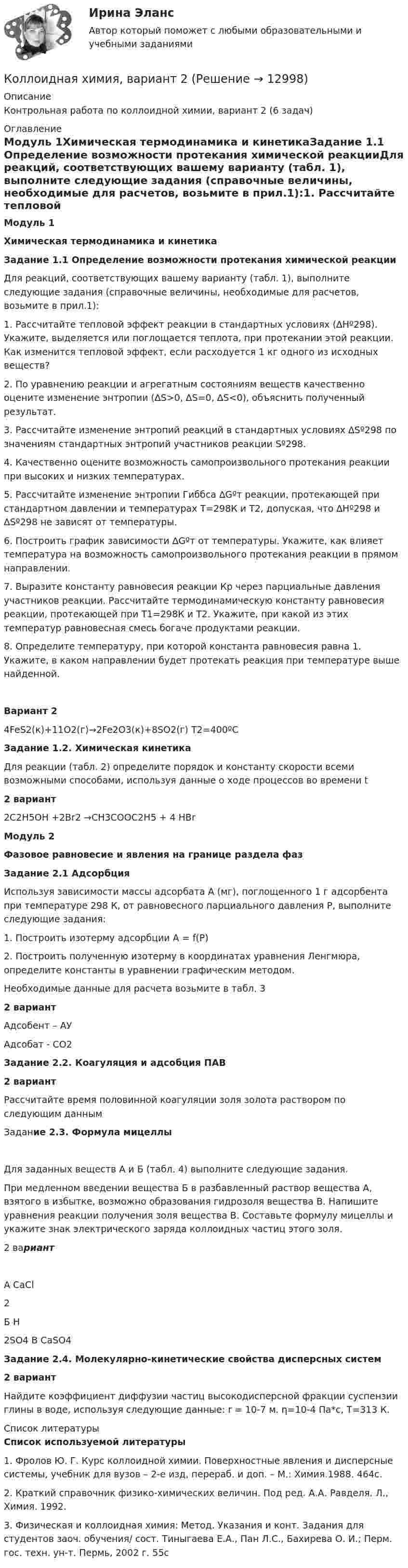     
          Описание
          Контрольная работа по коллоидной химии, вариант 2 (6 задач) 
          Оглавление
          Модуль 1Химическая термодинамика и кинетикаЗадание 1.1 Определение возможности протекания химической реакцииДля реакций, соответствующих вашему варианту (табл. 1), выполните следующие задания (справочные величины, необходимые для расчетов, возьмите в прил.1):1.                Рассчитайте тепловой эффект реакции в стандартных условиях (∆Hº298). Укажите, выделяется или поглощается теплота, при протекании этой реакции. Как изменится тепловой эффект, если расходуется 1 кг одного из исходных веществ?2.                По уравнению реакции и агрегатным состояниям веществ качественно оцените изменение энтропии (∆S>0, ∆S=0, ∆S<0), объяснить полученный результат.3.                Рассчитайте изменение энтропий реакций в стандартных условиях ∆Sº298 по значениям стандартных энтропий участников реакции Sº298.4.                Качественно оцените возможность самопроизвольного протекания реакции при высоких и низких температурах. 5. Рассчитайте изменение энтропии Гиббса ∆Gºт реакции, протекающей при стандартном давлении и температурах Т=298К и Т2, допуская, что ∆Hº298 и ∆Sº298 не зависят от температуры. 6. Построить график зависимости ∆Gºт от температуры. Укажите, как влияет температура на возможность самопроизвольного протекания реакции в прямом направлении.7. Выразите константу равновесия реакции Кр через парциальные давления участников реакции. Рассчитайте термодинамическую константу равновесия реакции, протекающей при Т1=298К и Т2. Укажите, при какой из этих температур равновесная смесь богаче продуктами реакции.8. Определите температуру, при которой константа равновесия равна 1. Укажите, в каком направлении будет протекать реакция при температуре выше найденной. Вариант 24FeS2(к)+11O2(г)→2Fe2O3(к)+8SO2(г)           Т2=400ºС Задание 1.2. Химическая кинетикаДля реакции (табл. 2) определите порядок и константу скорости всеми возможными способами, используя данные о ходе процессов во времени t2 вариант 2C2H5OH +2Br2 →CH3COOC2H5 + 4 HBrМодуль 2Фазовое равновесие и явления на границе раздела фазЗадание 2.1 АдсорбцияИспользуя зависимости массы адсорбата А (мг), поглощенного 1 г адсорбента при температуре 298 К, от равновесного парциального давления Р, выполните следующие задания:1.                Построить изотерму адсорбции А = f(P)2.                Построить полученную изотерму в координатах уравнения Ленгмюра, определите константы в уравнении графическим методом.Необходимые данные для расчета возьмите в табл. 32 вариантАдсобент – АУАдсобат - СО2Задание 2.2. Коагуляция и адсобция ПАВ 2 вариантРассчитайте время половинной коагуляции золя золота раствором по следующим данным Задание 2.3. Формула мицеллыДля заданных веществ А и Б (табл. 4) выполните следующие задания.При медленном введении вещества Б в разбавленный раствор вещества А, взятого в избытке, возможно образования гидрозоля вещества В. Напишите уравнения реакции получения золя вещества В. Составьте формулу мицеллы и укажите знак электрического заряда коллоидных частиц этого золя.2 вариантА CaCl2    Б H2SO4              В CaSO4 Задание 2.4. Молекулярно-кинетические свойства дисперсных систем 2       вариантНайдите коэффициент диффузии частиц высокодисперсной фракции суспензии глины в воде, используя следующие данные: r = 10-7 м. η=10-4 Па*с, Т=313 К. 
          Список литературы
          Список используемой литературы1.                Фролов Ю. Г. Курс коллоидной химии. Поверхностные явления и дисперсные системы, учебник для вузов – 2-е изд, перераб. и доп. – М.: Химия.1988. 464с.2.                Краткий справочник физико-химических величин. Под ред. А.А. Равделя. Л., Химия. 1992.3.                Физическая и коллоидная химия: Метод. Указания и конт. Задания для студентов заоч. обучения/ сост. Тиныгаева Е.А., Пан Л.С., Бахирева О. И.; Перм. гос. техн. ун-т. Пермь, 2002 г. 55с
            
            
            Коллоидная химия вариант 1Коллоидная химия, вариант 2Коллоидная химия, вариант 3Коллоидный раствор получен а результате реакции обмена при смешивании равных объемов растворов А и Б различных концентраций. Напишите формулу мицеллы золя и схему ее строения.Коллоидный раствор получен в результате реакции обмена при смешивании равных объемов растворов А и Б различных концентраций. Напишите формулу мицеллы золя и схему ее строения.Коллоидный раствор получен в результате реакции обмена при смешивании равных объемов растворов А и Б различных концентраций. Напишите формулу мицеллы золя и схему ее строения. Кольцевые проводники с током силой 5 и 10 А имеют общий центр и радиусы 12 и 16 см. Их плоскости составляют угол 45°. Найти индукцию магнитного поля в общем центре колец.Коллективный метод выбора альтернатив, основанный на ранжировании вариантов решений в зависимости от их предпочтений, – это метод … Коллекция весна лето  стремительно набирает оборотыКоллизионная норма: понятие и виды. Проблемы толкования и действия коллизионной нормы Что понимается под интерперсональными и интертемпоральными коллизиями? Какова их связь с коллизионными нормами, входящими в состав международного частного права?КОЛЛИЗИОННОЕ ПРАВО💯 Коллизионное право (ответы на тест Синергия / МОИ / МТИ / МосАП, октябрь 2023)Коллизионное право. Синергия. ✅ Ответы на ИТОГОВЫЙ ТЕСТ. На 100 баллов!Коллизионное право тест Синергия 2023 г. (все ответы✅80/100 баллов)