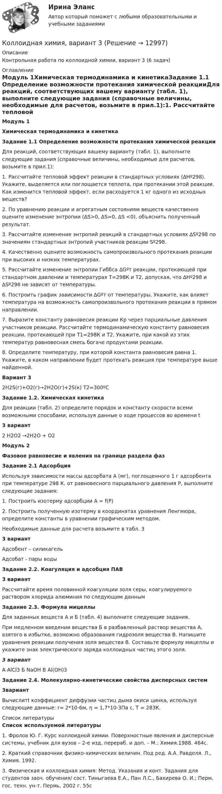     
          Описание
          Контрольная работа по коллоидной химии, вариант 3 (6 задач) 
          Оглавление
          Модуль 1Химическая термодинамика и кинетикаЗадание 1.1 Определение возможности протекания химической реакцииДля реакций, соответствующих вашему варианту (табл. 1), выполните следующие задания (справочные величины, необходимые для расчетов, возьмите в прил.1):1.                Рассчитайте тепловой эффект реакции в стандартных условиях (∆Hº298). Укажите, выделяется или поглощается теплота, при протекании этой реакции. Как изменится тепловой эффект, если расходуется 1 кг одного из исходных веществ?2.                По уравнению реакции и агрегатным состояниям веществ качественно оцените изменение энтропии (∆S>0, ∆S=0, ∆S <0), объяснить полученный результат.3.                Рассчитайте изменение энтропий реакций в стандартных условиях ∆Sº298 по значениям стандартных энтропий участников реакции Sº298.4.                Качественно оцените возможность самопроизвольного протекания реакции при высоких и низких температурах. 5. Рассчитайте изменение энтропии Гиббса ∆Gºт реакции, протекающей при стандартном давлении и температурах Т=298К и Т2, допуская, что ∆Hº298 и ∆Sº298 не зависят от температуры. 6. Построить график зависимости ∆Gºт от температуры. Укажите, как влияет температура на возможность самопроизвольного протекания реакции в прямом направлении.7. Выразите константу равновесия реакции Кр через парциальные давления участников реакции. Рассчитайте термодинамическую константу равновесия реакции, протекающей при Т1=298К и Т2. Укажите, при какой из этих температур равновесная смесь богаче продуктами реакции.8. Определите температуру, при которой константа равновесия равна 1. Укажите, в каком направлении будет протекать реакция при температуре выше найденной.Вариант 32H2S(г)+O2(г)→2H2O(г)+2S(к)              Т2=300ºСЗадание 1.2. Химическая кинетикаДля реакции (табл. 2) определите порядок и константу скорости всеми возможными способами, используя данные о ходе процессов во времени t3 вариант 2 H2O2 →2H2O + O2Модуль 2Фазовое равновесие и явления на границе раздела фазЗадание 2.1 АдсорбцияИспользуя зависимости массы адсорбата А (мг), поглощенного 1 г адсорбента при температуре 298 К, от равновесного парциального давления Р, выполните следующие задания:1.                Построить изотерму адсорбции А = f(P)2.                Построить полученную изотерму в координатах уравнения Ленгмюра, определите константы в уравнении графическим методом.Необходимые данные для расчета возьмите в табл. 33 вариантАдсобент – силикагельАдсобат - пары водыЗадание 2.2. Коагуляция и адсобция ПАВ 3 вариантРассчитайте время половинной коагуляции золя серы, коагулируемого раствором хлорида алюминия по следующим даннымЗадание 2.3. Формула мицеллыДля заданных веществ А и Б (табл. 4) выполните следующие задания.При медленном введении вещества Б в разбавленный раствор вещества А, взятого в избытке, возможно образования гидрозоля вещества В. Напишите уравнения реакции получения золя вещества В. Составьте формулу мицеллы и укажите знак электрического заряда коллоидных частиц этого золя.3 вариантА AlCl3     Б NaOH              В Al(OH)3Задание 2.4. Молекулярно-кинетические свойства дисперсных систем 3вариантВычислитt коэффициент диффузии частиц дыма окиси цинка, используя следующие данные: r= 2*10-6м, η = 1,7*10-3Па с, Т = 283К. 
          Список литературы
          Список используемой литературы1.                Фролов Ю. Г. Курс коллоидной химии. Поверхностные явления и дисперсные системы, учебник для вузов – 2-е изд, перераб. и доп. – М.: Химия.1988. 464с.2.                Краткий справочник физико-химических величин. Под ред. А.А. Равделя. Л., Химия. 1992.3.                Физическая и коллоидная химия: Метод. Указания и конт. Задания для студентов заоч. обучения/ сост. Тиныгаева Е.А., Пан Л.С., Бахирева О. И.; Перм. гос. техн. ун-т. Пермь, 2002 г. 55с
            
            
            Коллоидная химия, вариант 2Коллоидная химия, вариант 3Коллоидный раствор получен а результате реакции обмена при смешивании равных объемов растворов А и Б различных концентраций. Напишите формулу мицеллы золя и схему ее строения.Коллоидный раствор получен в результате реакции обмена при смешивании равных объемов растворов А и Б различных концентраций. Напишите формулу мицеллы золя и схему ее строения.Коллоидный раствор получен в результате реакции обмена при смешивании равных объемов растворов А и Б различных концентраций. Напишите формулу мицеллы золя и схему ее строения. Кольцевые проводники с током силой 5 и 10 А имеют общий центр и радиусы 12 и 16 см. Их плоскости составляют угол 45°. Найти индукцию магнитного поля в общем центре колец.Кольцо из медного провода массой m = 10г помещено в однородное магнитное поле (В = 0,5 Тл) так, что плоскость кольца составляет угол = с линиями магнитной индукции. Определить заряд Q, который пройдет по кольцу, если снять магнитноеКоллекция весна лето  стремительно набирает оборотыКоллизионная норма: понятие и виды. Проблемы толкования и действия коллизионной нормы Что понимается под интерперсональными и интертемпоральными коллизиями? Какова их связь с коллизионными нормами, входящими в состав международного частного права?КОЛЛИЗИОННОЕ ПРАВО💯 Коллизионное право (ответы на тест Синергия / МОИ / МТИ / МосАП, октябрь 2023)Коллизионное право. Синергия. ✅ Ответы на ИТОГОВЫЙ ТЕСТ. На 100 баллов!Коллизионное право тест Синергия 2023 г. (все ответы✅80/100 баллов)Коллизионное право (тест с ответами магистратура Синергия)