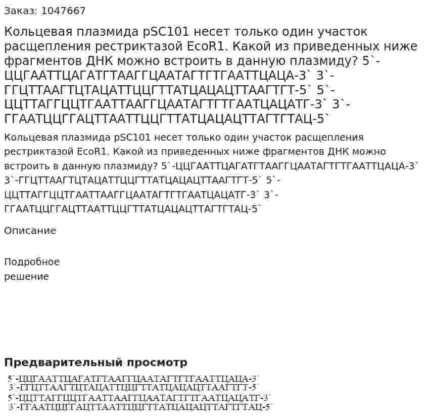 Кольцевая плазмида pSC101 несет только один участок расщепления рестриктазой EcoR1. Какой из приведенных ниже фрагментов ДНК можно встроить в данную плазмиду? 5`-ЦЦГААТТЦАГАТГТААГГЦААТАГТГТГААТТЦАЦА-3` 3`-ГГЦТТААГТЦТАЦАТТЦЦГТТАТЦАЦАЦТТААГТГТ-5` 5`-ЦЦТТАГГЦЦТГААТТААГГЦААТАГТГТГААТЦАЦАТГ-3` 3`-ГГААТЦЦГГАЦТТААТТЦЦГТТАТЦАЦАЦТТАГТГТАЦ-5` 