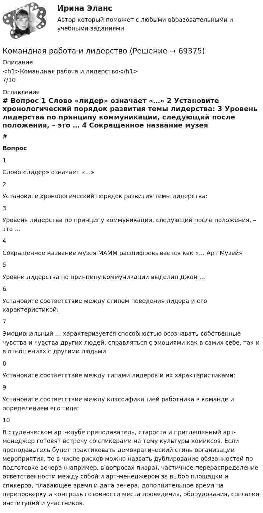      
            Описание
            <h1>Командная работа и лидерство</h1>7/10 
            Оглавление
             # Вопрос    1 Слово «лидер» означает «…»   2 Установите хронологический порядок развития темы лидерства:   3 Уровень лидерства по принципу коммуникации, следующий после положения, – это …   4 Сокращенное название музея МАММ расшифровывается как «… Арт Музей»   5 Уровни лидерства по принципу коммуникации выделил Джон …   6 Установите соответствие между стилем поведения лидера и его характеристикой:   7 Эмоциональный … характеризуется способностью осознавать собственные чувства и чувства других людей, справляться с эмоциями как в самих себе, так и в отношениях с другими людьми   8 Установите соответствие между типами лидеров и их характеристиками:   9 Установите соответствие между классификацией работника в команде и определением его типа:   10 В студенческом арт-клубе преподаватель, староста и приглашенный арт-менеджер готовят встречу со спикерами на тему культуры комиксов. Если преподаватель будет практиковать демократический стиль организации мероприятия, то в числе рисков можно назвать дублирование обязанностей по подготовке вечера (например, в вопросах пиара), частичное перераспределение ответственности между собой и арт-менеджером за выбор площадки и спикеров, плавающее время и дата вечера, дополнительное время на перепроверку и контроль готовности места проведения, оборудования, согласия институций и участников.   
            
            
            Командная работа и лидерствоКомандная работа и лидерствоКомандная работа и лидерство / 20 вопросовКомандная работа и лидерство, итоговый, компетентностный тест, 41 вопрос (ответы на тест Синергия / МТИ / МОИ / МосАП)💯 Командная работа и лидерство.ои(dor_БАК_230125) (ответы на тест Синергия / МОИ / МТИ / МосАП, декабрь 2023)Командная работа и лидерство - Ответы на тест СинергияКомандная работа и лидерство  (Ответы на тест Синергия/МОИ/ МТИ)Кольцо радиусом r = 20 см находится в однородном магнитном поле с индукцией B = 0,4 Тл. Плоскость кольца составляет с линиями индукции угол a = 60°. Вычислить магнитный поток Ф, пронизывающий кольцо.Кольцо радиусом r = 5 см из тонкой проволоки равномерно заряжено с линейной плотностью t = 14 нКл/м. Определите напряжённость электрического поля на оси, проходящей через центр кольца, в точке удалённой на расстояние a = 10 см от центра кольца.Кольцо с внутренним диаметром d1 = 25 мм и внешним диаметром d2 = 26 мм подвешено на пружине и соприкасается с поверхностью жидкости. Жёсткость пружины k 9,8·10-1 Н/м.… команда является частью вертикальной структуры управления и включает в себя руководителя и его подчиненных, таким командам присуща формальная соподчиненность   Тип ответа: Текстовый ответ Команде надо решить проблему расположения объектов выставочного пространства. Предложены креативные идеи. Какие командные навыки надо использовать при решении этой проблемы?Командная работа и лидерствоКомандная работа и лидерство