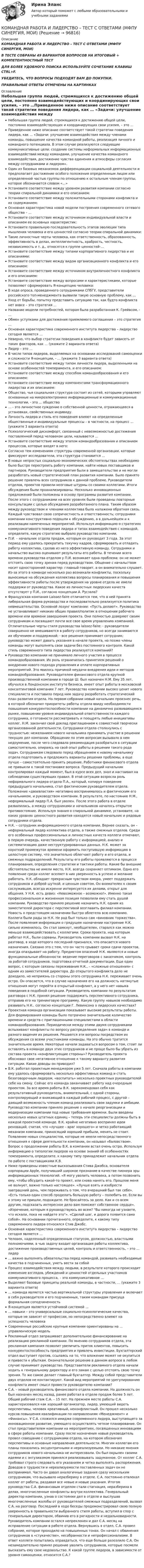      
            Описание
            КОМАНДНАЯ РАБОТА И ЛИДЕРСТВО – ТЕСТ С ОТВЕТАМИ (МФПУ СИНЕРГИЯ, МОИ) В ТЕСТЕ СОБРАНЫ 49 ВАРИАНТОВ ВОПРОСОВ НА ИТОГОВЫЙ + КОМПЕТЕНТНОСТНЫЙ ТЕСТ ДЛЯ БОЛЕЕ УДОБНОГО ПОИСКА ИСПОЛЬЗУЙТЕ СОЧЕТАНИЕ КЛАВИШ CTRL+F. УБЕДИТЕСЬ, ЧТО ВОПРОСЫ ПОДХОДЯТ ВАМ ДО ПОКУПКИ. ПРАВИЛЬНЫЕ ОТВЕТЫ ОТМЕЧЕНЫ НА КАРТИНКАХ 
            Оглавление
            Небольшая группа людей, стремящихся к достижению общей цели, постоянно взаимодействующих и координирующих свои усилия, – это …Приведенное ниже описание соответствует такой стратегии поведения лидера, как … «Задачи: улучшение взаимодействия между членами команды, повышение качества командной работы, реализация личного и командного потенциала. В этом случае реализуются следующие коммуникативные цели: создание системы неформальных информационных взаимодействий между командами, улучшение качества командного взаимодействия, достижение чувства единения и атмосферы согласия между сотрудниками и лидером».Один из базовых механизмов дифференциации социальной деятельности и предполагает достижение особого положения определенным лицом или определенной частью группы по отношению к остальным членам группы, которое обозначается словом «…»Установите соответствие между уровнем развития компании согласно теории спиральной динамики и его описанием: Установите соответствие между положительными сторонами конфликта и их содержанием: Основная характеристика новой модели построения современного сетевого общества – …Установите соответствие между источником индивидуальной власти и описанием ее основных характеристик: Установите правильную последовательность этапов эволюции типа мышления человека и его ценностей согласно теории спиральной динамики: Такие личностные черты человека, как ответственность, образованность, эффективность в делах, интеллигентность, храбрость, честность, независимость и т. д., относятся к группе ценностей-…Установите соответствие между типами корпоративного лидерства и их описаниями: Установите соответствие между видом организационного конфликта и его описанием: Установите соответствие между источником внутриличностного конфликта и его описанием: Установите соответствие между вопросами и характеристиками, которые позволяют сформировать Я-концепцию человека: В ходе опроса, проведенного сотрудниками СПбГУ, представители российского топ-менеджмента выявили такую основную проблему, как …Уход от борьбы, попытку представить ситуацию так, как будто конфликта нет вовсе – это стратегия …Название модели потребностей, которая была разработанная К. Грейвсом, - …Обмен уступками для достижения приемлемого соглашения – это стратегия …Основная характеристика современного института лидерства – лидерство сегодня является …Неверно, что выбор стратегии поведения в конфликте будет зависеть от таких факторов, как … (укажите 2 варианта ответа) Лидер – это …В числе типов лидеров, выделяемых на основании исследований самооценки и сложности Я-концепции, - … (укажите 3 варианта ответа) Установите соответствие между типом личности лидера, выделенными на основе особенностей темперамента, и его описанием: Установите соответствие между способом командообразования и его описанием: Установите соответствие между компонентами трансформационного лидерства и их описанием: Общество, чья социальная структура состоит из сетей, которыми управляют основанные на микроэлектронике информационные и коммуникационные технологии, - это … общество… - это личностное суждение о собственной ценности, отражающееся в установках, свойственных индивиду. Личность лидера и стиль его поведения влияют на определенные общественные и индивидуальные процессы – в частности, на процесс … (укажите 3 варианта ответа) Психологический дискомфорт, связанный с невозможностью достижения поставленной перед человеком цели, называется …Установите соответствие между этапом командообразования и описанием процессов, которые входят в него: Согласно тем изменениям структуры современной организации, которые фиксируют исследователи, эта структура становится …В новых непростых социально-экономических обстоятельствах необходимо было быстро перестроить работу компании, найти новых поставщиков и партнеров. Руководители предприятия были в замешательстве и не могли разработать новый стратегический план развития компании. Было принято решение привлечь всех сотрудников к данной проблеме. Руководители отделов, проектов провели мозговые штурмы со своими коллегами. Итоги обсуждения были проанализированы. Несколько инновационных предложений были положены в основу программы развития компании. После этого с сотрудниками на всех уровнях были проведены повторные консультации с целью обсуждения разработанного плана. Таким образом между руководством и членами коллектива была налажена обратная связь. Каждый чувствовал свою сопричастность и ответственность; сотрудники компании конструктивно подошли к обсуждению, а в дальнейшем и к реализации намеченных мероприятий. Используя информацию о стратегиях коммуникативного поведения лидера и типах взаимодействия с командой, определите, какую стратегию выбрало руководство компании. П.И. – начальник отдела продаж, которым он руководит 3 года. За этот период ему удалось прекратить текучку кадров, сформировать и отладить работу коллектива, сделав из него эффективную команду. Сотрудники и начальство высоко оценивают результаты его работы. В течении всего времени руководства отделом у П.И. возникает одна проблема: он не может отстоять свою точку зрения перед руководством. Общение с начальством носит односторонний характер: главный говорит, а он внимательно слушает. Из-за этого в команде несколько раз возникали конфликты, поскольку выносимые на обсуждения коллектива вопросы планирования и повышения эффективности работы после утверждения на уровне отдела не имели поддержи от руководства. Какое из личностных лидерских качеств отсутствует у П.И., согласно концепции А. Русзала? Французская компания Laissez-faire отличается тем, что в ней принята либеральная форма руководства и последовательно реализуется политика невмешательства. Основной лозунг компании: «Пусть делают». Руководство не устанавливает никаких общих правил/политик в отношении рабочего времени или времени завершения проекта. Они полностью доверяют своим сотрудникам и посвящают почти все свое время управлению компанией. Отличительные черты стиля руководства laissez-faire: - руководители совершенно не вмешиваются в работу сотрудников, но всегда занимаются их обучением и поддержкой; - все решения принимает сотрудник; руководство может давать указания в начале проекта, но позже члены команды могут выполнять свои задачи без постоянного контроля. Какой стиль современного типа лидерства реализуется компаний? Руководство компании не принимало личного участия в процессе командообразования. Их роль ограничилась принятием решений о внедрении нового подхода управления и оплате корпоративных мероприятий. Это явилось причиной неудачи внедрения идеи и методов командообразования. Руководителем финансового отдела крупной производственной компании в городе Ш. был назначен Н.М. Ему 35 лет, обучался в Лондонском институте бизнеса, имеет опыт работы в московской консалтинговой компании 7 лет. Руководство компании высоко ценит нового специалиста и поставило перед ним задачу разработать стратегический план развития отдела. На первом собрании новый начальник произнес речь, в которой обозначил приоритеты работы отдела ввиду необходимости повышения конкурентоспособности компании на динамично развивающемся рынке, повышении уровня индивидуальной ответственности каждого сотрудника, о готовности рассматривать и поощрять любые инициативы коллег. Н.М. закончил свой доклад приглашением к совместной творчески организованной деятельности. Сотрудники отдела столкнулись с трудностью: нежеланием нового начальника принимать участие в решении текущих дел компании. Обращение по этим вопросам вызывало в нем недоумение, после чего следовала рекомендация разобраться в ситуации самостоятельно, опираясь на свой опыт работы в решении такого рода задач. Сотрудникам следовало перед обращением к новому начальнику отдела подготовить и предложить варианты решения проблемы, а еще лучше – самостоятельно принять решение. Работники финансового отдела не привыкли к такой постановке вопроса. Предыдущий начальник контролировал каждый момент, был в курсе всех дел, знал и настаивал на соблюдении существующих правил. В этой ситуации возросла роль неформального лидера отдела П.А., который, копируя поведение предыдущего начальника, стал фактическим руководителем отдела. Положение «двоевластия» негативно воспринималось и фактическим его начальником, и руководством компании. В результате, по настоянию Н.М., неформальный лидер П.А. был уволен. После этого работа в отделе развалилась, а между сотрудниками и начальников началось открытое противостояние. Используя знания о спиральной динамике, установите, на каких уровнях ценностного развития находятся новый начальник и рядовые сотрудники отдела. Н.К. – сотрудник информационного отдела компании. Вернее сказать, он – неформальный лидер коллектива отдела, а также смежных отделов. Среди его особенных профессиональных и личностных качеств коллеги отмечают, в первую очередь, качественную работу с информацией, анализ и систематизацию даже неструктурированных данных. Н.К. может за короткий промежуток времени оформить поступившую информацию в целостную систему, что значительно облегчает работу и его отдела, и смежных подразделений. Результаты его работы проявляются в процессе планирования, определения стратегии и тактики работы. Какие бы внешние обстоятельства не имели место, Н.К. всегда сохраняет оптимизм. Одно его появление среди коллег вселяет в них уверенность в успехе и желание работать. Н.К. обладает прекрасным чувством юмора, умеет поддержать сотрудников и доброй шуткой, и ценным советом. Он внимателен к своим сослуживцам, всегда искренне интересуется их делами, открыт для общения. У Н.К. есть девиз: «Невозможное – возможно!». Именно такая профессиональная и жизненная позиция позволили ему стать душой компании. Руководство приняло решение назначить Н.К. одним из заместителей директора с перспективой возглавить филиал компании. Новость о предстоящем назначении быстро облетела всю компанию. Коллеги были рады за Н.К. Не рад был только сам «виновник торжества». После появления информации о грядущем назначении настроение Н.К. сильно изменилось. Он стал замкнут, необщителен, старался как можно меньше взаимодействовать с коллегами. Сроки проекта, над которым работал Н.К., были сорваны. Руководитель компании вызвал Н.К. на разговор, в ходе которого последний признался, что опасается нового назначения. Связано это с тем, что он часто срывает сроки сдачи проектов, иногда опаздывает на работу. Предметом опасений Н.К. являются и новые функциональные обязанности: ведение переговоров с заказчиком, контроль за работой сотрудников, подготовка отчетной документации. Еще один вопрос, с которым связаны переживания Н.К., – «сложные отношения» с одним из заместителей директора. До открытого конфликта дело не доходило, но неприязнь со стороны этого сотрудника Н.К. переживает очень остро. Он опасается, что в случае назначения его на должность натянутые отношения могут перейти в открытый конфликт, а у него нет навыка поведения в подобной ситуации. Руководитель компании по результатам разговора с Н.К. принял решение поддержать перспективного сотрудника, отправив его на тренинговую программу. Какую группу навыков необходимо развивать Н.К., согласно концепции Г. Левинсона о лидерских качествах? Проектная команда организации показывает высокие результаты работы. Для формирования команды было потрачено значительное количество времени и средств с приглашенными специалистами в области командообразования. Периодически между этими двумя сотрудниками вспыхивают конфликты по вопросу распределения задач в команде и разного видения их решения. Решаются эти вопросы посредством их обсуждения со всеми участниками команды. На это обычно тратится значительное время. Некоторые начали задаваться вопросом о том, стоит ли оставлять в команде двух этих сотрудников и не проще было бы убрать из состава проекта «конфликтующие стороны»? Руководитель проекта обосновал свое негативное отношение к такому варианту развития ситуации. Какие доводы он приводил? В.К. работал проектным менеджером уже 5 лет. Сначала работы в компании ему удалось сформировать несколько эффективных команд и стать безоговорочным лидером, «воспитать» несколько проектных руководителей себе на смену. Сейчас его команда заканчивает работу над очередным проектом. За все время работы В.К. зарекомендовал себя как результативный руководитель, внимательный, с одной стороны, контролирующий и вникающий в каждый рабочий процесс, с другой – дающий возможность членам команд реализовать свои задумки и амбиции. Руководство компании приняло решение о начале реорганизации и модернизации компании под новые требования времени. Были введены несколько новых штатных единиц – теперь эти специалисты должны быть в каждой проектной команде. В.К. крайне негативно воспринял идеи реноваций, считая, что «лучшее – враг хорошего» и четко работающий механизм компании, приносящий хороший прибыли, менять не стоит. Появление новых специалистов, которые не имели непосредственного отношения к сфере деятельности компании, он называл «баловством». Вопрос о продолжении работы В.К. в компании встал очень остро. Используя информацию о типологии лидеров на основе знаний об особенностях темперамента, определите, к какому типу принадлежит начальник отдела по работе с поставщиками К.В. Ниже приведены известные высказывания Стива Джобса, основателя корпорации Apple, получивший широкое признание в качестве пионера эры информационных технологий. «Я могу уволить человека, а потом позвонить ему, чтобы обсудить какой-то проект, или снова нанять его. Прошлое меня не волнует, важно только настоящее». «Лучше взять и изобрести завтрашний день, чем переживать о том, что вчерашний был так себе». «Есть только один способ проделать большую работу – полюбить ее. Если вы к этому не пришли, подождите. Не бросайтесь за дело. Как и со всем другим, подсказать интересное дело вам поможет собственное сердце». «Изречение, которым я руководствуюсь во всем? Вы никогда не узнаете, что искали, пока не найдете это». «Сделай шаг, и дорога появится сама собой». На основании прочитанного, определите, к какому типу современного лидера относился Стив Джобс. Основная характеристика современного института лидерства – лидерство сегодня является …Человек, наделенный определенным статусом, должностью, властными полномочиями, в чью задачу входит организация работы коллектива, достижение производственных целей, контроль и ответственность, – это … лидер… важно выполнять обязательства перед командой, развивать необходимые качества в подчиненных, уметь вести за собойПроцесс взаимодействия между людьми, в результате которого происходит изменение взглядов, убеждений и ценностей отдельных участников коммуникативного процесса, – это коммуникативное …Выделяют базовые принципы реальной команды, в частности, … (укажите 3 варианта ответа) … команда является частью вертикальной структуры управления и включает в себя руководителя и его подчиненных, таким командам присуща формальная соподчиненностьЯ-концепция является устойчивой системой …… навыки – это универсальные социально-психологические качества, которые не зависят от профессии, но непосредственно влияют на успешность человекаСовременные российские крупные компании ориентированы на … управленческую модельРекламный отдел запрашивает дополнительное финансирование на реализацию рекламной кампании. По мнению сотрудников отдела, эта рекламная кампания позволит увеличить приток клиентов, повысить конкурентоспособность предприятия и привлечь инвестиции. Бухгалтерский отдел выступает против, ссылаясь на то, что вложение может не окупиться и привести к убыткам. Окончательное решение в данном вопросе в любом случае принимает руководство. Представители рекламного отдела начали ходить к генеральному директору и его замам с целью отстоять свою точку зрения. То же самое делает главный бухгалтер. Между собой представители двух отделов не контактируют. Какой вид мероприятий по урегулированию конфликта имеет смысл провести руководителю компании? С.А. – новый руководитель финансового отдела компании. На должность он был назначен месяц назад, ранее работал в отделе продаж более 5 лет. Общий рабочий стаж С.А. – 15 лет. На прежнем месте работы С.А. характеризовался как хороший организатор, лидер, умеющий видеть перспективы, человек креативный, неконфликтный. Он прошел несколько курсов повышения квалификации по направлениям «Менеджмент» и «Финансы». У С.А. сложился имидже современного лидера, выступающего за инновационное развитие, умеющего осуществлять четкое планирование. Он стал представителем компании на мероприятиях, посвященных инновациям в сфере работы компании. Сразу после назначения новый руководитель провел совещание с сотрудниками отдела, на котором обозначил перспективы и основные направления деятельности. Многим коллегам его планы показались эксцентричными и нереализуемыми. Но никакие мнения сотрудников нового начальника не интересовали. Он был окрылен своими идеями и с энтузиазмом принялся реализовывать задуманное. От коллег С.А. требовал строго следовать его указаниям и четко выполнять распоряжения. Доводов о трудности и нереализуемости поставленных задач он не воспринимал. Часто он давал аналогичные задания сразу нескольким сотрудникам, что вызывало неразбериху в отделе. С.А. постоянно отвлекал коллег от работы, раздавая все новые и новые указания. Итогом руководства С.А. финансовым отделом стали стагнация, неразбериха в делах, многочисленные конфликты внутри коллектива. Генеральный директор компании, узнав о состоянии дел в отделе и выслушав многочисленные жалобы от руководителей смежных подразделений, вызвал С.А. на разговор. Последний в ходе беседы продемонстрировал свою полную уверенность в правильности выбранного стиля работы, вступил в спор с генеральным директором, обвинив его в ригидности и недальновидности. Руководитель компании остался непреклонен и дал С.А. месяц на исправление ситуации в работе отдела. Вернувшись в отдел, С.А. провел собрание, которое проходило на повышенных тонах. Он начал с обвинения сотрудников в «стукачестве», несобранности и непрофессионализме. В ответ коллеги попытались оправдаться, что еще больше разозлило С.А. Он незамедлительно принял решение уволить сотрудников, которые посмели высказать ему свое недовольство. К какой группе лидеров, в зависимости от уровня самооценки, относится С.А.?   
            
            
            Командная работа и лидерство | Тест 1 ~ Тест 2 ~ Тест 3 ~ Тест 4 ~ Тест 5 ~ Тест 6 ~ Тест 7 ~ Тест 8 ~ Тест 9 ~ Тест 10 ~ Итоговый тест ~ Компетентностный тест ~ Оценка «отлично». | Сборник ответов на тесты |«Синергия» | МОИ | МТИ | МосАП.КОМАНДНАЯ РАБОТА И ЛИДЕРСТВО – ТЕСТ С ОТВЕТАМИ (МФПУ СИНЕРГИЯ,  МОИ)Командная работа и лидерство (Тест с ответами СИНЕРГИЯ / МОИ / МТИ)Командная работа и лидерство (тест с ответами Синергия/МОИ/ МТИ /МОСАП)🌞 Командная работа и лидерство Тесты 1 - 10 + Итоговый тест + Компетентностный тест / 430 ответов по всем тестам /  Синергия / МТИ / МосАП. Новый сборник на отлично. Командная работа и лидерство | Тесты с 1 по 10| Итоговый тест| Компетентностный тест.  Сборник ответов на тесты на оценку «ОТЛИЧНО». («Синергия», МОИ, МТИ, МосАП).Командная работа и лидерство  | Университет Синергия | Юриспруденция | Бакалавриат | 2023-2024 уч.г.| ЗачётКомандная работа и лидерство, темы 1-10, итоговый, компетентностный тест (ответы на тест Синергия / МТИ / МОИ / МосАП, 146 вопросов)Командная работа и лидерство, темы 1-10, итоговый, компетентностный тест (ответы на тест Синергия / МТИ / МОИ / МосАП, 185 вопросов)Командная работа и лидерство (темы 1-10) тест с ответами Синергия/МОИ/ МТИ /МОСАПКомандная работа и лидерство, темы 1-5, итоговый, компетентностный тест, 112 вопросов (ответы на тест Синергия / МТИ / МОИ / МосАП)Командная работа и лидерство. Темы 1-5. Итоговый+компетентностный тесты. На отлично(95+)👌Командная работа и лидерство (темы 1-5). Ответы на 105 вопросов на отличный балл. МФПУ Синергия / Московский открытый институт (МОИ) / Московский технологический институт (МТИ) / МОСАПКомандная работа и лидерство (Темы 1-5) Синергия МТИ МосАП Ответы на компетентностный тест 