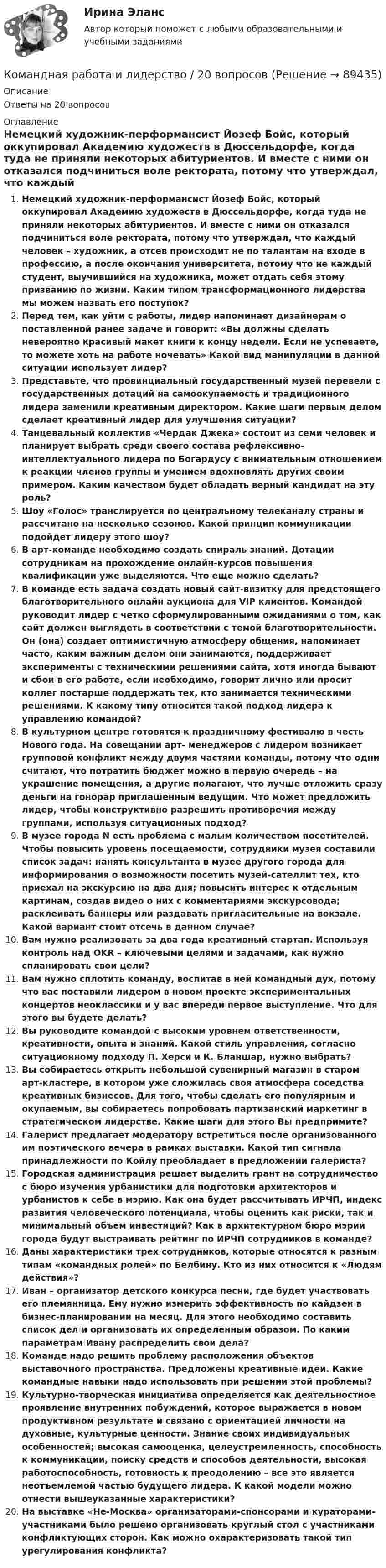      
            Описание
            Ответы на 20 вопросов 
            Оглавление
            Немецкий художник-перформансист Йозеф Бойс, который оккупировал Академию художеств в Дюссельдорфе, когда туда не приняли некоторых абитуриентов. И вместе с ними он отказался подчиниться воле ректората, потому что утверждал, что каждый человек – художник, а отсев происходит не по талантам на входе в профессию, а после окончания университета, потому что не каждый студент, выучившийся на художника, может отдать себя этому призванию по жизни. Каким типом трансформационного лидерства мы можем назвать его поступок?Перед тем, как уйти с работы, лидер напоминает дизайнерам о поставленной ранее задаче и говорит: «Вы должны сделать невероятно красивый макет книги к концу недели. Если не успеваете, то можете хоть на работе ночевать» Какой вид манипуляции в данной ситуации использует лидер?Представьте, что провинциальный государственный музей перевели с государственных дотаций на самоокупаемость и традиционного лидера заменили креативным директором. Какие шаги первым делом сделает креативный лидер для улучшения ситуации?Танцевальный коллектив «Чердак Джека» состоит из семи человек и планирует выбрать среди своего состава рефлексивно-интеллектуального лидера по Богардусу с внимательным отношением к реакции членов группы и умением вдохновлять других своим примером. Каким качеством будет обладать верный кандидат на эту роль?Шоу «Голос» транслируется по центральному телеканалу страны и рассчитано на несколько сезонов. Какой принцип коммуникации подойдет лидеру этого шоу?В арт-команде необходимо создать спираль знаний. Дотации сотрудникам на прохождение онлайн-курсов повышения квалификации уже выделяются. Что еще можно сделать?В команде есть задача создать новый сайт-визитку для предстоящего благотворительного онлайн аукциона для VIP клиентов. Командой руководит лидер с четко сформулированными ожиданиями о том, как сайт должен выглядеть в соответствии с темой благотворительности. Он (она) создает оптимистичную атмосферу общения, напоминает часто, каким важным делом они занимаются, поддерживает эксперименты с техническими решениями сайта, хотя иногда бывают и сбои в его работе, если необходимо, говорит лично или просит коллег постарше поддержать тех, кто занимается техническими решениями. К какому типу относится такой подход лидера к управлению командой?В культурном центре готовятся к праздничному фестивалю в честь Нового года. На совещании арт- менеджеров с лидером возникает групповой конфликт между двумя частями команды, потому что одни считают, что потратить бюджет можно в первую очередь – на украшение помещения, а другие полагают, что лучше отложить сразу деньги на гонорар приглашенным ведущим. Что может предложить лидер, чтобы конструктивно разрешить противоречия между группами, используя ситуационных подход?В музее города N есть проблема с малым количеством посетителей. Чтобы повысить уровень посещаемости, сотрудники музея составили список задач: нанять консультанта в музее другого города для информирования о возможности посетить музей-сателлит тех, кто приехал на экскурсию на два дня; повысить интерес к отдельным картинам, создав видео о них с комментариями экскурсовода; расклеивать баннеры или раздавать пригласительные на вокзале. Какой вариант стоит отсечь в данном случае?Вам нужно реализовать за два года креативный стартап. Используя контроль над OKR – ключевыми целями и задачами, как нужно спланировать свои цели?Вам нужно сплотить команду, воспитав в ней командный дух, потому что вас поставили лидером в новом проекте экспериментальных концертов неоклассики и у вас впереди первое выступление. Что для этого вы будете делать?Вы руководите командой с высоким уровнем ответственности, креативности, опыта и знаний. Какой стиль управления, согласно ситуационному подходу П. Херси и К. Бланшар, нужно выбрать?Вы собираетесь открыть небольшой сувенирный магазин в старом арт-кластере, в котором уже сложилась своя атмосфера соседства креативных бизнесов. Для того, чтобы сделать его популярным и окупаемым, вы собираетесь попробовать партизанский маркетинг в стратегическом лидерстве. Какие шаги для этого Вы предпримите?Галерист предлагает модератору встретиться после организованного им поэтического вечера в рамках выставки. Какой тип сигнала принадлежности по Койлу преобладает в предложении галериста?Городская администрация решает выделить грант на сотрудничество с бюро изучения урбанистики для подготовки архитекторов и урбанистов к себе в мэрию. Как она будет рассчитывать ИРЧП, индекс развития человеческого потенциала, чтобы оценить как риски, так и минимальный объем инвестиций? Как в архитектурном бюро мэрии города будут выстраивать рейтинг по ИРЧП сотрудников в команде?Даны характеристики трех сотрудников, которые относятся к разным типам «командных ролей» по Белбину. Кто из них относится к «Людям действия»?Иван – организатор детского конкурса песни, где будет участвовать его племянница. Ему нужно измерить эффективность по кайдзен в бизнес-планировании на месяц. Для этого необходимо составить список дел и организовать их определенным образом. По каким параметрам Ивану распределить свои дела?Команде надо решить проблему расположения объектов выставочного пространства. Предложены креативные идеи. Какие командные навыки надо использовать при решении этой проблемы?Культурно-творческая инициатива определяется как деятельностное проявление внутренних побуждений, которое выражается в новом продуктивном результате и связано с ориентацией личности на духовные, культурные ценности. Знание своих индивидуальных особенностей; высокая самооценка, целеустремленность, способность к коммуникации, поиску средств и способов деятельности, высокая работоспособность, готовность к преодолению – все это является неотъемлемой частью будущего лидера. К какой модели можно отнести вышеуказанные характеристики?На выставке «Не-Москва» организаторами-спонсорами и кураторами-участниками было решено организовать круглый стол с участниками конфликтующих сторон. Как можно охарактеризовать такой тип урегулирования конфликта?  
            
            
            Командная работа и лидерствоКомандная работа и лидерство / 20 вопросовКомандная работа и лидерство, итоговый, компетентностный тест, 41 вопрос (ответы на тест Синергия / МТИ / МОИ / МосАП)💯 Командная работа и лидерство.ои(dor_БАК_230125) (ответы на тест Синергия / МОИ / МТИ / МосАП, декабрь 2023)Командная работа и лидерство - Ответы на тест СинергияКомандная работа и лидерство  (Ответы на тест Синергия/МОИ/ МТИ)Командная работа и лидерство (Ответы на тест Синергия/МОИ/ МТИ)Кольцо радиусом r = 5 см из тонкой проволоки равномерно заряжено с линейной плотностью t = 14 нКл/м. Определите напряжённость электрического поля на оси, проходящей через центр кольца, в точке удалённой на расстояние a = 10 см от центра кольца.Кольцо с внутренним диаметром d1 = 25 мм и внешним диаметром d2 = 26 мм подвешено на пружине и соприкасается с поверхностью жидкости. Жёсткость пружины k 9,8·10-1 Н/м.… команда является частью вертикальной структуры управления и включает в себя руководителя и его подчиненных, таким командам присуща формальная соподчиненность   Тип ответа: Текстовый ответ Команде надо решить проблему расположения объектов выставочного пространства. Предложены креативные идеи. Какие командные навыки надо использовать при решении этой проблемы?Командная работа и лидерствоКомандная работа и лидерствоКомандная работа и лидерство