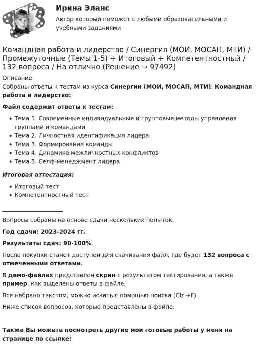    
            Описание
            Собраны ответы к тестам из курса Синергии (МОИ, МОСАП, МТИ): Командная работа и лидерство: Файл содержит ответы к тестам: Тема 1. Современные индивидуальные и групповые методы управления группами и командамиТема 2. Личностная идентификация лидераТема 3. Формирование командыТема 4. Динамика межличностных конфликтовТема 5. Селф-менеджмент лидераИтоговая аттестация:Итоговый тестКомпетентностный тест_____________________Вопросы собраны на основе сдачи нескольких попыток.Год сдачи: 2023-2024 гг.Результаты сдач: 90-100%.После покупки станет доступен для скачивания файл, где будет 132 вопроса с отмеченными ответами. В демо-файлах представлен скрин с результатом тестирования, а также пример, как выделены ответы в файле.Все набрано текстом, можно искать с помощью поиска (Ctrl+F).Ниже список вопросов, которые представлены в файле.Также Вы можете посмотреть другие мои готовые работы у меня на странице по ссылке:   
            
            
            Командная работа и лидерство Синергия (84 вопроса) сдан на 90 баллов (отлично)Командная работа и лидерство / Синергия (МОИ, МОСАП, МТИ) / Промежуточные (Темы 1-5) + Итоговый + Компетентностный / 132 вопроса / На отличноКомандная работа и лидерство//Синергия//Московская академия предпринимательства🌞Командная работа и лидерство Синергия / МТИ / МосАП 2022 Сборник ответов на отлично (97/100)!Командная работа и лидерство Синергия МТИ МосАП Ответы на тесты для самопроверки 1-10, итоговый и компетентностный тест (Более 400 вопросов)Командная работа и лидерство Синергия МТИ МосАП Ответы на тесты для самопроверки 1-5, итоговый и компетентностный тест (Более 100 вопросов)Командная работа и лидерство. Синергия. Ответы на итоговый + компетентностный тесты. На отлично!Командная работа и лидерство - Ответы на тест СинергияКомандная работа и лидерство  (Ответы на тест Синергия/МОИ/ МТИ)Командная работа и лидерство (Ответы на тест Синергия/МОИ/ МТИ)Командная работа и лидерство (ответы на тест Синергия / МТИ / МОИ / МосАП)Командная работа и лидерство - ответы СинергияКомандная работа и лидерство_ответы Синергия 1 курсКОМАНДНАЯ РАБОТА И ЛИДЕРСТВО синергия 
