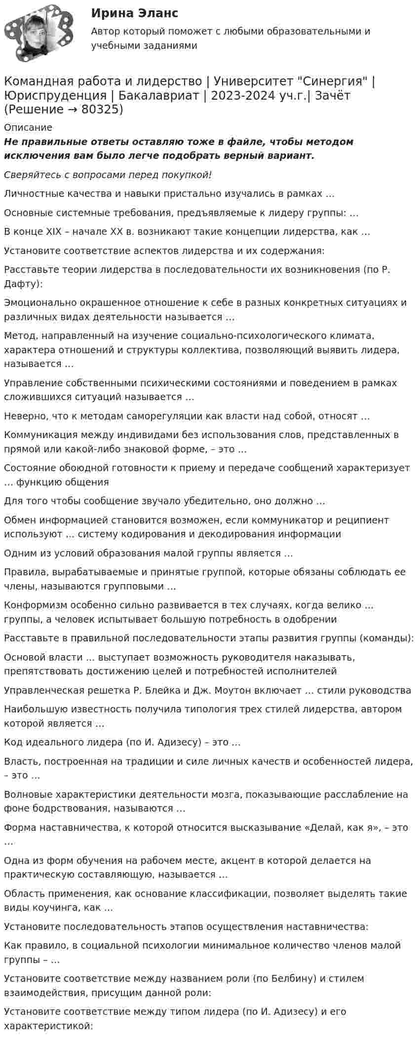      
            Описание
            Не правильные ответы оставляю тоже в файле, чтобы методом исключения вам было легче подобрать верный вариант.Сверяйтесь с вопросами перед покупкой!  Личностные качества и навыки пристально изучались в рамках …   Основные системные требования, предъявляемые к лидеру группы: …   В конце XIX – начале ХХ в. возникают такие концепции лидерства, как …   Установите соответствие аспектов лидерства и их содержания:   Расставьте теории лидерства в последовательности их возникновения (по Р. Дафту):   Эмоционально окрашенное отношение к себе в разных конкретных ситуациях и различных видах деятельности называется …   Метод, направленный на изучение социально-психологического климата, характера отношений и структуры коллектива, позволяющий выявить лидера, называется …   Управление собственными психическими состояниями и поведением в рамках сложившихся ситуаций называется …   Неверно, что к методам саморегуляции как власти над собой, относят …   Коммуникация между индивидами без использования слов, представленных в прямой или какой-либо знаковой форме, – это …   Состояние обоюдной готовности к приему и передаче сообщений характеризует … функцию общения   Для того чтобы сообщение звучало убедительно, оно должно …   Обмен информацией становится возможен, если коммуникатор и реципиент используют … систему кодирования и декодирования информации   Одним из условий образования малой группы является …   Правила, вырабатываемые и принятые группой, которые обязаны соблюдать ее члены, называются групповыми …   Конформизм особенно сильно развивается в тех случаях, когда велико … группы, а человек испытывает большую потребность в одобрении   Расставьте в правильной последовательности этапы развития группы (команды):   Основой власти … выступает возможность руководителя наказывать, препятствовать достижению целей и потребностей исполнителей   Управленческая решетка Р. Блейка и Дж. Моутон включает … стили руководства   Наибольшую известность получила типология трех стилей лидерства, автором которой является …   Код идеального лидера (по И. Адизесу) – это …   Власть, построенная на традиции и силе личных качеств и особенностей лидера, – это …   Волновые характеристики деятельности мозга, показывающие расслабление на фоне бодрствования, называются …   Форма наставничества, к которой относится высказывание «Делай, как я», – это …   Одна из форм обучения на рабочем месте, акцент в которой делается на практическую составляющую, называется …   Область применения, как основание классификации, позволяет выделять такие виды коучинга, как …   Установите последовательность этапов осуществления наставничества:   Как правило, в социальной психологии минимальное количество членов малой группы – …   Установите соответствие между названием роли (по Белбину) и стилем взаимодействия, присущим данной роли:   Установите соответствие между типом лидера (по И. Адизесу) и его характеристикой:    
            
            
            Командная работа и лидерство | Тесты с 1 по 10| Итоговый тест| Компетентностный тест.  Сборник ответов на тесты на оценку «ОТЛИЧНО». («Синергия», МОИ, МТИ, МосАП).Командная работа и лидерство  | Университет Синергия | Юриспруденция | Бакалавриат | 2023-2024 уч.г.| ЗачётКомандный дух - это ...Командный КОУЧИНГ и КОУЧИНГ для целей организацииКомандообазование 1 курс 1 семестр СИНЕРГИЯКомандообазование 1 курс синергия💯 Командообразование (все ответы на тест Синергия / МТИ / МосАП, июль 2022)👌Командная работа и лидерство (темы 1-5). Ответы на 105 вопросов на отличный балл. МФПУ Синергия / Московский открытый институт (МОИ) / Московский технологический институт (МТИ) / МОСАПКомандная работа и лидерство (Темы 1-5) Синергия МТИ МосАП Ответы на компетентностный тест Командная работа и лидерство (Темы 1-5) тест с ответами Синергия/МОИ/ МТИ /МОСАПКомандная работа и лидерство | Тест 1 ~ Тест 2 ~ Тест 3 ~ Тест 4 ~ Тест 5 ~ Тест 6 ~ Тест 7 ~ Тест 8 ~ Тест 9 ~ Тест 10 ~ Итоговый тест ~ Компетентностный тест ~ Оценка «отлично». | Сборник ответов на тесты |«Синергия» | МОИ | МТИ | МосАП.КОМАНДНАЯ РАБОТА И ЛИДЕРСТВО – ТЕСТ С ОТВЕТАМИ (МФПУ СИНЕРГИЯ,  МОИ)Командная работа и лидерство (Тест с ответами СИНЕРГИЯ / МОИ / МТИ)Командная работа и лидерство (тест с ответами Синергия/МОИ/ МТИ /МОСАП)