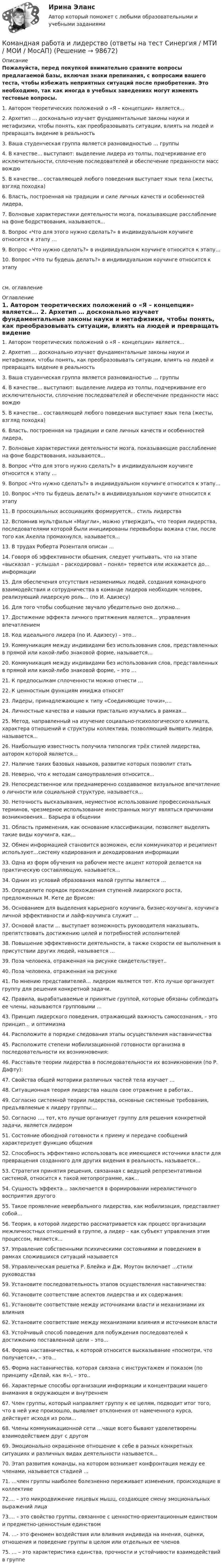     
            Описание
            Пожалуйста, перед покупкой внимательно сравните вопросы предлагаемой базы, включая знаки препинания, с вопросами вашего теста, чтобы избежать неприятных ситуаций после приобретения. Это необходимо, так как иногда в учебных заведениях могут изменять тестовые вопросы. 	1. Автором теоретических положений о «Я – концепции» является...	2. Архетип … досконально изучает фундаментальные законы науки и метафизики, чтобы понять, как преобразовывать ситуации, влиять на людей и превращать видение в реальность	3. Ваша студенческая группа является разновидностью … группы	4. В качестве... выступают: выделение лидера из толпы, подчеркивание его исключительности, сплочение последователей и обеспечение преданности масс вождю	5. В качестве... составляющей любого поведения выступает язык тела (жесты, взгляд походка)	6. Власть, построенная на традиции и силе личных качеств и особенностей лидера,	7. Волновые характеристики деятельности мозга, показывающие расслабление на фоне бодрствования, называются...	8. Вопрос «Что для этого нужно сделать?» в индивидуальном коучинге относится к этапу …	9. Вопрос «Что нужно сделать?» в индивидуальном коучинге относится к этапу…	10. Вопрос «Что ты будешь делать?» в индивидуальном коучинге относится к этапусм. оглавление 
            Оглавление
            	1. Автором теоретических положений о «Я – концепции» является...	2. Архетип … досконально изучает фундаментальные законы науки и метафизики, чтобы понять, как преобразовывать ситуации, влиять на людей и превращать видение в реальность	3. Ваша студенческая группа является разновидностью … группы	4. В качестве... выступают: выделение лидера из толпы, подчеркивание его исключительности, сплочение последователей и обеспечение преданности масс вождю	5. В качестве... составляющей любого поведения выступает язык тела (жесты, взгляд походка)	6. Власть, построенная на традиции и силе личных качеств и особенностей лидера,	7. Волновые характеристики деятельности мозга, показывающие расслабление на фоне бодрствования, называются...	8. Вопрос «Что для этого нужно сделать?» в индивидуальном коучинге относится к этапу …	9. Вопрос «Что нужно сделать?» в индивидуальном коучинге относится к этапу…	10. Вопрос «Что ты будешь делать?» в индивидуальном коучинге относится к этапу	11. В просоциальных ассоциациях формируется... стиль лидерства	12. Вспомнив мультфильм «Маугли», можно утверждать, что теория лидерства, последователями которой были инициированы перевыборы вожака стаи, после того как Акелла промахнулся, называется...	13. В трудах Роберта Розенталя описан …	14. Говоря об эффективности общения, следует учитывать, что на этапе «высказал – услышал – раскодировал – понял» теряется или искажается до... информации	15. Для обеспечения отсутствия незаменимых людей, создания командного взаимодействия и сотрудничества в команде лидеров необходим человек, реализующий лидерскую роль... (по И. Адизесу)	16. Для того чтобы сообщение звучало убедительно оно должно…	17. Достижение эффекта личного притяжения является... управления впечатлением	18. Код идеального лидера (по И. Адизесу) – это...	19. Коммуникация между индивидами без использования слов, представленных в прямой или какой-либо знаковой форме, называется…	20. Коммуникация между индивидами без использования слов, представленных в прямой или какой-либо знаковой форме, – это …	21. К предпосылкам сплоченности можно отнести …	22. К ценностным функциям имиджа относят	23. Лидеры, принадлежающие к типу «Соединяющие точки»,…	24. Личностные качества и навыки пристально изучались в рамках…	25. Метод, направленный на изучение социально-психологического климата, характера отношений и структуры коллектива, позволяющий выявить лидера, называется...	26. Наибольшую известность получила типология трёх стилей лидерства, автором которой является…	27. Наличие таких базовых навыков, развитие которых позволит стать	28. Неверно, что к методам самоуправления относится...	29. Непосредственное или преднамеренно создаваемое визуальное впечатление о личности или социальной структуре, называется...	30. Неточность высказывания, неуместное использование профессиональных терминов, чрезмерное использование иностранных могут являться причинами возникновения... Барьера в общении	31. Область применения, как основание классификации, позволяет выделять такие виды коучинга, как...	32. Обмен информацией становится возможен, если коммуникатор и реципиент используют…систему кодирования и декодирования информации	33. Одна из форм обучения на рабочем месте акцент которой делается на практическую составляющую, называется…	34. Одним из условий образования малой группы является …	35. Определите порядок прохождения ступеней лидерского роста, предложенных М. Кете де Врисом:	36. Основанием для выделения карьерного коучинга, бизнес-коучинга, коучинга личной эффективности и лайф-коучинга служит …	37. Основой власти … выступает возможность руководителя наказывать, препятствовать достижению целей и потребностей исполнителей	38. Повышение эффективности деятельности, а также скорости ее выполнения в присутствии других людей, называется …	39. Поза человека, отраженная на рисунке свидетельствует..	40. Поза человека, отраженная на рисунке	41. По мнению представителей… лидером является тот. Кто лучше организует группу для решения конкретной задачи.	42. Правила, вырабатываемые и принятые группой, которые обязаны соблюдать ее члены, называются групповыми …	43. Принцип лидерского поведения, отражающий важность самосознания, – это принцип... и оптимизма	44. Расположите в порядке следования этапы осуществления наставничества	45. Расположите степени мобилизационной готовности организма в последовательности их возникновения:	46. Расставьте теории лидерства в последовательности их возникновения (по Р. Дафту):	47. Свойства общей моторики различных частей тела изучает …	48. Ситуационная теория лидерства нашла свое отражение в работах..	49. Согласно системной теории лидерства, основные системные требования, предъявляемые к лидеру группы:...	50. Согласно …, тот, кто лучше организует группу для решения конкретной задачи, является лидером	51. Состояние обоюдной готовности к приему и передаче сообщений характеризует функцию общения	52. Способность эффективно использовать все имеющиеся источники власти для превращения созданного для других видения в реальность, называется…	53. Стратегия принятия решения, связанная с ведущей репрезентативной системой, относится к такой метопрограмме, как...	54. Сущность эффекта… заключается в формировании нереалистичного восприятия другого	55. Такое проявление невербального лидерства, как мобилизация, представляет собой...	56. Теория, в которой лидерство рассматривается как процесс организации межличностных отношений в группе, а лидер – как субъект управления этим процессом, является…	57. Управление собственными психическими состояниями и поведением в рамках сложившихся ситуаций называется	58. Управленческая решетка Р. Блейка и Дж. Моутон включает …стили руководства	59. Установите последовательность этапов осуществления наставничества:	60. Установите соответствие аспектов лидерства и их содержания:	61. Установите соответствие между источниками власти и механизмами их влияния	62. Установите соответствие между механизмами влияния и источником власти	63. Устойчивый способ поведения для побуждения последователей к достижению поставленной цели – это...	64. Форма наставничества, к которой относится высказывание «посмотри, что получается», – это…	65. Форма наставничества, которая связана с инструктажем и показом (по принципу «Делай, как я»), – это..	66. Характерные способы организации информации и концентрации нашего внимания в окружающем и внутреннем	67. Член группы, который направляет группу к ее целям, подводит итог того, что в ней уже произошло, выявляет отклонения от намеченного курса, действует исходя из роли…	68. Члены коммуникационной сети …чаще всего бывают удовлетворены взаимодействием друг с другом	69. Эмоционально окрашенное отношение к себе в разных конкретных ситуациях и различных видах деятельности называется...	70. Этап развития команды, на котором возникает конфронтация между ее членами, называется стадией …	71. …член группы наиболее болезненно переживает изменения, происходящие в коллективе	72.... – это микродвижение лицевых мышц, создающее смену эмоциональных выражений лица	73.... – это свойство группы, связанное с ценностно-ориентационным единством и предметно-ценностным единством	74. …- это феномен воздействия или влияния индивида на мнения, оценки, отношения и поведение группы в целом или отдельных ее членов	75. … – это характеристика единства, прочности и устойчивости взаимодействий в группе   
            
            
            Командная работа и лидерство (Ответы на тест Синергия/МОИ/ МТИ)Командная работа и лидерство (ответы на тест Синергия / МТИ / МОИ / МосАП)Командная работа и лидерство - ответы СинергияКомандная работа и лидерство_ответы Синергия 1 курсКОМАНДНАЯ РАБОТА И ЛИДЕРСТВО синергия Командная Работа и Лидерство_Синергия_1сем. Командная работа и лидерство Синергия (84 вопроса) сдан на 90 баллов (отлично)Командная работа и лидерствоКомандная работа и лидерствоКомандная работа и лидерствоКомандная работа и лидерство / 20 вопросовКомандная работа и лидерство, итоговый, компетентностный тест, 41 вопрос (ответы на тест Синергия / МТИ / МОИ / МосАП)💯 Командная работа и лидерство.ои(dor_БАК_230125) (ответы на тест Синергия / МОИ / МТИ / МосАП, декабрь 2023)Командная работа и лидерство - Ответы на тест Синергия