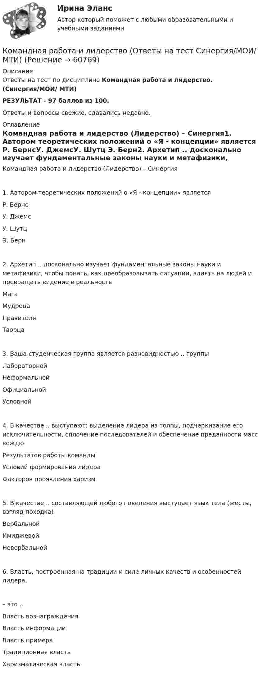     
            Описание
            Ответы на тест по дисциплине Командная работа и лидерство. (Синергия/МОИ/ МТИ)РЕЗУЛЬТАТ - 97 баллов из 100. Ответы и вопросы свежие, сдавались недавно. 
            Оглавление
            Командная работа и лидерство (Лидерство) – Синергия1. Автором теоретических положений о «Я - концепции» является  Р. БернсУ. ДжемсУ. Шутц Э. Берн2. Архетип .. досконально изучает фундаментальные законы науки и метафизики, чтобы понять, как преобразовывать ситуации, влиять на людей и превращать видение в реальностьМагаМудрецаПравителя Творца3. Ваша студенческая группа является разновидностью .. группы Лабораторной Неформальной ОфициальнойУсловной4. В качестве .. выступают: выделение лидера из толпы, подчеркивание его исключительности, сплочение последователей и обеспечение преданности масс вождю Результатов работы командыУсловий формирования лидера Факторов проявления харизм5. В качестве .. составляющей любого поведения выступает язык тела (жесты, взгляд походка)Вербальной ИмиджевойНевербальной6. Власть, построенная на традиции и силе личных качеств и особенностей лидера,– это ..Власть вознаграждения Власть информации Власть примера Традиционная властьХаризматическая власть  
            
            
            Командная работа и лидерство  (Ответы на тест Синергия/МОИ/ МТИ)Командная работа и лидерство (Ответы на тест Синергия/МОИ/ МТИ)Командная работа и лидерство (ответы на тест Синергия / МТИ / МОИ / МосАП)Командная работа и лидерство - ответы СинергияКомандная работа и лидерство_ответы Синергия 1 курсКОМАНДНАЯ РАБОТА И ЛИДЕРСТВО синергия Командная Работа и Лидерство_Синергия_1сем. Командная работа и лидерствоКомандная работа и лидерствоКомандная работа и лидерствоКомандная работа и лидерствоКомандная работа и лидерство / 20 вопросовКомандная работа и лидерство, итоговый, компетентностный тест, 41 вопрос (ответы на тест Синергия / МТИ / МОИ / МосАП)💯 Командная работа и лидерство.ои(dor_БАК_230125) (ответы на тест Синергия / МОИ / МТИ / МосАП, декабрь 2023)