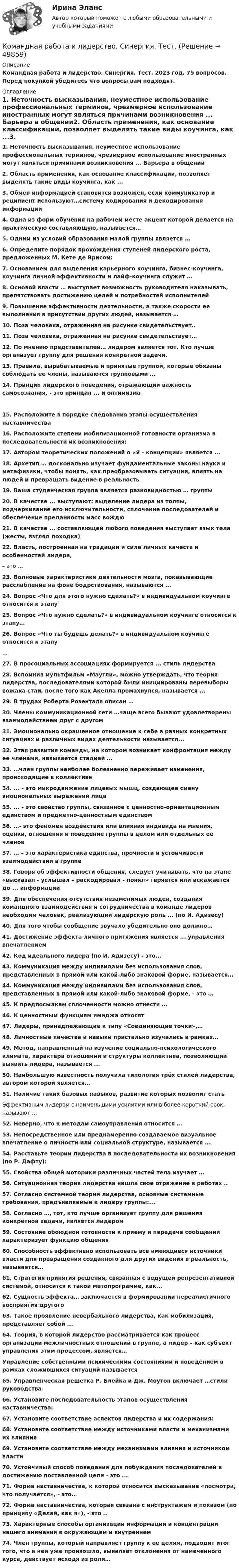      
            Описание
            Командная работа и лидерство. Синергия. Тест. 2023 год. 75 вопросов. Перед покупкой убедитесь что вопросы вам подходят. 
            Оглавление
            1.     Неточность высказывания, неуместное использование профессиональных терминов, чрезмерное использование иностранных могут являться причинами возникновения ... Барьера в общении2.     Область применения, как основание классификации, позволяет выделять такие виды коучинга, как ...3.     Обмен информацией становится возможен, если коммуникатор и реципиент    используют…систему кодирования и декодирования информации4.     Одна из форм обучения на рабочем месте акцент которой делается на практическую составляющую, называется…5.     Одним из условий образования малой группы является …6.     Определите порядок прохождения ступеней лидерского роста, предложенных М. Кете де Врисом:7.     Основанием для выделения карьерного коучинга, бизнес-коучинга, коучинга  личной эффективности и лайф-коучинга служит …8.     Основой власти … выступает возможность руководителя наказывать, препятствовать достижению целей и потребностей исполнителей9.     Повышение эффективности деятельности, а также скорости ее выполнения в присутствии других людей, называется …10.  Поза человека, отраженная на рисунке свидетельствует..11.  Поза человека, отраженная на рисунке свидетельствует…12.  По мнению представителей… лидером является тот. Кто лучше организует группу для решения конкретной задачи.13.  Правила, вырабатываемые и принятые группой, которые обязаны соблюдать ее       члены, называются групповыми …14.  Принцип лидерского поведения, отражающий важность самосознания, - это принцип ... и оптимизма15.  Расположите в порядке следования этапы осуществления наставничества16.  Расположите степени мобилизационной готовности организма в последовательности их возникновения:17.  Автором теоретических положений о «Я - концепции» является ...18.  Архетип … досконально изучает фундаментальные законы науки и метафизики, чтобы понять, как преобразовывать ситуации, влиять на людей и превращать видение в реальность19.  Ваша студенческая группа является разновидностью … группы20.  В качестве ... выступают: выделение лидера из толпы, подчеркивание его исключительности, сплочение последователей и обеспечение преданности масс вождю21.  В качестве ... составляющей любого поведения выступает язык тела (жесты, взгляд походка)22.  Власть, построенная на традиции и силе личных качеств и особенностей лидера,– это …23.  Волновые характеристики деятельности мозга, показывающие расслабление на фоне бодрствования, называются ...24.  Вопрос «Что для этого нужно сделать?» в индивидуальном коучинге относится к этапу25.  Вопрос «Что нужно сделать?» в индивидуальном коучинге относится к этапу…26.  Вопрос «Что ты будешь делать?» в индивидуальном коучинге относится к этапу…27.  В просоциальных ассоциациях формируется ... стиль лидерства28.  Вспомнив мультфильм «Маугли», можно утверждать, что теория лидерства, последователями которой были инициированы перевыборы вожака стаи, после того как Акелла промахнулся, называется ...29.  В трудах Роберта Розенталя описан …30.  Члены коммуникационной сети …чаще всего бывают удовлетворены взаимодействием друг с другом31.  Эмоционально окрашенное отношение к себе в разных конкретных ситуациях и различных видах деятельности называется...32.  Этап развития команды, на котором возникает конфронтация между ее членами, называется стадией …33.  …член группы наиболее болезненно переживает изменения, происходящие в коллективе34.  ... - это микродвижение лицевых мышц, создающее смену эмоциональных выражений лица35.  ... - это свойство группы, связанное с ценностно-ориентационным единством и предметно-ценностным единством 36.  …- это феномен воздействия или влияния индивида на мнения, оценки, отношения и поведение группы в целом или отдельных ее членов37.  … – это характеристика единства, прочности и устойчивости взаимодействий в группе38.  Говоря об эффективности общения, следует учитывать, что на этапе «высказал -  услышал – раскодировал - понял» теряется или искажается до ... информации39.  Для обеспечения отсутствия незаменимых людей, создания командного взаимодействия и сотрудничества в команде лидеров необходим человек, реализующий лидерскую роль ... (по И. Адизесу)40.  Для того чтобы сообщение звучало убедительно оно должно…41.  Достижение эффекта личного притяжения является ... управления впечатлением42.  Код идеального лидера (по И. Адизесу) - это...43.  Коммуникация между индивидами без использования слов, представленных в прямой или какой-либо знаковой форме, называется…44.  Коммуникация между индивидами без использования слов, представленных в прямой или какой-либо знаковой форме, - это …45.  К предпосылкам сплоченности можно отнести …46.  К ценностным функциям имиджа относят47.  Лидеры, принадлежающие к типу «Соединяющие точки»,…48.  Личностные качества и навыки пристально изучались в рамках…49.  Метод, направленный на изучение социально-психологического климата, характера отношений и структуры коллектива, позволяющий выявить лидера, называется ...50.  Наибольшую известность получила типология трёх стилей лидерства, автором  которой является…51.  Наличие таких базовых навыков, развитие которых позволит статьЭффективным лидером с наименьшими усилиями или в более короткий срок, называют ...52.  Неверно,  что к методам самоуправления относится ...53.  Непосредственное или преднамеренно создаваемое визуальное впечатление о личности или социальной структуре, называется ...54.  Расставьте теории лидерства в последовательности их возникновения (по Р. Дафту):55.  Свойства общей моторики различных частей тела изучает …56.  Ситуационная теория лидерства нашла свое отражение в работах ..57.  Согласно системной теории лидерства, основные системные требования, предъявляемые к лидеру группы:...58.  Согласно …, тот, кто лучше организует группу для решения конкретной задачи, является лидером59.  Состояние обоюдной готовности к приему и передаче сообщений характеризует функцию общения60.  Способность эффективно использовать все имеющиеся источники власти для  превращения созданного для других видения в реальность, называется…61.  Стратегия принятия решения, связанная с ведущей репрезентативной системой, относится к такой метопрограмме, как...62.  Сущность эффекта… заключается в формировании нереалистичного восприятия другого63.  Такое проявление невербального лидерства, как мобилизация, представляет собой ...64.  Теория, в которой лидерство рассматривается как процесс организации межличностных отношений в группе, а лидер – как субъект управления этим процессом, является…Управление собственными психическими состояниями и поведением в рамках сложившихся ситуаций называется65.  Управленческая решетка Р. Блейка и Дж.  Моутон включает …стили руководства66.  Установите последовательность этапов осуществления наставничества:67.  Установите соответствие аспектов лидерства и их содержания:68.  Установите соответствие между источниками власти и механизмами их влияния69.  Установите соответствие между механизмами влияния и источником власти70.  Устойчивый способ поведения для побуждения последователей к достижению поставленной цели - это ...71.  Форма наставничества, к которой относится высказывание «посмотри,  что  получается»,  - это…72.                  Форма наставничества, которая связана с инструктажем и показом (по принципу «Делай, как я»), - это ..73.  Характерные способы организации информации и концентрации нашего внимания в окружающем и внутреннем74.  Член группы, который направляет группу к ее целям, подводит итог того, что в ней уже произошло, выявляет отклонения от намеченного курса, действует исходя из роли…  
            
            
            Командная работа и лидерство. Синергия. Ответы на КОМПЕТЕНТНОСТНЫЙ ТЕСТКомандная работа и лидерство. Синергия. Тест.💯 Командная работа и лидерство [Тема 1-10] (ответы на тесты Синергия / МОИ / МТИ / МосАП, декабрь 2023)💯 Командная работа и лидерство [Тема 1-10] (ответы на тесты Синергия / МОИ / МТИ / МосАП, ноябрь 2023)💯 Командная работа и лидерство [Тема 1-10] (ответы на тесты Синергия / МОИ / МТИ / МосАП, октябрь 2023)💯 Командная работа и лидерство [Тема 1-10] (ответы на тесты Синергия / МОИ / МТИ / МосАП, сентябрь 2023)💯 Командная работа и лидерство [Тема 1-10] (правильные ответы на тесты Синергия / МОИ / МТИ / МосАП, август 2023)Командная Работа и Лидерство_Синергия_1сем. Командная работа и лидерство Синергия (84 вопроса) сдан на 90 баллов (отлично)Командная работа и лидерство / Синергия (МОИ, МОСАП, МТИ) / Промежуточные (Темы 1-5) + Итоговый + Компетентностный / 132 вопроса / На отличноКомандная работа и лидерство//Синергия//Московская академия предпринимательства🌞Командная работа и лидерство Синергия / МТИ / МосАП 2022 Сборник ответов на отлично (97/100)!Командная работа и лидерство Синергия МТИ МосАП Ответы на тесты для самопроверки 1-10, итоговый и компетентностный тест (Более 400 вопросов)Командная работа и лидерство Синергия МТИ МосАП Ответы на тесты для самопроверки 1-5, итоговый и компетентностный тест (Более 100 вопросов)