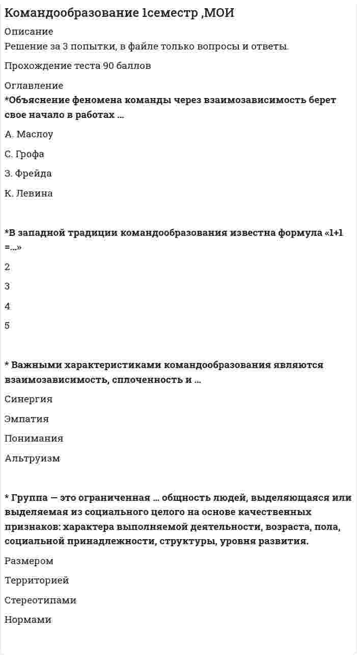     
          Описание
          Свежая база вопросов. 34 вопроса с ответами (все вопросы с 3-х попыток). Сдано на 87 баллов из 100. Год формирования базы ответов и сдачи - 2021.Верные ответы выделены зеленым цветом.После покупки, вы получите файл с ответами на вопросы которые указаны ниже: 
          Оглавление
          1. Неверно, что, согласно теории Р. Белбина, … отбор участников команды должен строиться с учетом, как несомненно положительных характеристик кандидатов, так и с учетом их личностных недостатков и слабостей, способных оказаться весьма полезнымив процессе командного взаимодействия каждый из участников оказывается способным внести свой вклад в работу команды по двум направлениямкоманды, составленные исключительно из отличников и супер интеллектуалов, оказываются самыми неэффективнымисамыми эффективными оказываются команды, составленные исключительно из отличников и суперинтеллектуалов2. Харизма – это греческое слово, буквально означающее … «снисхождение святых даров»«своеволие»«уникальная особенность человека»«личностная установка»3. Такая форма авторитета руководителя, как психологический авторитет, состоит из … авторитета морального и функциональногоформального и моральногофункционального и формального4. Ситуацию, когда в команде отсутствуют какие-либо ограничения и нормы, каждый может делать то, что пожелает и в результате падает эффективность, а сама группа разваливается, можно назвать ...5. … решения подразделяются на запрограммированные и незапрограммированные ИнтуитивныеОрганизационныеРациональные6. Ученый-этнограф Лев Гумилев ввел в оборот понятие «…», понимаемое как проявление харизмы применительно уже не к отдельной личности, а к социуму, сообществу взаимодействующих личностей7. Выделяют такую часть креативного мышления, как … мышление (мышление вширь), когда для начала требуется представить, раскрыть веер вариантов и веер возможностей8. Феномен огрyпплeния мышления впервые описал … И. ДжанисЛ. ФестигерД. МайерсС. МосковичиБ. Рассел9. Согласно типологии функциональных ролей в проектной команде, конвергентное мышление преобладает у … любителя копаться в проблемегенератора идейкритика-скептикавнедренца10. Понятие харизмы ввел в научный оборот … Т. ПарсонсБ. РасселД. МайерсМ. Вебер11. ... стиль управления целесообразен и оправдан лишь в критических ситуациях (аварии, боевые военные действия и т.п.) КомпромиссныйЛиберальныйАвторитарныйДеловойДемократический12. В преуспевающих японских фирмах наиболее популярен и эффективен … тип руководителя (согласно классификации Т. Коно) консервативно-интуитивныйконсервативно-аналитическийноваторско-интуитивныйноваторско-аналитический13. В соответствии с моделью Р.М. Белбина, в балансе ролей в проектной команде роль реализатора (Company Worker) … полюсу относится к консервативномуотносится к креативномуотносится как к консервативному, так и к креативномуне относится ник консервативному, ни к креативному14. По Р. Белбину, в команде … не должно быть более одного генератора идейдолжно быть от двух до четырех генераторов идей, не болеедолжно быть не менее двух генераторов идей15. Наиболее эффективным, хотя и трудно реализуемым стилем поведения руководителя, в конфликтной ситуации является … доминирование уступчивостьсотрудничествокомпромиссизбегание16. Коллективным можно назвать … стиль управления, при котором управленческие решения принимаются на основе обсуждения проблемы, учета мнений и инициатив сотрудников, а выполнение принятых решений контролируется и руководителем, и самими сотрудниками компромиссныйлиберальныйделовойдемократический17. В процессе превращения новации в инновацию с использованием дивергентного мышления происходит … внедрениегенерация идейкритический анализ и отбор идейпрояснение проблемы18. Для того чтобы реально запустить инновацию в реальный производственный процесс, необходимо последовательное прохождение четырех этапов, на … из которых осуществляется генерация идей первомвторомтретьемчетвертом19. Понятие организационной анархии в научный оборот ввел … Р. БелбинР. ЗайенцД. МайерсДж. Марч20. Сущность феномена групповой поляризации проявляется в том, что … меньшинство группы наиболее влиятельно при условиях последовательности в своих взглядах, уверенности в своей правоте и способности привлекать сторонников из числа большинства для группыинтересы групповой гармонии часто важнее принятия реалистических решений обсуждение актуальных проблем в группепроисходит смещение средней тенденции к своему полюсу вместо раскола мнений внутри группыобсуждение актуальных проблем в группе зачастую усиливает изначальные установки ее членов, как положительные, так и отрицательныелюди прилагают меньше усилий в том случае, когда они объединяют свои анонимные усилия ради общей цели, нежели в случае индивидуальной ответственности, когда виден вклад каждого отдельно в общее дело21. Согласно теории Х, предложенной Дугласом МакГрегором, … истинный профессионал способен решать задачи творчески в том случае, если его поддержат и оценят единомышленникибольшинство людей необходимо принуждать к работе и постоянно контролироватьпрофессионал вполне способен осуществлять самоконтроль при выполнении тех задач, за которые он персонально отвечаетсреднему человеку присуща неприязнь к работе и стремление ее, по возможности, избегать22. Анализируя делегирование лидерских полномочий в команде, можно утверждать, что в случае если контроль над ситуацией и над людьми высокий, а делегирование лидерских полномочий не практикуется (руководитель все решает сам), – имеет место23. В соответствии с моделью Р.М. Белбина, в балансе ролей в проектной команде к креативному полюсу относят роль … генератора идейпредседателяреализаторасоциального работникамотиватораизыскателя ресурсов24. В так называемый период реформ и модернизаций … комплексно курируют ключевые (критические) направления бизнеса команды внедренцев-реализаторовуправленческие командыпоисковые команды25. Идею «всестороннего подхода» впервые предложил в конце 1960-х годов … Ирвинг ЯнисЭрих ФроммАльберт БандураЭдуард де Боно26. Согласно распределению лидерских полномочий между участниками команды (модель Р.М. Белбина), функциональное назначение переговорщиков составляет … деятельность по основному бизнес-процессукоммуникативная функциякреативная функцияфункция лидерства27. В процессе превращения новации в инновацию стадия внедрения осуществляется при помощи ... мышления28. Установите соответствие лидерских полномочий между участниками команды (по Р.М. Белбину): A. Менеджеры-трудягиB. ЛидерыC. ИнтеллектуалыD. ПереговорщикиE. реализатор, контролерF. представитель, мотиваторG. аналитик, генераторH. «социальный работник», исследователь (изыскатель) ресурсов29. Если при анализе делегирования лидерских полномочий в команде использовать метафору о пастухе, управляющем процессом движения овечьей отары, то при модели «пастух позади» можно констатироватькрайне низкий контроль над людьми и столь же низкую степень делегированиявысокую степень делегирования при сохранении высокого контроля и над людьми, и над ситуациейвысокий контроль над людьми, но делегирование лидерских полномочий в данном случае не практикуетсявысокую степень делегирования при крайне низком контроле над ситуацией и над людьми30. Стратегия максимизации субъективно ожидаемой полезности относится … стратегиям выбора к алгоритмическимк эвристическимкак к эвристическим, так и к алгоритмическим31. Руководитель с демократически-коллегиальным стилем наиболее эффективен в ситуациях с … ситуационным контролем умереннымвысокимнизким32. Рассматривая типы команд, можно утверждать, что … демонстрирует взаимодействие двух основных профессиональных подходов – инженерно-производственного, с одной стороны, и бизнес-экономического, с другой команда реализаторовуправленческая командапоисковая команда33. Основоположником так называемой интегральной теории (Integral Theory) считается … К. УилберР. БелбинР. ЗайенцД. Майерс34. Процесс смены управленческих стереотипов, кардинального переосмысления, перестройки восприятия, смены социальных ожиданий и поведенческих установок, в результате чего персональная ответственность формального руководителя сменяется коллективной ответственностью для каждого из участников команды, – это … 
            
            
            Командообразование 2021 (87 баллов + все ответы на тест Синергия)Командообразование (97 БАЛЛОВ). Ответы на 57 вопросов (все вопросы). МФПУ Синергия, МОИ.Командообразование МОИ/СИНЕРГИЯКомандообразование.ои(dor) тест с ответами МТИ/МОИКомандообразование Ответы 93 балла (Тесты Синергия) СБОРНИК Командообразование. Синергия. Ответы на тест.Командообразование (Синергия) Ответы на тест 73 баллаКомандная работа и лидерствоКомандная работа и Лидерство Командная работа и лидерство. (Лидерство). Тест с ответами Синергия.Командная работа и Лидерство (ответы на тест)Командная работа и лидерство. Ответы на тест Синергия 60-70баллов. Февраль 2022.Командное действие, когда конкретизированы действия всех игроков команды в определенный момент игры в нападении или защите, –это … игрыКомандные высоты в управлении бизнесом реализуются посредством …