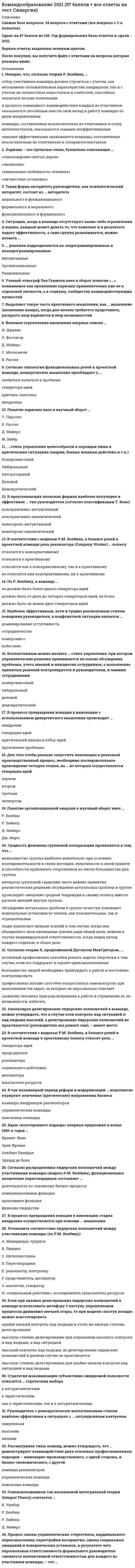     
          Описание
          Командообразование. Ответы на 57 вопросов. МФПУ Синергия, Московский открытый институт (МОИ)Тест сдан в октябре 2020 года 3 раза, все на отлично. Лучшие результаты 29 из 30 (97 баллов)Иные источники предлагают ответы на результат не выше 90 баллов, а то и порядном ниже. В таких работах лично найдено 5 вопросов с неправильными ответами. Все исправления подтверждались учебными материалами, поэтому за эту работу балл выше.Ниже вы найдете все вопросы, которые будут в файле. Ответы в документе выделены зелёным цветом.Переходите в мой профиль, там много других работ! Удачи в учебе! 
          Оглавление
          1. Двухфакторная модель … описывает динамику группового процесса, исходя из учета условий, в которых формируется группа·       М. Шерифа·       А. Тэшвела ·       П. Клее·       Б. Такмена2. М. Вудкок описывая явление синергии, отмечает, что «командная работа — это люди, работающие вместе, чтобы сделать больше, чем они могли бы сделать по отдельности; кроме того, их совместная работа приносит им … и радость»·       Удовлетворение·       Сплоченность·       Счастье ·       Оптимизм 3. Идея командных методов работы заимствована из … ·       Семейной сферы·       Образования·       Спорта·       Профессиональной деятельности 4. В практику менеджмента идея «командообразования» вошла в … XX в.·       60-70-е гг.·       40-50-е гг.·       50-60-е гг.·       80-90-е гг.5. наиболее существенными характеристиками взаимопонимания являются адекватность и … ·       Идентификация·       Аутентичность·       Идентичность·       Регламентированность 6. … (допишите слово) как черта психологии группы, выражающая степень единомыслия и единодействия ее членов, является обобщенным показателем их духовной общности и единства.·       Сплоченность·       Толерантность·       Единообразие·       Целостность 7. Предпосылками сплоченности группы являются, в первую очередь срабатываемость и …ее членов·       Нейтральность·       Совместимость·       Толерантность·       Неконфликтность 8. Формирование команды включает: эффективное использование сильных сторон состава команды; распределение ролей в команде для оптимального достижения результатов; формирование новой структуры при слиянии, поглощении, … предприятия·       Реструктуризация·       Модернизация·       Развития·       Формирования 9. Объяснение феномена команды через взаимозависимость берет свое начало в работах …·       А. Маслоу·       С. Грофа·       З. Фрейда·       К. Левина10. По Р. Белбину, в команде … ·       должно быть не менее двух генераторов идей ·       не должно быть более одного генератора идей·       должно быть от двух до четырех генераторов идей, не более11. В соответствии с моделью Р.М. Белбина, в балансе ролей в проектной команде роль реализатора (Company Worker) … полюсу ·       не относится ник консервативному, ни к креативному ·       относится к креативному ·       относится к консервативному·       относится как к консервативному, так и к креативному12. Процесс смены управленческих стереотипов, кардинального переосмысления, перестройки восприятия, смены социальных ожиданий и поведенческих установок, в результате чего персональная ответственность формального руководителя сменяется коллективной ответственностью для каждого из участников команды, – это …·       (Ответ в файле)13. Сущность феномена групповой поляризации проявляется в том, что … ·       обсуждение актуальных проблем в группе зачастую усиливает изначальные установки ее членов, как положительные, так и отрицательные ·       люди прилагают меньше усилий в том случае, когда они объединяют свои анонимные усилия ради общей цели, нежели в случае индивидуальной ответственности, когда виден вклад каждого отдельно в общее дело ·       меньшинство группы наиболее влиятельно при условиях последовательности в своих взглядах, уверенности в своей правоте и способности привлекать сторонников из числа большинства ·       для группы интересы групповой гармонии часто важнее принятия реалистических решений·       происходит смещение средней тенденции к своему полюсу вместо раскола мнений внутри группы14. … решения подразделяются на запрограммированные и незапрограммированные ·       Интуитивные ·       Рациональные ·       Организационные15. Выделяют такую часть креативного мышления, как … мышление (мышление вширь), когда для начала требуется представить, раскрыть веер вариантов и веер возможностей·       (Ответ в файле)16. Выделяют такую часть креативного мышления, как … мышление, когда все идеи собираются и концентрируются в одной точке, то есть веер возможностей схлопывается на оптимальном решении·       (Ответ в файле)17. Рассматривая типы команд, можно утверждать, что … демонстрирует взаимодействие двух основных профессиональных подходов – инженерно-производственного, с одной стороны, и бизнес-экономического, с другой ·       управленческая команда ·       поисковая команда ·       команда реализаторов18. Согласно теории Х, предложенной Дугласом МакГрегором, … ·       большинство людей необходимо принуждать к работе и постоянно контролировать ·       истинный профессионал способен решать задачи творчески в том случае, если его поддержат и оценят единомышленники ·       среднему человеку присуща неприязнь к работе и стремление ее, по возможности, избегать ·       профессионал вполне способен осуществлять самоконтроль при выполнении тех задач, за которые он персонально отвечает19. Основоположником так называемой интегральной теории (Integral Theory) считается … ·       Р. Зайенц ·       Д. Майерс ·       Р. Белбин ·       К. Уилбер20. Харизма – это греческое слово, буквально означающее … ·       «личностная установка» ·       «своеволие» ·       «снисхождение святых даров» ·       «уникальная особенность человека»21. Такая форма авторитета руководителя, как психологический авторитет, состоит из … авторитета ·       функционального и формального ·       формального и морального ·       морального и функционального22. Рассматривая типы команд, можно утверждать, что … призвана обеспечить сочетание двух креативных трендов: один, дивергентный (расширяющий), будет максимально раскрывать веер возможностей, а другой, конвергентный (сужающий), будет сводить набрасываемые варианты к наиболее оптимальному решению ·       управленческая команда ·       команда внедренцев-реализаторов ·       поисковая команда23. Ученый-этнограф Лев Гумилев ввел в оборот понятие «…», понимаемое как проявление харизмы применительно уже не к отдельной личности, а к социуму, сообществу взаимодействующих личностей·       (Ответ в файле)24. Внеслужебными называются отношения, складывающиеся между членами … группы вне их служебной (профессиональной) деятельности (в часы досуга, в процессе совместного отдыха и т.д).·       Малой·       Средней·       Референтной ·       Целевой 25. Руководитель с демократически-коллегиальным стилем наиболее эффективен в ситуациях с … ситуационным контролем ·       низким ·       высоким ·       умеренным26. Наиболее эффективным, хотя и трудно реализуемым стилем поведения руководителя, в конфликтной ситуации является … ·       доминирование ·       сотрудничество ·       избегание ·       уступчивость ·       компромисс27. В преуспевающих японских фирмах наиболее популярен и эффективен … тип руководителя (согласно классификации Т. Коно) ·       консервативно-аналитический ·       консервативно-интуитивный ·       новаторско-интуитивный ·       новаторско-аналитический28. В так называемый период реформ и модернизаций … комплексно курируют ключевые (критические) направления бизнеса ·       команды внедренцев-реализаторов ·       управленческие команды ·       поисковые команды29. Согласно распределению лидерских полномочий между участниками команды (модель Р.М. Белбина), функциональное назначение переговорщиков составляет … ·       функция лидерства·       креативная функция ·       коммуникативная функция·       деятельность по основному бизнес-процессу30. Активно использовать комплекс игровых методик, объединенных идеей сплочения команды, начали в … годах ХХ в в Великобритании, Франции и США посредством коллективных спортивных игр.·       60-х гг.·       40-х гг.·       70-х гг.·       50-х гг.31. … - лидер опирающийся на законы, правила, нормы, в рамках которых властвование связано со знанием и четким соблюдением норм политической деятельности, их активного использования для достижения поставленных целей.·       Бюрократический·       Функциональный ·       Демократический ·       Либеральный 32. Под навыками групповой работы понимают: навыки эффективного общения, решение проблем и принятие решений, достижение согласия (консенсуса); навыки обратной связи, или навыки … критики.·       Конструктивной·       Эффективной ·       Контрманипулятивной·       Целенаправленной 33. … лидер - лидер, не выходящий в своей активности за рамки выполнения тех обязанностей, которые предписаны ему правилами политической деятельности.·       Авторитарный ·       Авторитетный ·       Функциональный ·       Традиционный 34. Слаборазвитые группы, как группы находящиеся па начальном этапе своего существования, называют … ·       диффузными·       аморфным·       стартовым ·       примитивным35. В западной традиции командообразования известна формула «1+1 =…»·       2·       3·       4·       536. Важными характеристиками командообразования являются взаимозависимость, сплоченность и … ·       Синергия·       Эмпатия·       Понимания ·       Альтруизм 37. Группа — это ограниченная … общность людей, выделяющаяся или выделяемая из социального целого на основе качественных признаков: характера выполняемой деятельности, возраста, пола, соци­альной принадлежности, структуры, уровня развития.·       Размером·       Территорией·       Стереотипами·       Нормами 38. Тренинг командообразования относится к группе тренингов специальных… ·       Умений·       Навыков·       Компетенций·       Знаний39. В процессе превращения новации в инновацию стадия внедрения осуществляется при помощи … мышления·       (Ответ в файле)40. Понятие организационной анархии в научный оборот ввел … ·       Д. Майерс ·       Р. Зайенц ·       Дж. Марч·       Р. Белбин41. В соответствии с моделью Р.М. Белбина, в балансе ролей в проектной команде к креативному полюсу относят роль … ·       мотиватора ·       социального работника·       реализатора ·       председателя ·       изыскателя ресурсов ·       генератора идей42. Неверно, что, согласно теории Р. Белбина, … ·       отбор участников команды должен строиться с учетом, как несомненно положительных характеристик кандидатов, так и с учетом их личностных недостатков и слабостей, способных оказаться весьма полезными в процессе командного взаимодействия ·       каждый из участников оказывается способным внести свой вклад в работу команды по двум направлениям: свою сугубо профессиональную роль и командная роль ·       самыми эффективными оказываются команды, составленные исключительно из отличников и суперинтеллектуалов·       команды, составленные исключительно из отличников и супер интеллектуалов, оказываются самыми неэффективными43. Анализируя делегирование лидерских полномочий в команде, можно утверждать, что в случае если контроль над ситуацией и над людьми высокий, а делегирование лидерских полномочий не практикуется (руководитель все решает сам), – имеет место …·       (Ответ в файле)44. Роберт Зайенц открыл … ·       синдром группового мышления ·       синдром «Аполлона» ·       эффект социальной фасилитации45. Коллективным можно назвать … стиль управления, при котором управленческие решения принимаются на основе обсуждения проблемы, учета мнений и инициатив сотрудников, а выполнение принятых решений контролируется и руководителем, и самими сотрудниками ·       демократический ·       либеральный ·       деловой ·       компромиссный46. Установите соответствие лидерских полномочий между участниками команды (по Р.М. Белбину): ·       A. Интеллектуалы - E. аналитик, генератор ·       B. Лидеры - F. представитель, мотиватор·       C. Переговорщики - G. «социальный работник», исследователь (изыскатель) ресурсов·       D. Менеджеры-трудяги - H. реализатор, контролер47. Для того чтобы реально запустить инновацию в реальный производственный процесс, необходимо последовательное прохождение четырех этапов, на … из которых осуществляется генерация идей ·       первом ·       втором·       третьем ·       четвертом48. Феномен огрyпплeния мышления впервые описал … ·       С. Московичи ·       Л. Фестигер ·       И. Джанис ·       Д. Майерс ·       Б. Рассел49. Понятие харизмы ввел в научный оборот … ·       Т. Парсонс ·       М. Вебер·       Д. Майерс ·       Б. Рассел50. Ситуацию, когда в команде отсутствуют какие-либо ограничения и нормы, каждый может делать то, что пожелает и в результате падает эффективность, а сама группа разваливается, можно назвать …·       (Ответ в файле)51. В процессе превращения новации в инновацию с использованием дивергентного мышления происходит … ·       генерация идей·       прояснение проблемы·       внедрение ·       критический анализ и отбор идей52. … стиль управления целесообразен и оправдан лишь в критических ситуациях (аварии, боевые военные действия и т.п.) ·       Компромиссный ·       Демократический ·       Деловой ·       Авторитарный·       Либеральный53. Согласно типологии функциональных ролей в проектной команде, конвергентное мышление преобладает у … ·       генератора идей ·       внедренца·       любителя копаться в проблеме ·       критика-скептика54. Стратегия максимизации субъективно ожидаемой полезности относится … стратегиям выбора·       к эвристическим как ·       к эвристическим, так и к алгоритмическим ·       к алгоритмическим55. Идею «всестороннего подхода» впервые предложил в конце 1960-х годов … ·       Ирвинг Янис ·       Альберт Бандура ·       Эдуард де Боно ·       Эрих Фромм56. Если при анализе делегирования лидерских полномочий в команде использовать метафору о пастухе, управляющем процессом движения овечьей отары, то при модели «пастух позади» можно констатировать … ·       высокую степень делегирования при крайне низком контроле над ситуацией и над людьми·       высокую степень делегирования при сохранении высокого контроля и над людьми, и над ситуацией ·       крайне низкий контроль над людьми и столь же низкую степень делегирования ·       высокий контроль над людьми, но делегирование лидерских полномочий в данном случае не практикуется57. Синонимом командообразования в тренерской практике является … ·       коучинг ·       группирование ·       интервенция·       тимбилдинг 
            
            
            Командообразование (97 БАЛЛОВ). Ответы на 57 вопросов (все вопросы). МФПУ Синергия, МОИ.Командообразование МОИ/СИНЕРГИЯКомандообразование.ои(dor) тест с ответами МТИ/МОИКомандообразование Ответы 93 балла (Тесты Синергия) СБОРНИК Командообразование. Синергия. Ответы на тест.Командообразование (Синергия) Ответы на тест 73 баллаКомандообразование_тестКомандная работа и Лидерство Командная работа и лидерство. (Лидерство). Тест с ответами Синергия.Командная работа и Лидерство (ответы на тест)Командная работа и лидерство. Ответы на тест Синергия 60-70баллов. Февраль 2022.Командное действие, когда конкретизированы действия всех игроков команды в определенный момент игры в нападении или защите, –это … игрыКомандные высоты в управлении бизнесом реализуются посредством …Командообразование 1семестр ,МОИ