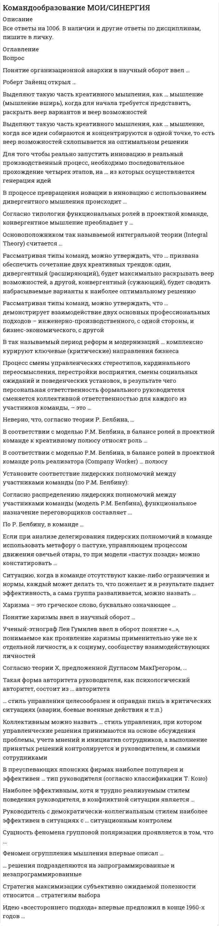    
          Описание
          47 вопросов с ответамиПоследний раз тест был сдан на 67 баллов из 100 ЗАЧЕТ!!!*ПРИ сдаче теста оценка может варьироваться*!!!Год сдачи -2020-2022.После покупки Вы получите файл с ответами на вопросы которые указаны ниже:***(Если нужна помощь с другими предметами или сдачей тестов онлайн, пишите в личные сообщения   ) 
          Оглавление
          1. Установите соответствие принципов командообразования и их содержания: A. Формирование целейB. Командное выполнение задачиC. Индивидуальная ответственность перед командойD. конкретные задачи позволяют сконцентрироваться на выполнении определенных действий и поиске эффективных способов для достижения результатаE. такая работа обязывает присматриваться к особенностям друг друга, учиться подстраиваться под коллективF. каждый в команде должен осознавать, что именно от его личного вклада зависит общий командный результат2. Собеседование, в ходе которого соискателю Собеседование, в ходе которого соискателю предлагают определенный перечень вопросов, где надо оценить какую-то гипотетическую ситуацию или абстрактных людей, называется … *Brainteaser-интервью*ситуативным интервью*проективным интервью*стрессовым интервью*практическим заданием на рабочем месте3. Дениса пригласил на кофе-брейк его руководитель. Во время перекуса он рассказал, как вчера общался со своими приятелями и поделился их диалогом: «Я завел себе кота. Угадайте, какого он цвета? Петя сказал: «Я считаю, его цвет не чёрный». Александр сказал: «Это либо коричневый, либо серый цвет». Владислав сказал: «Я знаю, что он коричневый». А я ответил: «По крайней мере один из вас прав и по крайней мере один из вас неправ». Какого цвета мой кот, если цвет один из вышеперечисленных?». – Надеюсь, они все угадали правильно? – сказал Денис. – Я расскажу, если скажешь свой вариант, – усмехнувшись сказал руководитель. – Да чего тут думать, понятно, что он коричневый! Какой инструмент для проверки логического мышления использовал руководитель? Угадал ли Денис цвет кота? *Инструмент «Задачка на подумать». Денис не угадал, цвет кота – черный.*Инструмент «Brainteaser», что переводе с английского означает «дразнилка мозга». Денис не угадал, цвет кота – серый.*Инструмент «Загадка для ума»; Денис угадал, цвет кота – коричневый.4. Три составляющие процесса командообразования: формирование и развитие навыков командной работы; формирование; формирование/создание команды5. Уровень развития группы, описанной в приведенной ниже сказочной истории, можно охарактеризовать как «…» Пузырь, соломинка и лапоть. Жили-были пузырь, соломинка и лапоть. Пошли они в лес дрова рубить, дошли до реки и не знают: как через реку перейти? Лапоть говорит пузырю: «Пузырь, давай на тебе переплывем!». «Нет, лапоть, пусть лучше соломинка перетянется с берега на берег, а мы перейдем по ней». Соломинка перетянулась; лапоть пошел по ней, она и переломилась. Лапоть упал в воду, а пузырь хохотал, хохотал, да и лопнул! *реальная команда*рабочая группа*потенциальная команда*псевдокоманда*высокоэффективная команда6. Установите соответствие между командными ролями (по Белбину) и их описанием: A. ИсследователиB. ЭкспертыxC. ДипломатыD. ИсполнителиE. зачастую это энтузиасты и яркие экстраверты, они умеют общаться с людьми в компании и за ее пределами, вести переговоры; не являясь генераторами оригинальных идей, легко подхватывают идеи других и развивают ихF. это очень серьезные и предусмотрительные люди с врожденным иммунитетом против чрезмерного энтузиазма; медлительны в принятии решения, предпочитают хорошо все обдумать; способны критически мыслитьG. они пользуются наибольшей поддержкой команды; очень вежливы, обходительны и общительны; умеют быть гибкими и адаптироваться к любой ситуации и разным людям, также умеют слушать других и сопереживать, очень популярны в командеH. они обладают отличной способностью доводить дело до завершения и обращать внимание на детали; никогда не начинают то, что не могут довести до конца; часто являются интровертами; им обычно не требуется стимулирование извне или побуждения7. У организации «Небо» этим летом будет юбилей – 10 лет. Руководство решило отпраздновать эту дату вместе с сотрудниками, но отпраздновать так, чтобы это было не только весело, но и полезно для всей команды. Менеджер по внутренним коммуникациям решил, что в такой ситуации не помешает тренинг, и руководство дало добро. Какой тренинг стоит провести при данных условиях? *indoor-тренинг*inside-тренинг*outdoor-тренинг8. Приглашенный для построения эффективного группового обсуждения консультант, способствующий нахождению группой взаимоприемлемого решения проблемы, расширению пространства моделей, поиску оптимального решения, называется … *медиатором*фасилитатором*коучем*модератором*бизнес-тренером9. Установите соответствие между командными ролями (по Белбину) и их описанием: A. КоординаторыB. РеализаторыC. ТворцыD. Генераторы идейE. их отличительной чертой является способность заставлять других работать над распределенными целями; охотно раздают порученияF. им присущи здравый смысл и хорошее чувство самоконтроля и дисциплины, они любят тяжелую работу и преодоление проблем в системном режимеG. они имеют высокий уровень мотивации, обладают неисчерпаемой энергией и великой жаждой достижений; обычно это ярко выраженные экстраверты, обладающие сильной напористостью; им нравится бросать вызов другим, их цель – победаH. они считаются изобретателями, могут быть очень креативными; они сеют зерно и мысли, из которых прорастают большинство разработок и проектов; обычно предпочитают работать самостоятельно, часто следуя нетрадиционным путем10. Петр находился в должности директора магазина уже год. Как полагается, у него были подчиненные: специалисты, кассиры, мерчендайзеры, уборщики и охрана. А также у Петра был заместитель Михаил, которого все уважали и слушались, потому что он следил за каждым шагом своих коллег, знал обо всех тонкостях управления персоналом, а также работал упорно и ответственно. Петр считал, что настоящая власть над персоналом и магазином у него, но спустя полгода его уволили. Как формулировало высшее руководство причину увольнения Петра? * «К сожалению, у вас была только формальная власть, а у Михаила реальная власть».* «У вас не было ни реальной, ни формальной власти, все это было у Михаила».* «Вы не смогли найти общий язык с коллегами».11. Психологический вербально-коммуникативный метод, заключающийся в проведении разговора между психологом или социологом и субъектом по заранее разработанному плану, – это …12. Группа, у которой имеется потребность в повышении эффективности совместного труда, есть возможность стать командой, но она не сосредоточилась на коллективном выполнении работы и не пробует делать это, – это такой тип команды, как13. Подростка пригласили на вечеринку. Обычно он ходит в очках, клетчатых штанах и водолазке, но в этот раз молодой человек решил одеться модно и стильно, чтобы не выглядеть белой вороной в новой социальной группе. Какое приспособленческое поведение описано в данном примере?*конформизм*нонконформизм*социальная ингибиция14. … это человек, расширяющий видение проблемы партнерами по (групповому) взаимодействию за счет использования вопросно-ответных процедур, соотнесения разных точек зрения, рассмотрения ситуации с различных, зачастую не очевидных сторон15. Одной из обязательных (основных) ролей, необходимых для эффективного осуществления деятельности в команде, является роль … *аналитика*вдохновителя*мотиватора*контролера16. Процесс целенаправленного формирования особого способа взаимодействия людей в организованной группе, позволяющего эффективно реализовывать их энергетический, интеллектуальный и творческий потенциал, называется … *командообразованием*стратегией развития группы*развитием кадрового потенциала*корпоративной17. Вид интервью, позволяющий убедиться в наличии у соискателей необходимых профессиональных навыков и оценить их квалификацию, чтобы выбрать среди них наиболее умелого специалиста, называется … *Brainteaser-интервью*деловой игрой*ситуативным интервью*проективным интервью*стрессовым интервью18. Определите последовательность этапов формирования и развития навыков командной работы (teamskills) в соответствии с основой системой внедрения командного менеджмента: 1 принятие ответственности за результат команды2 принятие единого командного решения и согласование его с членами команды3 гармонизация общей цели с целями персональными4 ситуационное лидерство (лидерство под задачу) и гибкое изменение стиля в соответствии с особенностями задачи5 конструктивное взаимодействие и самоуправление19. Метод мотивации, направленный только на поднятие духа команды, осуществляется за счет *начисления бонусов за результат*получения удовлетворения от результата*материальной мотивации*премирования членов команды20. В HR-отделе большой компании была сильно снижена эффективность работы. Начальник отдела не мог понять, с чем это связано, и решил обратиться к профессионалу, который может решить проблему в его коллективе. Когда был назначен день сессии, человек приехал, и первое, что он начал делать, это спрашивать у сотрудниц коллектива, что им не нравится. Затем специалист попросил каждую сотрудницу анонимно написать на листке бумаги, какие барьеры, по их мнению, присутствуют в коллективе. Одна из сотрудниц хотела отказаться от участия «в этом цирке», но профессионал настаивал на том, чтобы в обсуждении участвовали все без исключения, и чтобы все соблюдали условия задания. Во время сессии участницы договорились между собой о правилах работы и о контроле их соблюдения. После окончания сессии все были довольны, а начальник отдела, обращаясь к специалисту, воскликнул: – Вы просто волшебник! – Нет, я лишь ... Кем был профессионал? Что было на сессии? *Медиатором; создание благоприятной атмосферы путем задания этапов и правил работы с последующим контролем их соблюдения.*Фасилитатором; создание условий для эффективной групповой работы путем задания этапов и правил работы с последующим контролем их соблюдения.*Модератором; создание коммуникативных барьеров путем задания этапов и правил работы с последующим контролем их соблюдения.*Коучем; создание условий для эффективной групповой работы путем задания этапов и правил работы с последующим контролем их соблюдения.21. … это базовая характеристика индивида, причинно связанная с критериями эффективного и/или успешного действия в профессиональных или жизненных ситуациях22. Коллективную ответственность за успех дела команда несет перед … *администрацией*организацией*управленческой командой*профессиональным сообществом23. Правила, вырабатываемые и принятые группой, которые обязаны соблюдать ее члены, называются групповыми … *нормами*ценностями*мнениями*целями24. Элемент правовой нормы, предусматривающие неблагоприятные последствия для лица, которое нарушило содержащееся в такой норме правило, – это25. Коучинг, задачей которого является определение идентичности руководителя, называется … коучингом26. Непосредственным типом менеджмента является … *командный менеджмент*рациональная*бюрократия автократия27. Понижение эффективности производимых действий индивида в присутствии посторонних зрителей (например, уменьшение скорости заучивания бессмысленных слогов, прохождения лабиринта и решения сложных примеров на умножение) – это28. Установите соответствие между этапами развития технологии Assessment Center: A. Подготовительный этапB. Командообразующий этапC. Завершающий этапD. обсуждение состава группы, существующих симпатий и антипатий, ролевой структуры; разработка тем групповых дискуссий, сценариев ролевых игр, создание схемы микширования и маршрутных листов для каждого участникаE. обсуждение с группой целей и последовательности действий в процессе работы; вручение персональных графиков микширования и объяснение правил выполнения заданий; обсуждение полученного опыта; подведение итогов работыF. обсуждение с руководством полученных результатов; обсуждение перспектив дальнейшей работы с персоналом29. Лиза был отличницей в своем 56, а вот ее одноклассник Женя отличником не был и к пятеркам не стремился. Ему было и так хорошо, мама с папой не ругали, учителя на доставали, зачем стараться? Зато уж очень Жене нравилось выступать на публике, и у него никогда не было боязни сцены. Как-то раз классная руководитель собрала всех детей на перемене и сообщила: «Через 3 месяца будет олимпиада по математике, и я предлагаю, чтобы наш класс был самым лучшим, как и в том году, провести небольшое предолимпиадное тестирование. Чтобы мы все были уверенны, что займем первое место, как и в прошлом году. А самый старательный из вас будет удостоен особой награды!». И, подмигнув Лизе, учительница удалилась. Жене идея с подготовкой не очень понравилась, но деваться было некуда, он стал готовиться, так как защищать честь школы - это другой уровень, нежели просто контрольная. Дети написали предолимпиадный тест, самый лучший результат показала, конечно же, Лиза. Все к этому привыкли и не сильно удивились, да и надежды на получение «особой награды» уже не было. И вот наступил день Х, и весь класс начал писать уже настоящий олимпиадный тест. Он был сложным, даже сложнее, чем тот, к которому их готовила учительница. Спустя несколько дней озвучили итоги тепа, и... Женя набрал самое большое количество баллов! Такого никто не ожидал, но грамотная подготовка и ответственность дала свои плоды. И в качестве награды ему вручили приглашение в центр юных математиков на второй тур соревнований, где нашему школьнику нужно было написать похожее тестирование. Но в этом центре было много других, не менее талантливых школьников, там даже ходили фотографы, где-то пробежал оператор с камерой за спиной. Женю подвели к кабинету, где он должен был писать теп и, когда дверь открылась, он ужаснулся: это был не просто кабинет, а скорее походил на театральный зал. Слева кабинет был полностью заполнен родителями других детей, в первом ряду уселись жюри, а справа находились парты, выставленные подковообразной формой, и за каждой сидел ребенок Жениного возраста. «Видимо, это лучшие ученики из школ округа», подумал он. И вот прозвенел необычный звонок, сигнализирующий начало второго тура Олимпиады. Дети принялись писать, а Женя все думал о том, что на него все смотрят. Руки начали немного потеть, а задачи казались непонятными и очень сложными, давящими на мозг. Через пару минут мальчик выдохнул и начал писать. После того, как все закончилось, он понял, что ошибся минимум в 4 задачах, но не мог понять, с чем же это связано? В связи с чем связано поведение Жени? Какая доминирующая реакция описана?*Женю напрягало присутствие других людей из-за боязни сцены; социальная ингибиция.*Женю напрягало присутствие других людей из-за решения интеллектуально легких задач; социальная ингибиция.*Женю напрягало присутствие других людей из-за решения интеллектуально сложных задач; социальная ингибиция.*Женю напрягало присутствие других людей из-за решения интеллектуально сложных задач; социальная фасилитация.30. Определите последовательность действий, которые необходимо предпринять для эффективной работы команды: 1 четкое распределение ролей и обязанностей2 осознание всеми членами команды целей и текущих задач проекта3 учет и личностных, и профессиональных качеств специалистов при объединении их в команду4 внимание менеджеров и к достижению целей проекта, и к установлению дружеской рабочей атмосферы5 умение делегировать полномочия, тем самым развивая способности персонала, становится основным качеством эффективного менеджера проекта31. Многофункциональная группа, в которую собраны специалисты разных направлений деятельности, необходимых для достижения общей цели, называется … *рабочим подразделением*проектной командой*командой по оперативному решению поставленных задач*целевой командой*командой по вопросам усовершенствования32. Установите последовательность факторов мотивации персонала при формировании команды на этапе функционирования: 1положительное и отрицательное подкрепление взаимодействия и выполнения заданий2поощрение инновации и самостоятельности3обеспечение возможностей самовыражения в работе4поощрение проявлений позитивной групповой сплоченности и сработанности33. Собеседование, цель которого – проверить аналитическое мышление и творческие способности соискателя, называется … *Brainteaser-интервью*ситуативным интервью*проективным интервью*стрессовым интервью*практическим заданием на рабочем месте                     34. В небольшой компании по изготовлению мебели произошла ситуация, с которой никак не мог справиться директор. Компании не хватало специалиста, который бы помог взглянуть на проблему «сверху». И тогда директор решил пригласить одного своего друга, который всегда выручал его в сложных ситуациях. Друг не отказался от встречи и в итоге помог найти оптимальное решение для проблемной ситуации. Он посмотрел на команду директора, рассчитал, что у них большой интеллектуальный потенциал, и открыл им путь к «совместному мышлению». Каким специалистом мог быть друг директора? С чем он работал? *Медиатор; работал с содержанием, с совместным мышлением.*Фасилитатор; работал с группой и их проблемами.*Модератор; работал с содержанием, с совместным мышлением.*Коуч; работал с мышлением группы и их эмоциональной составляющей.35. В описанной ниже сказочной истории не были учтены такие факторы совместной деятельности, как … Пузырь, соломинка и лапоть. Жили-были пузырь, соломинка и лапоть. Пошли они в лес дрова рубить, дошли до реки и не знают: как через реку перейти? Лапоть говорит пузырю: «Пузырь, давай на тебе переплывем!». «Нет, лапоть, пусть лучше соломинка перетянется с берега на берег, а мы перейдем по ней». Соломинка перетянулась; лапоть пошел по ней, она и переломилась. Лапоть упал в воду, а пузырь хохотал, хохотал, да и лопнул! *наличие общей территории*наличие авторитетного лидера*совместное времяпрепровождение*распределение функциональных обязанностей36. Установите соответствие между функционалом ведущего группы и того, с чем он работает:A. ФасилитацияB. МедиацияC. МодерацияD. группаE. личностьF. деятельность (содержание)37. Три кита командообразования – это целеустремленность, сплоченность и …38. Установите последовательность факторов мотивации персонала на этапе формирования команды: 1 проявлять интерес к потребностям и особенностям членов группы, их ожиданиям2 определить ценности и нормы групповой деятельности3 обеспечить связь между целями и деятельностью группы и индивидуальными интересами ее членов39. Минимальное количество членов группы, чтобы она считалась командой, – … человека40. В одной компании проводили собрание, на котором обсуждалась проблема: «Как привлечь больше покупателей?». Во время обсуждения коллеги (разного возраста, опыта и специализации) предлагали большее количество вариантов решения данной задачи. Были даже абсурдные и фантастические предложения, имевшие малую связь с реальностью, но никто никого не критиковал. Спустя час собрание закончилось, все были довольны результатом, поблагодарили друг друга и разошлись по рабочим местам. Какой метод для решения данной задачи был использован? *смена обстановки*indoor-тренинг*мозговой штурм41. Многоцелевая кадровая технология, направленная на создание, закрепление и внедрение механизмов командообразования в среде руководителей и сотрудников различного уровня, – это42. Установите соответствие видов интервью и того, для чего они используются: A. Brainteaser-интервьюB. Деловая игра (ассессмент)C. Проективное интервьюD. Стресс-интервьюE. позволяет проверить аналитическое мышление и творческие способности соискателейF. помогает определить индивидуальные и коллективные способности соискателей, степень подготовленности к профессиональным требованиямG. помогает выявить скрытые мотивы, установки, отношения, предпочтения, ценности соискателейH. позволяет определить устойчивость соискателей к часто встречающимся в работе сложным ситуациям43. Соотнесите тип трудовой среды и ее факторов с примерами: A. Физические факторы социальной среды B. Технико-технологические факторы социальной средыC. Социальная среда D. воздух, температура, влажность, освещение, уровень шума, цветовое оформлениеE. средства труда, предметы труда, технологический процесс F. межличностные отношения (по горизонтали и вертикали)44. Человек, который может влиять на поведение других людей, брать на себя ответственность, последовательно идти к достижению конкретных целей и вести за собой команду – это …45. Команда нужна, если предметом деятельности подразделения является … *типовое строительство *реализация проектов *бухгалтерия *охрана46. Установите соответствие между методами собеседования и их содержанием: A. Британский метод B. Немецкий метод C. Американский метод D. Китайский метод E. основан на личной беседе с кандидатом членов кадровой комиссии (интервьюеры интересуются биографией кандидата, традициями семьи и местом, где он получил образование) F. основан на оформлении кандидатами значительного числа документов с обязательными предварительной подготовке и правильном письменными рекомендациями известных специалистов, ученых, руководителей, политиков G. направлен на проверку интеллектуальных и творческих способностей; предполагает психологическое тестирование с использованием компьютеров и наблюдение за кандидатами в неформальной обстановке H. основан на предварительных письменных экзаменах (кандидаты пишут ряд сочинений на знание классики, грамотность письма, знание истории, и после этого допускаются к непосредственному собеседованию)47. Этап развития команды, на котором возникает конфронтация между ее членами, называется стадией … 
          Список литературы
          Введение в курс Тема 1. Команда как организационная форма коллективного управления Тема 2. Формирование команды проекта Тема 3. Групповые роли, цели и ценности. Мотивация участников команды Тема 4. Мероприятия, направленные на повышение эффективности работы группы Тема 5. Командообразование в «Билайн». Практика
            
            
            Командообразование.ои(dor) тест с ответами МТИ/МОИКомандообразование Ответы 93 балла (Тесты Синергия) СБОРНИК Командообразование. Синергия. Ответы на тест.Командообразование (Синергия) Ответы на тест 73 баллаКомандообразование_тестКомандообразование.Тест Синергия 2020г на ОТЛИЧНОКомандообразование (тест с ответами Синергия)Командная работа и Лидерство (ответы на тест)Командная работа и лидерство. Ответы на тест Синергия 60-70баллов. Февраль 2022.Командное действие, когда конкретизированы действия всех игроков команды в определенный момент игры в нападении или защите, –это … игрыКомандные высоты в управлении бизнесом реализуются посредством …Командообразование 1семестр ,МОИКомандообразование 2021 (87 баллов + все ответы на тест Синергия)Командообразование (97 БАЛЛОВ). Ответы на 57 вопросов (все вопросы). МФПУ Синергия, МОИ.