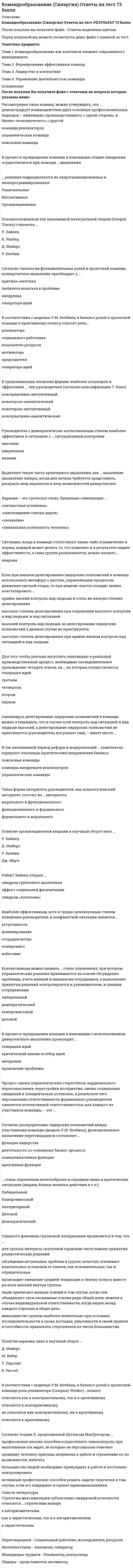      
          Описание
          КомандообразованиеТест 30 вопросов 
          Оглавление
          1.Слаборазвитые группы, как группы, находящиеся на начальном этапе своего существования, часто называют … диффузными аморфными примитивными стартовыми2.В западной традиции командообразования известна формула «1 + 1 = …» 2 3 4 53.Ученый-этнограф лев гумилев ввел в оборот понятие «…», понимаемое как проявление харизмы применительно уже не к отдельной личности, а к социуму, сообществу взаимодействующих личностей4.В соответствии с моделью р.м. белбина, в балансе ролей в проектной команде роль реализатора (company worker) … полюсу относится к консервативному относится к креативному относится как к консервативному, так и к креативному не относится ник консервативному, ни к креативному5.Рассматривая типы команд, можно утверждать, что … демонстрирует взаимодействие двух основных профессиональных подходов – инженерно-производственного, с одной стороны, и бизнес-экономического, с другой команда реализаторов управленческая команда поисковая команда6.Понятие организационной анархии в научный оборот ввел … Р. Белбин Р. Зайенц Д. Майерс Дж. Марч7.Сущность феномена групповой поляризации проявляется в том, что … для группы интересы групповой гармонии часто важнее принятия реалистических решений меньшинство группы наиболее влиятельно при условиях последовательности в своих взглядах, уверенности в своей правоте и способности привлекать сторонников из числа большинства люди прилагают меньше усилий в том случае, когда они объединяют свои анонимные усилия ради общей цели, нежели в случае индивидуальной ответственности, когда виден вклад каждого отдельно в общее дело обсуждение актуальных проблем в группе зачастую усиливает изначальные установки ее членов, как положительные, так и отрицательные происходит смещение средней тенденции к своему полюсу вместо раскола мнений внутри группы8.В так называемый период реформ и модернизаций … комплексно курируют ключевые (критические) направления бизнеса команды внедренцев-реализаторов управленческие команды поисковые команды9 Харизма – это греческое слово, буквально означающее … «снисхождение святых даров» «своеволие» «уникальная особенность человека» «личностная установка»10 Идею «всестороннего подхода» впервые предложил в конце 1960-х годов … Ирвинг Янис Эрих Фромм Альберт Бандура Эдуард де Боно11 Стратегия максимизации субъективно ожидаемой полезности относится … стратегиям выбора к алгоритмическим к эвристическим как к эвристическим, так и к алгоритмическим12… (допишите слово) как черта психологии группы, выражающая степень единомыслия и единодействия ее членов, является обобщенным показателем их духовной общности и единства. Сплоченность Толерантность Единообразие Целостность13 Если при анализе делегирования лидерских полномочий в команде использовать метафору о пастухе, управляющем процессом движения овечьей отары, то при модели «пастух позади» можно констатировать … крайне низкий контроль над людьми и столь же низкую степень делегирования высокую степень делегирования при сохранении высокого контроля и над людьми, и над ситуацией высокий контроль над людьми, но делегирование лидерских полномочий в данном случае не практикуется высокую степень делегирования при крайне низком контроле над ситуацией и над людьми14.Малые группы классифицируют по способу образования на … неофициальные и официальные референтные и элитарные социально положительные и асоциальные первичные и вторичные15. В процессе превращения новации в инновацию с использованием дивергентного мышления происходит … внедрение генерация идей критический анализ и отбор идей прояснение проблемы16.Синонимом командообразования в трененерской практике является … коучинг тимбилдинг интервенция группирование17… лидер опирается на законы, правила, нормы, в рамках которых властвование связано со знанием и четким соблюдением норм политической деятельности, их активным использованием для достижения поставленных целей. Бюрократический Демократический Либеральный Функциональный18… стиль управления целесообразен и оправдан лишь в критических ситуациях (аварии, боевые военные действия и т.п.) Компромиссный Либеральный Авторитарный Деловой Демократический19.Объяснение феномена команды через взаимозависимость берет свое начало в работах … К. Левина С. Грофа З. Фрейда А. Маслоу20. К существенным признакам команды относят: совместную работу для достижения общей цели и видения; регулярное взаимодействие с отработанными для этого процедурами; координацию действий; продуманное позиционирование; … синергичность взаимозаменяемость упорство неконфликтность21.В практику менеджмента идея «командообразования» вошла в … xx в. 60–70-е гг. 50–60-е гг. 40–50-е гг. 80–90-е гг.22. Группа – это ограниченная … общность людей, выделяющаяся или выделяемая из социального целого на основе качественных признаков: характера выполняемой деятельности, возраста, пола, социальной принадлежности, структуры, уровня развития размером территорией нормами стереотипами23.Роберт зайенц открыл … синдром «Аполлона» эффект социальной фасилитации синдром группового мышления24.Всеобщее управление качеством (total quality management), предполагает создание «… качества» для улучшения всех стадий рабочего процесса кружков моделей нормативов стандартов25.Модель м. вудкока предлагает подход к формированию команды и названа им «… блоки эффективной командной работы» Психологические Функциональные Строительные Системные26.Предпосылками сплоченности группы являются, в первую очередь, срабатываемость и … ее членов совместимость толерантность нейтральность неконфликтность27.Двухфакторная модель … описывает динамику группового процесса исходя из учета условий, в которых формируется группа Б. Такмена П. Клее М. Шерифа А. Тэшфела28… лидер – лидер, не выходящий в своей активности за рамки выполнения тех обязанностей, которые предписаны ему правилами политической деятельности Функциональный Традиционный Авторитетный Авторитарный29.Формирование команды – это механические действия по подбору и оптимизации … команды и функционально-ролевого распределения системы структуры компонентов ядра30.Неверно, что, согласно теории р. белбина, … самыми эффективными оказываются команды, составленные исключительно из отличников и суперинтеллектуалов отбор участников команды должен строиться с учетом, как несомненно положительных характеристик кандидатов, так и с учетом их личностных недостатков и слабостей, способных оказаться весьма полезными в процессе командного взаимодействия команды, составленные исключительно из отличников и супер интеллектуалов, оказываются самыми неэффективными каждый из участников оказывается способным внести свой вклад в работу команды по двум направлениям: свою сугубо профессиональную роль и командная роль 
            
            
            Командообразование_тестКомандообразование.Тест Синергия 2020г на ОТЛИЧНОКомандообразование (тест с ответами Синергия)Командообразование (тест с ответами Синергия, МОИ) 2021Коммерческий перевод ответы на тест Синергия (первый иностранный английский) язык [100 баллов]Коммуникативное качество, заключающееся в отсутствии в литературной речи лишних слов, слов-паразитов и нелитературных слов, – это …Коммуникативное качество, заключающееся в соответствии речи обстановке, в которой происходит общение, – это …Командообразование 1семестр ,МОИКомандообразование 2021 (87 баллов + все ответы на тест Синергия)Командообразование (97 БАЛЛОВ). Ответы на 57 вопросов (все вопросы). МФПУ Синергия, МОИ.Командообразование МОИ/СИНЕРГИЯКомандообразование.ои(dor) тест с ответами МТИ/МОИКомандообразование Ответы 93 балла (Тесты Синергия) СБОРНИК Командообразование. Синергия. Ответы на тест.