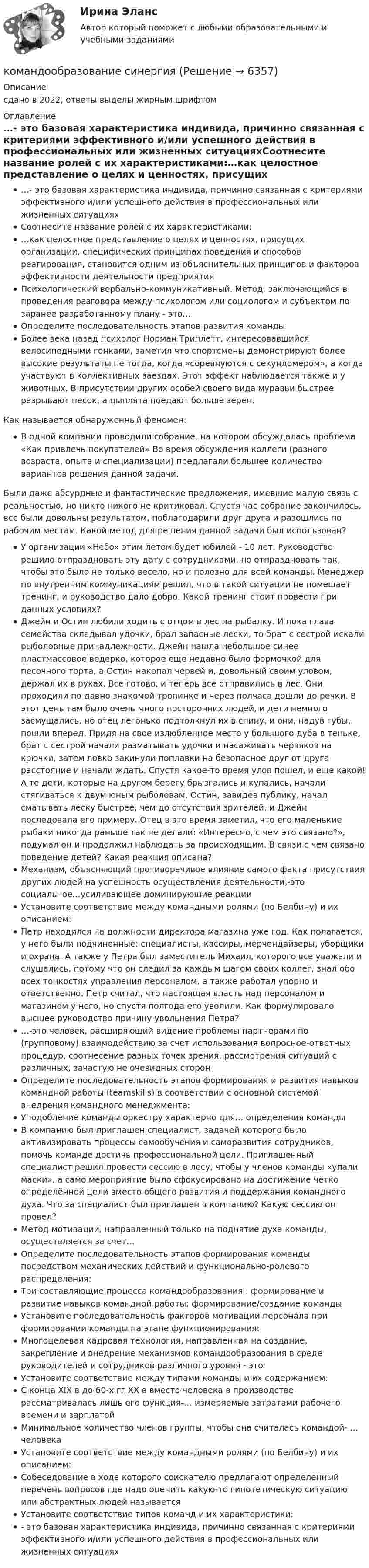     
          Описание
          сдано в 2022, ответы выделы жирным шрифтом 
          Оглавление
          …- это базовая характеристика индивида, причинно связанная с критериями эффективного и/или успешного действия в профессиональных или жизненных ситуацияхСоотнесите название ролей с их характеристиками:…как целостное представление о целях и ценностях, присущих организации, специфических принципах поведения и способов реагирования, становится одним из объяснительных принципов и факторов эффективности деятельности предприятияПсихологический вербально-коммуникативный. Метод, заключающийся в проведения разговора между психологом или социологом и субъектом по заранее разработанному плану - это…Определите последовательность этапов развития командыБолее века назад психолог Норман Триплетт, интересовавшийся велосипедными гонками, заметил что спортсмены демонстрируют более высокие результаты не тогда, когда «соревнуются с секундомером», а когда участвуют в коллективных заездах. Этот эффект наблюдается также и у животных. В присутствии других особей своего вида муравьи быстрее разрывают песок, а цыплята поедают больше зерен.Как называется обнаруженный феномен:В одной компании проводили собрание, на котором обсуждалась проблема «Как привлечь покупателей» Во время обсуждения коллеги (разного возраста, опыта и специализации) предлагали большее количество вариантов решения данной задачи.   Были даже абсурдные и фантастические предложения, имевшие малую связь с    реальностью, но никто никого не критиковал. Спустя час собрание закончилось, все были довольны результатом, поблагодарили друг друга и разошлись по рабочим местам. Какой метод для решения данной задачи был использован?У организации «Небо» этим летом будет юбилей - 10 лет. Руководство решило отпраздновать эту дату с сотрудниками, но отпраздновать так, чтобы это было не только весело, но и полезно для всей команды. Менеджер по внутренним коммуникациям решил, что в такой ситуации не помешает тренинг, и руководство дало добро. Какой тренинг стоит провести при данных условиях?Джейн и Остин любили ходить с отцом в лес на рыбалку. И пока глава семейства складывал удочки, брал запасные лески, то брат с сестрой искали рыболовные принадлежности. Джейн нашла небольшое синее пластмассовое ведерко, которое еще недавно было формочкой для песочного торта, а Остин накопал червей и, довольный своим уловом, держал их в руках. Все готово, и теперь все отправились в лес. Они проходили по давно знакомой тропинке и через полчаса дошли до речки. В этот день там было очень много посторонних людей, и дети немного засмущались, но отец легонько подтолкнул их в спину, и они, надув губы, пошли вперед. Придя на свое излюбленное место у большого дуба в теньке, брат с сестрой начали разматывать удочки и насаживать червяков на крючки, затем ловко закинули поплавки на безопасное друг от друга расстояние и начали ждать. Спустя какое-то время улов пошел, и еще какой! А те дети, которые на другом берегу брызгались и купались, начали стягиваться к двум юным рыболовам. Остин, завидев публику, начал сматывать леску быстрее, чем до отсутствия зрителей, и Джейн последовала его примеру. Отец в это время заметил, что его маленькие рыбаки никогда раньше так не делали: «Интересно, с чем это связано?», подумал он и продолжил наблюдать за происходящим. В связи с чем связано поведение детей? Какая реакция описана? Механизм, объясняющий противоречивое влияние самого факта присутствия других людей на успешность осуществления деятельности,-это социальное…усиливающее доминирующие реакцииУстановите соответствие между командными ролями (по Белбину) и их описанием:Петр находился на должности директора магазина уже год. Как полагается, у него были подчиненные: специалисты, кассиры, мерчендайзеры, уборщики и охрана. А также у Петра был заместитель Михаил, которого все уважали и слушались, потому что он следил за каждым шагом своих коллег, знал обо всех тонкостях управления персоналом, а также работал упорно и ответственно. Петр считал, что настоящая власть над персоналом и магазином у него, но спустя полгода его уволили. Как формулировало высшее руководство причину увольнения Петра?…-это человек, расширяющий видение проблемы партнерами по (групповому) взаимодействию за счет использования вопросное-ответных процедур, соотнесение разных точек зрения, рассмотрения ситуаций с различных, зачастую не очевидных сторонОпределите последовательность этапов формирования и развития навыков командной работы (teamskills) в соответствии с основной системой внедрения командного менеджмента:Уподобление команды оркестру характерно для… определения командыВ компанию был приглашен специалист, задачей которого было активизировать процессы самообучения и саморазвития сотрудников, помочь команде достичь профессиональной цели. Приглашенный специалист решил провести сессию в лесу, чтобы у членов команды «упали маски», а само мероприятие было сфокусировано на достижение четко определённой цели вместо общего развития и поддержания командного духа. Что за специалист был приглашен в компанию? Какую сессию он провел?Метод мотивации, направленный только на поднятие духа команды, осуществляется за счет…Определите последовательность этапов формирования команды посредством механических действий и функционально-ролевого распределения:Три составляющие процесса командообразования : формирование и развитие навыков командной работы; формирование/создание командыУстановите последовательность факторов мотивации персонала при формировании команды на этапе функционирования:Многоцелевая кадровая технология, направленная на создание, закрепление и внедрение механизмов командообразования в среде руководителей и сотрудников различного уровня - это Установите соответствие между типами команды и их содержанием:С конца XIX в до 60-х гг XX в вместо человека в производстве рассматривалась лишь его функция-… измеряемые затратами рабочего времени и зарплатой Минимальное количество членов группы, чтобы она считалась командой- … человекаУстановите соответствие между командными ролями (по Белбину) и их описанием:Собеседование в ходе которого соискателю предлагают определенный перечень вопросов где надо оценить какую-то гипотетическую ситуацию или абстрактных людей называется Установите соответствие типов команд и их характеристики:- это базовая характеристика индивида, причинно связанная с критериями эффективного и/или успешного действия в профессиональных или жизненных ситуациях 
            
            
            Командообразование Ответы на тест Синергия МОИ МТИкомандообразование синергияКомандообразование. Синергия. ✅ Ответы на ИТОГОВЫЙ ТЕСТ. На отлично!«Командообразование». Тест для сдачи в МФПУ «Синергия». Командообразование тест СинергияКомандообразование (тест с ответами Синергия)Командообразование (тест с ответами Синергия/МОИ/МТИ/МосАП)Командный КОУЧИНГ и КОУЧИНГ для целей организацииКомандообазование 1 курс 1 семестр СИНЕРГИЯКомандообазование 1 курс синергия💯 Командообразование (все ответы на тест Синергия / МТИ / МосАП, июль 2022)💯 Командообразование.ои(dor) (ответы на тест Синергия / МТИ / МосАП, март 2023)💯 Командообразование.ои(dor) (ответы на тест Синергия / МТИ / МосАП, сентябрь 2022)💯 Командообразование.ои(dor) (правильные ответы на тест Синергия / МОИ / МТИ / МосАП, август 2023)