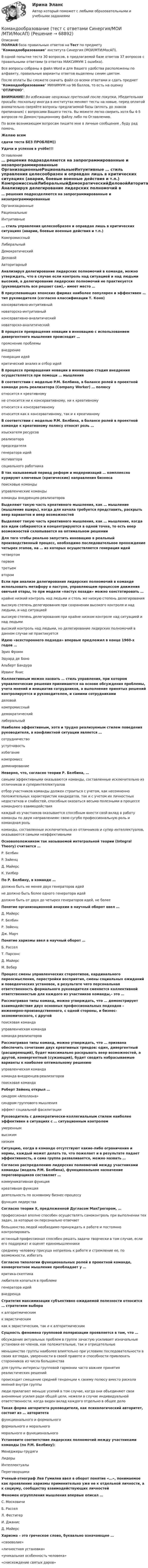     
            Описание
            ПОЛНАЯ база правильных ответов на Тест по предмету Командообразование института Синергия (МОИ/МТИ/МосАП).В одной попытке теста 30 вопросов, в предлагаемой базе ответов 37 вопросов с правильными ответами (в ответах МАКСИМУМ 1 ошибка).Все вопросы собраны в файл Word и для Вашего удобства расположены по алфавиту, правильные варианты ответов выделены синим цветом.После оплаты Вы сможете скачать файл со всеми ответами и сдать предмет Командообразование МИНИМУМ на 96 баллов, то есть на оценку ОТЛИЧНО.ВНИМАНИЕ! Во избежание ненужных претензий после покупки, Убедительная просьба: поскольку иногда в институтах меняют тесты на новые, перед оплатой внимательно сверяйте вопросы предлагаемой базы (вплоть до знаков препинания) с вопросами Вашего теста. Вы можете легко сверить хотя бы 4-5 вопросов по Демонстрационному файлу либо по Оглавлению.По всем возникающим вопросам пишите мне в личные сообщения , буду рад помочь.Желаю всемсдачи теста БЕЗ ПРОБЛЕМ))Удачи и успехов в учёбе!!! 
            Оглавление
             … решения подразделяются на запрограммированные и незапрограммированные ОрганизационныеРациональныеИнтуитивные … стиль управления целесообразен и оправдан лишь в критических ситуациях (аварии, боевые военные действия и т.п.) КомпромиссныйЛиберальныйДемократическийДеловойАвторитарный Анализируя делегирование лидерских полномочий в команде, можно утверждать, что в случае если контроль над ситуацией и над людьми высокий, а делегирование лидерских полномочий не практикуется (руководитель все решает сам),– имеет место …  В преуспевающих японских фирмах наиболее популярен и эффективен … тип руководителя (согласно классификации Т. Коно) консервативно-интуитивныйноваторско-интуитивныйконсервативно-аналитическийноваторско-аналитический В процессе превращения новации в инновацию с использованием дивергентного мышления происходит … прояснение проблемывнедрениегенерация идейкритический анализ и отбор идей В процессе превращения новации в инновацию стадия внедрения осуществляется при помощи … мышления  В соответствии с моделью P.M. Белбина, в балансе ролей в проектной команде роль реализатора (Company Worker) … полюсу относится к креативномуне относится ни к консервативному, ни к креативномуотносится к консервативномуотносится как к консервативному, так и к креативному В соответствии с моделью P.M. Белбина, в балансе ролей в проектной команде к креативному полюсу относят роль … изыскателя ресурсовреализаторапредседателягенератора идеймотиваторасоциального работника В так называемый период реформ и модернизаций … комплексно курируют ключевые (критические) направления бизнеса поисковые командыуправленческие командыкоманды внедренцев-реализаторов Выделяют такую часть креативного мышления, как … мышление (мышление вширь), когда для начала требуется представить, раскрыть веер вариантов и веер возможностей  Выделяют такую часть креативного мышления, как … мышление, когда все идеи собираются и концентрируются в одной точке, то есть веер возможностей схлопывается на оптимальном решении  Для того чтобы реально запустить инновацию в реальный производственный процесс, необходимо последовательное прохождение четырех этапов, на … из которых осуществляется генерация идей четвертомпервомтретьемвтором Если при анализе делегирования лидерских полномочий в команде использовать метафору о пастухе, управляющем процессом движения овечьей отары, то при модели «пастух позади» можно констатировать … крайне низкий контроль над людьми и столь же низкую степень делегированиявысокую степень делегирования при сохранении высокого контроля и над людьми, и над ситуациейвысокую степень делегирования при крайне низком контроле над ситуацией и над людьмивысокий контроль над людьми, но делегирование лидерских полномочий в данном случае не практикуется Идею «всестороннего подхода» впервые предложил в конце 1960-х годов … Эрих ФроммЭдуард де БоноАльберт БандураИрвинг Янис Коллективным можно назвать … стиль управления, при котором управленческие решения принимаются на основе обсуждения проблемы, учета мнений и инициатив сотрудников, а выполнение принятых решений контролируется и руководителем, и самими сотрудниками деловойкомпромиссныйдемократическийлиберальный Наиболее эффективным, хотя и трудно реализуемым стилем поведения руководителя, в конфликтной ситуации является … сотрудничествоуступчивостьизбеганиекомпромиссдоминирование Неверно, что, согласно теории Р. Белбина, … самыми эффективными оказываются команды, составленные исключительно из отличников и суперинтеллектуаловотбор участников команды должен строиться с учетом, как несомненно положительных характеристик кандидатов, так и с учетом их личностных недостатков и слабостей, способных оказаться весьма полезными в процессе командного взаимодействиякаждый из участников оказывается способным внести свой вклад в работу команды по двум направлениям: свою сугубо профессиональную роль и командная ролькоманды, составленные исключительно из отличников и супер интеллектуалов, оказываются самыми неэффективными Основоположником так называемой интегральной теории (Integral Theory) считается … Р. БелбинP. ЗайенцД. МайерсК. Уилбер По Р. Белбину, в команде … должно быть не менее двух генераторов идейне должно быть более одного генератора идейдолжно быть от двух до четырех генераторов идей, не более Понятие организационной анархии в научный оборот ввел … Д. МайерсР. БелбинР. ЗайенцДж. Марч Понятие харизмы ввел в научный оборот … Б. РасселТ. ПарсонсД. МайерсМ. Вебер Процесс смены управленческих стереотипов, кардинального переосмысления, перестройки восприятия, смены социальных ожиданий и поведенческих установок, в результате чего персональная ответственность формального руководителя сменяется коллективной ответственностью для каждого из участников команды,– это …  Рассматривая типы команд, можно утверждать, что … демонстрирует взаимодействие двух основных профессиональных подходов – инженерно-производственного, с одной стороны, и бизнес-экономического, с другой поисковая командауправленческая командакоманда реализаторов Рассматривая типы команд, можно утверждать, что … призвана обеспечить сочетание двух креативных трендов: один, дивергентный (расширяющий), будет максимально раскрывать веер возможностей, а другой, конвергентный (сужающий), будет сводить набрасываемые варианты к наиболее оптимальному решению управленческая командакоманда внедренцев-реализаторовпоисковая команда Роберт Зайенц открыл … синдром «Аполлона»синдром группового мышленияэффект социальной фасилитации Руководитель с демократически-коллегиальным стилем наиболее эффективен в ситуациях с … ситуационным контролем умереннымвысокимнизким Ситуацию, когда в команде отсутствуют какие-либо ограничения и нормы, каждый может делать то, что пожелает и в результате падает эффективность, а сама группа разваливается, можно назвать …  Согласно распределению лидерских полномочий между участниками команды (модель P.M. Белбина), функциональное назначение переговорщиков составляет … коммуникативная функциякреативная функциядеятельность по основному бизнес-процессуфункция лидерства Согласно теории X, предложенной Дугласом МакГрегором, … профессионал вполне способен осуществлять самоконтроль при выполнении тех задач, за которые он персонально отвечаетбольшинство людей необходимо принуждать к работе и постоянно контролироватьистинный профессионал способен решать задачи творчески в том случае, если его поддержат и оценят единомышленникисреднему человеку присуща неприязнь к работе и стремление ее, по возможности, избегать Согласно типологии функциональных ролей в проектной команде, конвергентное мышление преобладает у … критика-скептикалюбителя копаться в проблемегенератора идейвнедренца Стратегия максимизации субъективно ожидаемой полезности относится … стратегиям выбора к алгоритмическимк эвристическимкак к эвристическим, так и к алгоритмическим Сущность феномена групповой поляризации проявляется в том, что … обсуждение актуальных проблем в группе зачастую усиливает изначальные установки ее членов, как положительные, так и отрицательныеменьшинство группы наиболее влиятельно при условиях последовательности в своих взглядах, уверенности в своей правоте и способности привлекать сторонников из числа большинствадля группы интересы групповой гармонии часто важнее принятия реалистических решенийпроисходит смещение средней тенденции к своему полюсу вместо раскола мнений внутри группылюди прилагают меньше усилий в том случае, когда они объединяют свои анонимные усилия ради общей цели, нежели в случае индивидуальной ответственности, когда виден вклад каждого отдельно в общее дело Такая форма авторитета руководителя, как психологический авторитет, состоит из … авторитета функционального и формальногоформального и моральногоморального и функционального Установите соответствие лидерских полномочий между участниками команды (по P.M. Белбину): Менеджеры-трудягиЛидерыИнтеллектуалыПереговорщики Ученый-этнограф Лев Гумилев ввел в оборот понятие «…», понимаемое как проявление харизмы применительно уже не к отдельной личности, а к социуму, сообществу взаимодействующих личностей  Феномен огруппления мышления впервые описал … С. МосковичиБ. РасселЛ. ФестигерИ. ДжанисД. Майерс Харизма – это греческое слово, буквально означающее … «своеволие»«личностная установка»«уникальная особенность человека»«снисхождение святых даров»  
            
            
            Командообразование (тест с ответами Синергия)Командообразование (тест с ответами Синергия/МОИ/МТИ/МосАП)Комбинация по типологии Майерс - Бриггс от более лидерской комбинации к экстраверсии к иррациональному восприятию - это ..., где Т - мышление, F - чувство, J -суждение, Р - восприятиеКомбинация предполагает ...Комиссию, созданную для расследования обстоятельств и причин несчастного случая, не относящегося к категории тяжелого, смертельного или группового, возглавляет …Комиссия по служебным спорам, служебной этике и урегулированию конфликта интересов при рассмотрении ситуации конфликта интересов должна дать свое заключение по фактам:... (укажите 3 варианта ответа)Комитет является возможным типом💯 Командообразование.ои(dor) (ответы на тест Синергия / МТИ / МосАП, сентябрь 2022)💯 Командообразование.ои(dor) (правильные ответы на тест Синергия / МОИ / МТИ / МосАП, август 2023)Командообразование.ои(dor) тест с ответами Синергия/МОИ/ МТИ /МОСАПКомандообразование Ответы на тест Синергия МОИ МТИкомандообразование синергияКомандообразование. Синергия. ✅ Ответы на ИТОГОВЫЙ ТЕСТ. На отлично!«Командообразование». Тест для сдачи в МФПУ «Синергия». 