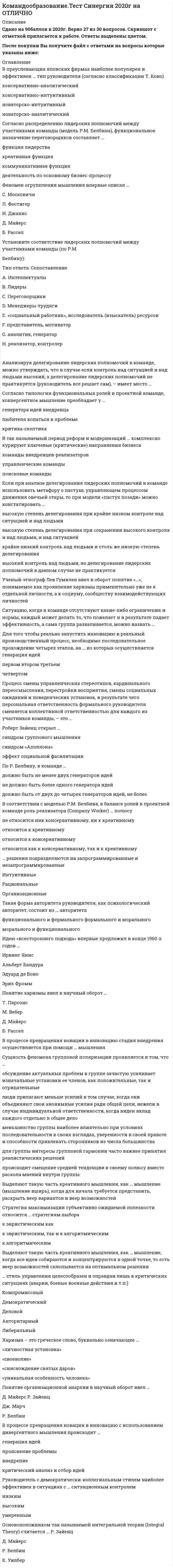    
          Описание
          57 вопросов с ответами к тесту*Практически все вопросы из онлайн-тестаСдано на 90 баллов из 100 Отлично﻿Год сдачи - 2019-2022После покупки Вы получите файл с ответами на вопросы которые указаны ниже:***(Если нужна помощь с другими предметами или сдачей тестов онлайн, пишите в личные сообщения   ) 
          Оглавление
          1. Наиболее эффективным, хотя и трудно реализуемым стилем поведения руководителя, в конфликтной ситуации является … доминирование сотрудничество избегание уступчивость компромисс2. В преуспевающих японских фирмах наиболее популярен и эффективен … тип руководителя (согласно классификации Т. Коно) консервативно-аналитический консервативно-интуитивный новаторско-интуитивный новаторско-аналитический3. В так называемый период реформ и модернизаций … комплексно курируют ключевые (критические) направления бизнеса команды внедренцев-реализаторов управленческие команды поисковые команды4. Согласно распределению лидерских полномочий между участниками команды (модель Р.М. Белбина), функциональное назначение переговорщиков составляет … функция лидерства креативная функция коммуникативная функция деятельность по основному бизнес-процессу5. В процессе превращения новации в инновацию стадия внедрения осуществляется при помощи … мышления6. Понятие организационной анархии в научный оборот ввел … Д. Майерс Р. Зайенц Дж. Марч Р. Белбин7. В соответствии с моделью Р.М. Белбина, в балансе ролей в проектной команде к креативному полюсу относят роль … мотиватора социального работника реализатора председателя изыскателя ресурсов генератора идей8. Неверно, что, согласно теории Р. Белбина, … *отбор участников команды должен строиться с учетом, как несомненно положительных характеристик кандидатов, так и с учетом их личностных недостатков и слабостей, способных оказаться весьма полезными в процессе командного взаимодействия *каждый из участников оказывается способным внести свой вклад в работу команды по двум направлениям: свою сугубо профессиональную роль и командная роль *самыми эффективными оказываются команды, составленные исключительно из отличников и суперинтеллектуалов *команды, составленные исключительно из отличников и супер интеллектуалов, оказываются самыми неэффективными9. По Р. Белбину, в команде … должно быть не менее двух генераторов идей не должно быть более одного генератора идей должно быть от двух до четырех генераторов идей, не более10. В соответствии с моделью Р.М. Белбина, в балансе ролей в проектной команде роль реализатора (Company Worker) … полюсу не относится ник консервативному, ни к креативному относится к креативному относится к консервативному относится как к консервативному, так и к креативному11. Процесс смены управленческих стереотипов, кардинального переосмысления, перестройки восприятия, смены социальных ожиданий и поведенческих установок, в результате чего персональная ответственность формального руководителя сменяется коллективной ответственностью для каждого из участников команды, – это …12. Сущность феномена групповой поляризации проявляется в том, что … *обсуждение актуальных проблем в группе зачастую усиливает изначальные установки ее членов, как положительные, так и отрицательные *люди прилагают меньше усилий в том случае, когда они объединяют свои анонимные усилия ради общей цели, нежели в случае индивидуальной ответственности, когда виден вклад каждого отдельно в общее дело *меньшинство группы наиболее влиятельно при условиях последовательности в своих взглядах, уверенности в своей правоте и способности привлекать сторонников из числа большинства *для группы интересы групповой гармонии часто важнее принятия реалистических решений *происходит смещение средней тенденции к своему полюсу вместо раскола мнений внутри группы13. … решения подразделяются на запрограммированные и незапрограммированные Интуитивные Рациональные Организационные14. Выделяют такую часть креативного мышления, как … мышление (мышление вширь), когда для начала требуется представить, раскрыть веер вариантов и веер возможностей15. Выделяют такую часть креативного мышления, как … мышление, когда все идеи собираются и концентрируются в одной точке, то есть веер возможностей схлопывается на оптимальном решении16. Рассматривая типы команд, можно утверждать, что … демонстрирует взаимодействие двух основных профессиональных подходов – инженерно-производственного, с одной стороны, и бизнес-экономического, с другой управленческая команда поисковая команда команда реализаторов17. Согласно теории Х, предложенной Дугласом МакГрегором, … *большинство людей необходимо принуждать к работе и постоянно контролировать *истинный профессионал способен решать задачи творчески в том случае, если его поддержат и оценят единомышленники *среднему человеку присуща неприязнь к работе и стремление ее, по возможности, избегать *профессионал вполне способен осуществлять самоконтроль при выполнении тех задач, за которые он персонально отвечает18. Основоположником так называемой интегральной теории (Integral Theory) считается … Р. Зайенц Д. Майерс Р. Белбин К. Уилбер19. Харизма – это греческое слово, буквально означающее … «личностная установка» «своеволие» «снисхождение святых даров» «уникальная особенность человека»20. Такая форма авторитета руководителя, как психологический авторитет, состоит из … авторитета функционального и формального формального и морального морального и функционального21. Рассматривая типы команд, можно утверждать, что … призвана обеспечить сочетание двух креативных трендов: один, дивергентный (расширяющий), будет максимально раскрывать веер возможностей, а другой, конвергентный (сужающий), будет сводить набрасываемые варианты к наиболее оптимальному решению управленческая команда команда внедренцев-реализаторов поисковая команда22. Ученый-этнограф Лев Гумилев ввел в оборот понятие «…», понимаемое как проявление харизмы применительно уже не к отдельной личности, а к социуму, сообществу взаимодействующих личностей23. Анализируя делегирование лидерских полномочий в команде, можно утверждать, что в случае если контроль над ситуацией и над людьми высокий, а делегирование лидерских полномочий не практикуется (руководитель все решает сам), – имеет место …24. Роберт Зайенц открыл … синдром группового мышления синдром «Аполлона» эффект социальной фасилитации25. Коллективным можно назвать … стиль управления, при котором управленческие решения принимаются на основе обсуждения проблемы, учета мнений и инициатив сотрудников, а выполнение принятых решений контролируется и руководителем, и самими сотрудниками демократический либеральный деловой компромиссный26. Установите соответствие лидерских полномочий между участниками команды (по Р.М. Белбину): Тип ответа: Сопоставление A. Интеллектуалы B. Лидеры C. Переговорщики D. Менеджеры-трудяги E. «социальный работник», исследователь (изыскатель) ресурсов F. представитель, мотиватор G. аналитик, генератор H. реализатор, контролер27. Для того чтобы реально запустить инновацию в реальный производственный процесс, необходимо последовательное прохождение четырех этапов, на … из которых осуществляется генерация идей первом втором третьем четвертом28. Феномен огрyпплeния мышления впервые описал … С. Московичи Л. Фестигер И. Джанис Д. Майерс Б. Рассел29. Понятие харизмы ввел в научный оборот … Т. Парсонс М. Вебер Д. Майерс Б. Рассел30. Ситуацию, когда в команде отсутствуют какие-либо ограничения и нормы, каждый может делать то, что пожелает и в результате падает эффективность, а сама группа разваливается, можно назвать …31. В процессе превращения новации в инновацию с использованием дивергентного мышления происходит … генерация идей прояснение проблемы внедрение критический анализ и отбор идей32. … стиль управления целесообразен и оправдан лишь в критических ситуациях (аварии, боевые военные действия и т.п.) Компромиссный Демократический Деловой Авторитарный Либеральный33. Согласно типологии функциональных ролей в проектной команде, конвергентное мышление преобладает у … генератора идей внедренца любителя копаться в проблеме критика-скептика34. Стратегия максимизации субъективно ожидаемой полезности относится … стратегиям выборак эвристическим как к эвристическим, так и к алгоритмическим к алгоритмическим35. Идею «всестороннего подхода» впервые предложил в конце 1960-х годов … Ирвинг Янис Альберт Бандура Эдуард де Боно Эрих Фромм36. Если при анализе делегирования лидерских полномочий в команде использовать метафору о пастухе, управляющем процессом движения овечьей отары, то при модели «пастух позади» можно констатировать … *высокую степень делегирования при крайне низком контроле над ситуацией и над людьми *высокую степень делегирования при сохранении высокого контроля и над людьми, и над ситуацией *крайне низкий контроль над людьми и столь же низкую степень делегирования *высокий контроль над людьми, но делегирование лидерских полномочий в данном случае не практикуется37. Синонимом командообразования в тренерской практике является … коучинг группирование интервенциятимбилдинг 38. Активно использовать комплекс игровых методик, объединенных идеей сплочения команды, начали в … годах ХХ в в Великобритании, Франции и США посредством коллективных спортивных игр.60-х гг.40-х гг.70-х гг.50-х гг.39. … - лидер опирающийся на законы, правила, нормы, в рамках которых властвование связано со знанием и четким соблюдением норм политической деятельности, их активного использования для достижения поставленных целей.Бюрократический Функциональный Демократический Либеральный 40. Под навыками групповой работы понимают: навыки эффективного общения, решение проблем и принятие решений, достижение согласия (консенсуса); навыки обратной связи, или навыки … критики.КонструктивнойЭффективной КонтрманипулятивнойЦеленаправленной 41…. Лидер - лидер, не выходящий в своей активности за рамки выполнения тех обязанностей, которые предписаны ему правилами политической деятельности.Авторитарный Авторитетный Функциональный Традиционный 42. Слаборазвитые группы, какгруппы находящиеся па начальном этапе своего существования, называют … диффузными аморфнымстартовым примитивным43. Двухфакторная модель … описывает динамику группового процесса, исходя из учета условий, в которых формируется группаМ. ШерифаА. Тэшвела П. КлееБ. Такмена44. М. Вудкок описывая явление синергии, отмечает, что «командная работа — это люди, работающие вместе, чтобы сделать больше, чем они могли бы сделать по отдельности; кроме того, их совместная работа приносит им … и радость»УдовлетворениеСплоченностьСчастье Оптимизм 45. Идея командных методов работы заимствована из … Семейной сферыОбразованияСпортаПрофессиональной деятельности 46. В практику менеджмента идея «командообразования» вошла в … XX в.60-70-е гг.40-50-е гг.50-60-е гг.80-90-е гг.47. наиболее существенными характеристиками взаимопонимания являются адекватность и … ИдентификацияАутентичностьИдентичностьРегламентированность 48. …(допишите слово) как черта психологии группы, выражающая степень единомыслия и единодействия ее членов, является обобщенным показателем их духовной общности и единства.СплоченностьТолерантностьЕдинообразиеЦелостность 49. Предпосылками сплоченности группы являются,в первую очередь срабатываемость и …ее членовНейтральностьСовместимостьТолерантностьНеконфликтность 50. Формирование команды включает: эффективное использование сильных сторон состава команды; распределение ролей в команде для оптимального достижения результатов; формирование новой структуры при слиянии, поглощении, … предприятияРеструктуризацияМодернизацияРазвитияФормирования 51. Объяснение феномена команды через взаимозависимость берет свое начало в работах …А. МаслоуС. ГрофаЗ. ФрейдаК. Левина52. В западной традиции командообразования известна формула «1+1 =…»234553. Важными характеристиками командообразования являются взаимозависимость, сплоченность и … Синергия ЭмпатияПонимания Альтруизм 54. Группа — это ограниченная … общность людей, выделяющаяся или выделяемая из социального целого на основе качественных признаков: характера выполняемой деятельности, возраста, пола, соци­альной принадлежности, структуры, уровня развития.РазмеромТерриториейСтереотипамиНормами 55. Тренинг командообразования относится к группе тренингов специальных… УменийНавыковКомпетенцийЗнаний56. Внеслужебными называются отношения, складывающиеся между членами … группы вне их служебной (профессиональной) деятельности (в часы досуга, в процессе совместного отдыха и т.д).МалойСреднейРеферентной Целевой 57. Руководитель с демократически-коллегиальным стилем наиболее эффективен в ситуациях с … ситуационным контролем низким высоким умеренным 
            
            
            Командообразование (тест с ответами Синергия)Командообразование (тест с ответами Синергия, МОИ) 2021Коммерческий перевод ответы на тест Синергия (первый иностранный английский) язык [100 баллов]Коммуникативное качество, заключающееся в отсутствии в литературной речи лишних слов, слов-паразитов и нелитературных слов, – это …Коммуникативное качество, заключающееся в соответствии речи обстановке, в которой происходит общение, – это …Коммуникации топ-менеджера (тест с ответами Синергия)Компания Cognitive Technologies выпускает программу …Командообразование (97 БАЛЛОВ). Ответы на 57 вопросов (все вопросы). МФПУ Синергия, МОИ.Командообразование МОИ/СИНЕРГИЯКомандообразование.ои(dor) тест с ответами МТИ/МОИКомандообразование Ответы 93 балла (Тесты Синергия) СБОРНИК Командообразование. Синергия. Ответы на тест.Командообразование (Синергия) Ответы на тест 73 баллаКомандообразование_тест