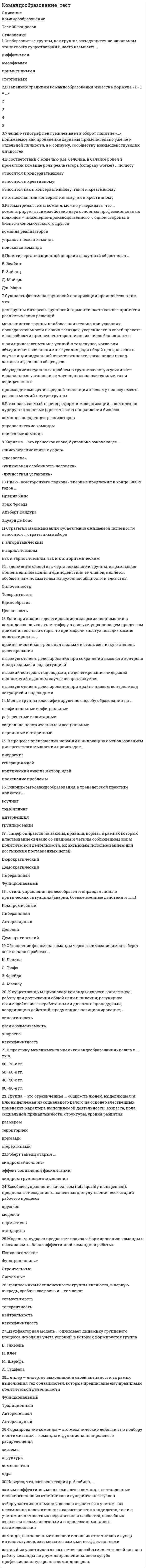     
          Описание
          Сдано на 90баллов в 2020г. Верно 27 из 30 вопросов. Скриншот с отметкой прилагается к работе. Ответы выделены цветом.После покупки Вы получите файл с ответами на вопросы которые указаны ниже: 
          Оглавление
          В преуспевающих японских фирмах наиболее популярен и эффективен … тип руководителя (согласно классификации Т. Коно)  консервативно-аналитический  консервативно-интуитивный  новаторско-интуитивный  новаторско-аналитическийСогласно распределению лидерских полномочий между участниками команды (модель Р.М. Белбина), функциональное назначение переговорщиков составляет …  функция лидерства  креативная функция  коммуникативная функция  деятельность по основному бизнес-процессуФеномен огрyпплeния мышления впервые описал …  С. Московичи  Л. Фестигер  И. Джанис  Д. Майерс  Б. РасселУстановите соответствие лидерских полномочий между участниками команды (по Р.М. Белбину):  Тип ответа: Сопоставление  A.   Интеллектуалы  B.   Лидеры  C.   Переговорщики  D.   Менеджеры-трудяги   E.   «социальный работник», исследователь (изыскатель) ресурсов F.   представитель, мотиватор  G.   аналитик, генератор  H.   реализатор, контролер Анализируя делегирование лидерских полномочий в команде, можно утверждать, что в случае если контроль над ситуацией и над людьми высокий, а делегирование лидерских полномочий не практикуется (руководитель все решает сам), – имеет место …Согласно типологии функциональных ролей в проектной команде, конвергентное мышление преобладает у …  генератора идей внедренца  любителя копаться в проблеме  критика-скептикаВ так называемый период реформ и модернизаций … комплексно курируют ключевые (критические) направления бизнеса команды внедренцев-реализаторов  управленческие команды  поисковые команды  Если при анализе делегирования лидерских полномочий в команде использовать метафору о пастухе, управляющем процессом движения овечьей отары, то при модели «пастух позади» можно констатировать …  высокую степень делегирования при крайне низком контроле над ситуацией и над людьми высокую степень делегирования при сохранении высокого контроля и над людьми, и над ситуацией  крайне низкий контроль над людьми и столь же низкую степень делегирования  высокий контроль над людьми, но делегирование лидерских полномочий в данном случае не практикуетсяУченый-этнограф Лев Гумилев ввел в оборот понятие «…», понимаемое как проявление харизмы применительно уже не к отдельной личности, а к социуму, сообществу взаимодействующих личностейСитуацию, когда в команде отсутствуют какие-либо ограничения и нормы, каждый может делать то, что пожелает и в результате падает эффективность, а сама группа разваливается, можно назвать …Для того чтобы реально запустить инновацию в реальный производственный процесс, необходимо последовательное прохождение четырех этапов, на … из которых осуществляется генерация идей  первом втором третьем  четвертомПроцесс смены управленческих стереотипов, кардинального переосмысления, перестройки восприятия, смены социальных ожиданий и поведенческих установок, в результате чего персональная ответственность формального руководителя сменяется коллективной ответственностью для каждого из участников команды, – это …Роберт Зайенц открыл …  синдром группового мышления  синдром «Аполлона»  эффект социальной фасилитацииПо Р. Белбину, в команде …  должно быть не менее двух генераторов идей  не должно быть более одного генератора идей  должно быть от двух до четырех генераторов идей, не болееВ соответствии с моделью Р.М. Белбина, в балансе ролей в проектной команде роль реализатора (Company Worker) … полюсу  не относится ник консервативному, ни к креативному  относится к креативному относится к консервативному  относится как к консервативному, так и к креативному… решения подразделяются на запрограммированные и незапрограммированные  Интуитивные  Рациональные  ОрганизационныеТакая форма авторитета руководителя, как психологический авторитет, состоит из … авторитета  функционального и формального формального и морального  морального и функциональногоИдею «всестороннего подхода» впервые предложил в конце 1960-х годов …  Ирвинг Янис  Альберт Бандура  Эдуард де Боно  Эрих Фромм  Понятие харизмы ввел в научный оборот …  Т. Парсонс  М. Вебер  Д. Майерс  Б. РасселВ процессе превращения новации в инновацию стадия внедрения осуществляется при помощи … мышления Сущность феномена групповой поляризации проявляется в том, что …  обсуждение актуальных проблем в группе зачастую усиливает изначальные установки ее членов, как положительные, так и отрицательные     люди прилагают меньше усилий в том случае, когда они объединяют свои анонимные усилия ради общей цели, нежели в случае индивидуальной ответственности, когда виден вклад каждого отдельно в общее дело  меньшинство группы наиболее влиятельно при условиях последовательности в своих взглядах, уверенности в своей правоте и способности привлекать сторонников из числа большинства  для группы интересы групповой гармонии часто важнее принятия реалистических решений происходит смещение средней тенденции к своему полюсу вместо раскола мнений внутри группы   Выделяют такую часть креативного мышления, как … мышление (мышление вширь), когда для начала требуется представить, раскрыть веер вариантов и веер возможностей Стратегия максимизации субъективно ожидаемой полезности относится … стратегиям выбора к эвристическим как  к эвристическим, так и к алгоритмическим  к алгоритмическимВыделяют такую часть креативного мышления, как … мышление, когда все идеи собираются и концентрируются в одной точке, то есть веер возможностей схлопывается на оптимальном решении… стиль управления целесообразен и оправдан лишь в критических ситуациях (аварии, боевые военные действия и т.п.)  Компромиссный  Демократический  Деловой  Авторитарный  ЛиберальныйХаризма – это греческое слово, буквально означающее …  «личностная установка»  «своеволие»  «снисхождение святых даров»  «уникальная особенность человека»Понятие организационной анархии в научный оборот ввел …  Д. Майерс Р. Зайенц  Дж. Марч  Р. БелбинВ процессе превращения новации в инновацию с использованием дивергентного мышления происходит …  генерация идей     прояснение проблемы внедрение  критический анализ и отбор идей  Руководитель с демократически-коллегиальным стилем наиболее эффективен в ситуациях с … ситуационным контролем  низким  высоким  умереннымОсновоположником так называемой интегральной теории (Integral Theory) считается … Р. Зайенц  Д. Майерс  Р. Белбин  К. Уилбер   
            
            
            Командообразование.Тест Синергия 2020г на ОТЛИЧНОКомандообразование (тест с ответами Синергия)Командообразование (тест с ответами Синергия, МОИ) 2021Коммерческий перевод ответы на тест Синергия (первый иностранный английский) язык [100 баллов]Коммуникативное качество, заключающееся в отсутствии в литературной речи лишних слов, слов-паразитов и нелитературных слов, – это …Коммуникативное качество, заключающееся в соответствии речи обстановке, в которой происходит общение, – это …Коммуникации топ-менеджера (тест с ответами Синергия)Командообразование 2021 (87 баллов + все ответы на тест Синергия)Командообразование (97 БАЛЛОВ). Ответы на 57 вопросов (все вопросы). МФПУ Синергия, МОИ.Командообразование МОИ/СИНЕРГИЯКомандообразование.ои(dor) тест с ответами МТИ/МОИКомандообразование Ответы 93 балла (Тесты Синергия) СБОРНИК Командообразование. Синергия. Ответы на тест.Командообразование (Синергия) Ответы на тест 73 балла