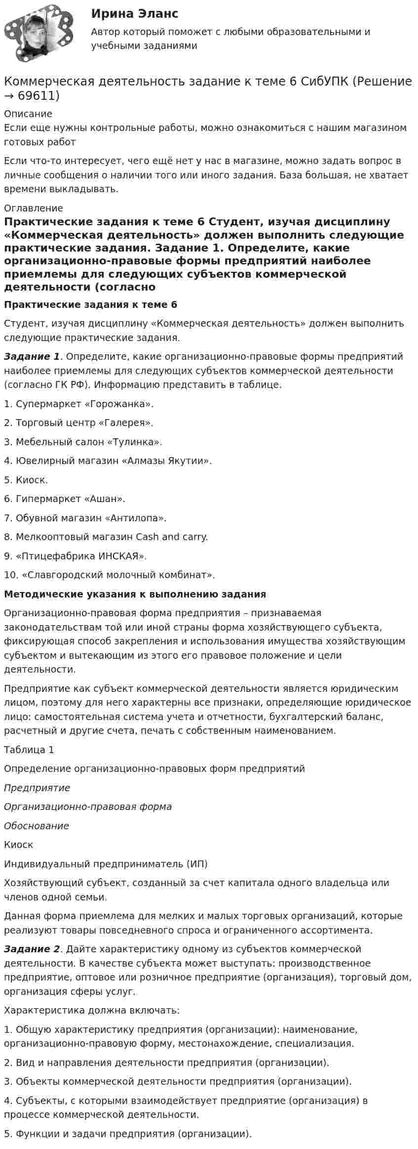      
            Описание
            Если еще нужны контрольные работы, можно ознакомиться с нашим магазином готовых работ Если что-то интересует, чего ещё нет у нас в магазине, можно задать вопрос в личные сообщения о наличии того или иного задания. База большая, не хватает времени выкладывать. 
            Оглавление
             Практические задания к теме 6	Студент, изучая дисциплину «Коммерческая деятельность» должен выполнить  следующие практические задания. Задание 1. Определите, какие организационно-правовые формы предприятий наиболее приемлемы для следующих субъектов коммерческой деятельности (согласно ГК РФ). Информацию представить в таблице.1. Супермаркет «Горожанка».2. Торговый центр «Галерея».3. Мебельный салон «Тулинка».4. Ювелирный магазин «Алмазы Якутии».5. Киоск.6.  Гипермаркет «Ашан».7. Обувной магазин «Антилопа».8. Мелкооптовый магазин Cash and carry.9.  «Птицефабрика ИНСКАЯ».10. «Славгородский молочный комбинат».Методические указания к выполнению задания	Организационно-правовая форма предприятия – признаваемая законодательствам той или иной страны форма хозяйствующего субъекта, фиксирующая способ закрепления и использования имущества хозяйствующим субъектом и вытекающим из этого его правовое положение и цели деятельности.	Предприятие как субъект коммерческой деятельности является юридическим лицом, поэтому для него характерны все признаки, определяющие юридическое лицо: самостоятельная система учета и отчетности, бухгалтерский баланс, расчетный и другие счета, печать с собственным наименованием.	Таблица 1	Определение организационно-правовых форм предприятий Предприятие Организационно-правовая форма Обоснование   Киоск  Индивидуальный предприниматель (ИП) Хозяйствующий субъект, созданный за счет капитала одного владельца или членов одной семьи.Данная форма приемлема для мелких и малых торговых организаций, которые реализуют товары повседневного спроса и ограниченного ассортимента.Задание 2. Дайте характеристику одному из  субъектов коммерческой деятельности. В качестве субъекта может выступать: производственное предприятие, оптовое или розничное предприятие (организация), торговый дом, организация сферы услуг.	Характеристика должна включать:	1.    Общую характеристику предприятия (организации): наименование, организационно-правовую форму, местонахождение, специализация.	2.    Вид и направления деятельности предприятия (организации).	3.          Объекты коммерческой деятельности предприятия (организации).	4.    Субъекты, с которыми взаимодействует предприятие (организация) в процессе коммерческой деятельности.	5.    Функции и задачи предприятия (организации).  
            
            
            Комитет является возможным типомКоммерческая деятельность задание к теме 6 СибУПККоммерческая деятельность. Синергия. ✅ Ответы на ИТОГОВЫЙ ТЕСТ. На отлично!Коммерческая деятельность ТестКоммерческая деятельность (тест с ответами Синергия)Коммерческая деятельность Юрайт (Интернет предпринимательство Синергия) МагистратураКоммерческая компания занимается разработкой стратегии. Какой из признаков, характеризующих стратегический и оперативный менеджмент, является в данном случае определяющим?«Командообразование». Тест для сдачи в МФПУ «Синергия». Командообразование тест СинергияКомандообразование (тест с ответами Синергия)Командообразование (тест с ответами Синергия/МОИ/МТИ/МосАП)Комбинация по типологии Майерс - Бриггс от более лидерской комбинации к экстраверсии к иррациональному восприятию - это ..., где Т - мышление, F - чувство, J -суждение, Р - восприятиеКомбинация предполагает ...Комиссию, созданную для расследования обстоятельств и причин несчастного случая, не относящегося к категории тяжелого, смертельного или группового, возглавляет …