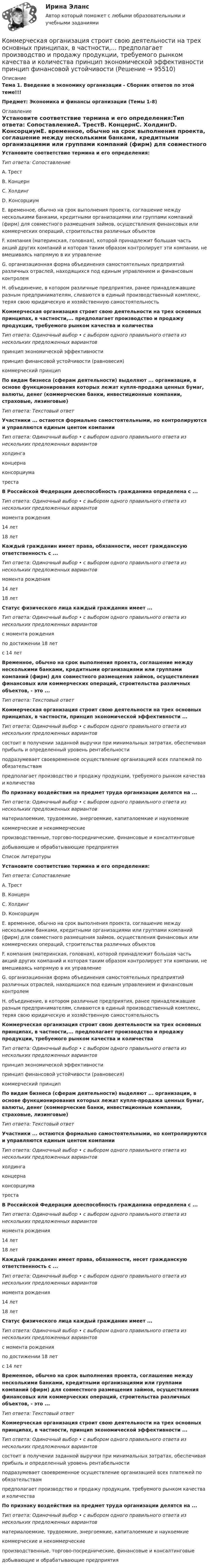      
            Описание
            Тема 1. Введение в экономику организации - Сборник ответов по этой теме!!!Предмет: Экономика и финансы организации (Темы 1-8) 
            Оглавление
            Установите соответствие термина и его определения:Тип ответа: СопоставлениеA. ТрестВ. КонцернC. ХолдингD. КонсорциумE. временное, обычно на срок выполнения проекта, соглашение между несколькими банками, кредитными организациями или группами компаний (фирм) для совместного размещения займов, осуществления финансовых или коммерческих операций, строительства различных объектовF. компания (материнская, головная), которой принадлежит большая часть акций других компаний и которая таким образом контролирует эти компании, не вмешиваясь напрямую в их управлениеG. организационная форма объединения самостоятельных предприятий различных отраслей, находящихся под единым управлением и финансовым контролемН. объединение, в котором различные предприятия, ранее принадлежавшие разным предпринимателям, сливаются в единый производственный комплекс, теряя свою юридическую и хозяйственную самостоятельностьКоммерческая организация строит свою деятельности на трех основных принципах, в частности,... предполагает производство и продажу продукции, требуемого рынком качества и количестваТип ответа: Одиночный выбор • с выбором одного правильного ответа из нескольких предложенных вариантовпринцип экономической эффективностипринцип финансовой устойчивости (равновесия)коммерческий принципПо видам бизнеса (сферам деятельности) выделяют ... организации, в основе функционирования которых лежат купля-продажа ценных бумаг, валюты, денег (коммерческие банки, инвестиционные компании, страховые, лизинговые)Тип ответа: Текстовый ответУчастники ... остаются формально самостоятельными, но контролируются и управляются единым центом компанииТип ответа: Одиночный выбор • с выбором одного правильного ответа из нескольких предложенных вариантовхолдингаконцернаконсорциуматрестаВ Российской Федерации дееспособность гражданина определена с ...Тип ответа: Одиночный выбор • с выбором одного правильного ответа из нескольких предложенных вариантовмомента рождения14 лет18 летКаждый гражданин имеет права, обязанности, несет гражданскую ответственность с ...Тип ответа: Одиночный выбор • с выбором одного правильного ответа из нескольких предложенных вариантовмомента рождения14 лет18 летСтатус физического лица каждый гражданин имеет ...Тип ответа: Одиночный выбор • с выбором одного правильного ответа из нескольких предложенных вариантовс момента рожденияпо достижении 18 летс 14 летВременное, обычно на срок выполнения проекта, соглашение между несколькими банками, кредитными организациями или группами компаний (фирм) для совместного размещения займов, осуществления финансовых или коммерческих операций, строительства различных объектов, - это ...Тип ответа: Текстовый ответКоммерческая организация строит свою деятельности на трех основных принципах, в частности, принцип экономической эффективности ...Тип ответа: Одиночный выбор • с выбором одного правильного ответа из нескольких предложенных вариантовсостоит в получении заданной выручки при минимальных затратах, обеспечивая прибыль и определенный уровень рентабельностиподразумевает своевременное осуществление организацией всех платежей по обязательствампредполагает производство и продажу продукции, требуемого рынком качества и количестваПо признаку воздействия на предмет труда организации делятся на ...Тип ответа: Одиночный выбор • с выбором одного правильного ответа из нескольких предложенных вариантовматериалоемкие, трудоемкие, энергоемкие, капиталоемкие и наукоемкиекоммерческие и некоммерческиепроизводственные, торгово-посреднические, финансовые и консалтинговыедобывающие и обрабатывающие предприятияСписок литературыУстановите соответствие термина и его определения:Тип ответа: СопоставлениеA. ТрестВ. КонцернC. ХолдингD. КонсорциумE. временное, обычно на срок выполнения проекта, соглашение между несколькими банками, кредитными организациями или группами компаний (фирм) для совместного размещения займов, осуществления финансовых или коммерческих операций, строительства различных объектовF. компания (материнская, головная), которой принадлежит большая часть акций других компаний и которая таким образом контролирует эти компании, не вмешиваясь напрямую в их управлениеG. организационная форма объединения самостоятельных предприятий различных отраслей, находящихся под единым управлением и финансовым контролемН. объединение, в котором различные предприятия, ранее принадлежавшие разным предпринимателям, сливаются в единый производственный комплекс, теряя свою юридическую и хозяйственную самостоятельностьКоммерческая организация строит свою деятельности на трех основных принципах, в частности,... предполагает производство и продажу продукции, требуемого рынком качества и количестваТип ответа: Одиночный выбор • с выбором одного правильного ответа из нескольких предложенных вариантовпринцип экономической эффективностипринцип финансовой устойчивости (равновесия)коммерческий принципПо видам бизнеса (сферам деятельности) выделяют ... организации, в основе функционирования которых лежат купля-продажа ценных бумаг, валюты, денег (коммерческие банки, инвестиционные компании, страховые, лизинговые)Тип ответа: Текстовый ответУчастники ... остаются формально самостоятельными, но контролируются и управляются единым центом компанииТип ответа: Одиночный выбор • с выбором одного правильного ответа из нескольких предложенных вариантовхолдингаконцернаконсорциуматрестаВ Российской Федерации дееспособность гражданина определена с ...Тип ответа: Одиночный выбор • с выбором одного правильного ответа из нескольких предложенных вариантовмомента рождения14 лет18 летКаждый гражданин имеет права, обязанности, несет гражданскую ответственность с ...Тип ответа: Одиночный выбор • с выбором одного правильного ответа из нескольких предложенных вариантовмомента рождения14 лет18 летСтатус физического лица каждый гражданин имеет ...Тип ответа: Одиночный выбор • с выбором одного правильного ответа из нескольких предложенных вариантовс момента рожденияпо достижении 18 летс 14 летВременное, обычно на срок выполнения проекта, соглашение между несколькими банками, кредитными организациями или группами компаний (фирм) для совместного размещения займов, осуществления финансовых или коммерческих операций, строительства различных объектов, - это ...Тип ответа: Текстовый ответКоммерческая организация строит свою деятельности на трех основных принципах, в частности, принцип экономической эффективности ...Тип ответа: Одиночный выбор • с выбором одного правильного ответа из нескольких предложенных вариантовсостоит в получении заданной выручки при минимальных затратах, обеспечивая прибыль и определенный уровень рентабельностиподразумевает своевременное осуществление организацией всех платежей по обязательствампредполагает производство и продажу продукции, требуемого рынком качества и количестваПо признаку воздействия на предмет труда организации делятся на ...Тип ответа: Одиночный выбор • с выбором одного правильного ответа из нескольких предложенных вариантовматериалоемкие, трудоемкие, энергоемкие, капиталоемкие и наукоемкиекоммерческие и некоммерческиепроизводственные, торгово-посреднические, финансовые и консалтинговыедобывающие и обрабатывающие предприятия  
            
            
            Коммерческая организация, не наделенная правом собственности на имущество, закрепленное за ним собственником, – это … Коммерческая организация строит свою деятельности на трех основных принципах, в частности,... предполагает производство и продажу продукции, требуемого рынком качества и количества принцип экономической эффективности принцип финансовой устойчивостиКоммерческая организация строит свою деятельности на трех основных принципах, в частности, принцип экономической эффективности ... состоит в получении заданной выручки при минимальных затратах, обеспечивая прибыль и определенный уровень рентабКоммерческая работа на морском транспорте Вариант 9Коммерческий банк «Элкомбанк» предоставил обществу сс ограниченной ответственностью «Легион» кредит сроком на один год под гарантию акционерного банка «Инвестбанк»Коммерческий перевод (первый иностранный (английский) язык) тест с ответами СинергияКоммерческий перевод (первый иностранный (английский) язык) тест с ответами Синергия/МОИ/ МТИ /МОСАПКоммерческая деятельность задание к теме 6 СибУПККоммерческая деятельность. Синергия. ✅ Ответы на ИТОГОВЫЙ ТЕСТ. На отлично!Коммерческая деятельность ТестКоммерческая деятельность (тест с ответами Синергия)Коммерческая деятельность Юрайт (Интернет предпринимательство Синергия) МагистратураКоммерческая компания занимается разработкой стратегии. Какой из признаков, характеризующих стратегический и оперативный менеджмент, является в данном случае определяющим?Коммерческая логистика (Итоговый тест)