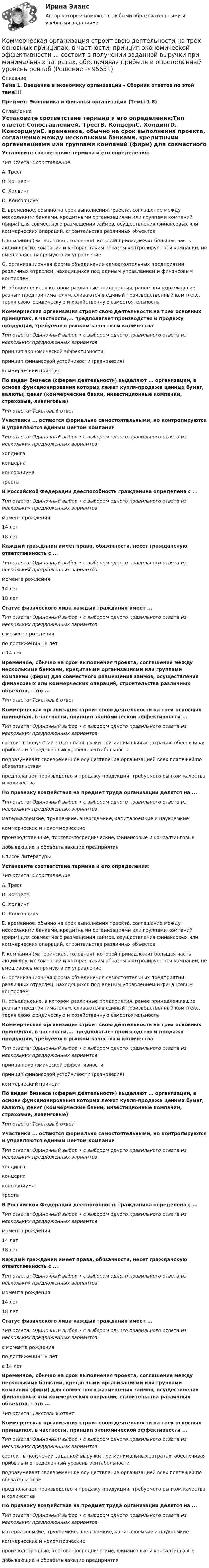      
            Описание
            Тема 1. Введение в экономику организации - Сборник ответов по этой теме!!!Предмет: Экономика и финансы организации (Темы 1-8) 
            Оглавление
            Установите соответствие термина и его определения:Тип ответа: СопоставлениеA. ТрестВ. КонцернC. ХолдингD. КонсорциумE. временное, обычно на срок выполнения проекта, соглашение между несколькими банками, кредитными организациями или группами компаний (фирм) для совместного размещения займов, осуществления финансовых или коммерческих операций, строительства различных объектовF. компания (материнская, головная), которой принадлежит большая часть акций других компаний и которая таким образом контролирует эти компании, не вмешиваясь напрямую в их управлениеG. организационная форма объединения самостоятельных предприятий различных отраслей, находящихся под единым управлением и финансовым контролемН. объединение, в котором различные предприятия, ранее принадлежавшие разным предпринимателям, сливаются в единый производственный комплекс, теряя свою юридическую и хозяйственную самостоятельностьКоммерческая организация строит свою деятельности на трех основных принципах, в частности,... предполагает производство и продажу продукции, требуемого рынком качества и количестваТип ответа: Одиночный выбор • с выбором одного правильного ответа из нескольких предложенных вариантовпринцип экономической эффективностипринцип финансовой устойчивости (равновесия)коммерческий принципПо видам бизнеса (сферам деятельности) выделяют ... организации, в основе функционирования которых лежат купля-продажа ценных бумаг, валюты, денег (коммерческие банки, инвестиционные компании, страховые, лизинговые)Тип ответа: Текстовый ответУчастники ... остаются формально самостоятельными, но контролируются и управляются единым центом компанииТип ответа: Одиночный выбор • с выбором одного правильного ответа из нескольких предложенных вариантовхолдингаконцернаконсорциуматрестаВ Российской Федерации дееспособность гражданина определена с ...Тип ответа: Одиночный выбор • с выбором одного правильного ответа из нескольких предложенных вариантовмомента рождения14 лет18 летКаждый гражданин имеет права, обязанности, несет гражданскую ответственность с ...Тип ответа: Одиночный выбор • с выбором одного правильного ответа из нескольких предложенных вариантовмомента рождения14 лет18 летСтатус физического лица каждый гражданин имеет ...Тип ответа: Одиночный выбор • с выбором одного правильного ответа из нескольких предложенных вариантовс момента рожденияпо достижении 18 летс 14 летВременное, обычно на срок выполнения проекта, соглашение между несколькими банками, кредитными организациями или группами компаний (фирм) для совместного размещения займов, осуществления финансовых или коммерческих операций, строительства различных объектов, - это ...Тип ответа: Текстовый ответКоммерческая организация строит свою деятельности на трех основных принципах, в частности, принцип экономической эффективности ...Тип ответа: Одиночный выбор • с выбором одного правильного ответа из нескольких предложенных вариантовсостоит в получении заданной выручки при минимальных затратах, обеспечивая прибыль и определенный уровень рентабельностиподразумевает своевременное осуществление организацией всех платежей по обязательствампредполагает производство и продажу продукции, требуемого рынком качества и количестваПо признаку воздействия на предмет труда организации делятся на ...Тип ответа: Одиночный выбор • с выбором одного правильного ответа из нескольких предложенных вариантовматериалоемкие, трудоемкие, энергоемкие, капиталоемкие и наукоемкиекоммерческие и некоммерческиепроизводственные, торгово-посреднические, финансовые и консалтинговыедобывающие и обрабатывающие предприятияСписок литературыУстановите соответствие термина и его определения:Тип ответа: СопоставлениеA. ТрестВ. КонцернC. ХолдингD. КонсорциумE. временное, обычно на срок выполнения проекта, соглашение между несколькими банками, кредитными организациями или группами компаний (фирм) для совместного размещения займов, осуществления финансовых или коммерческих операций, строительства различных объектовF. компания (материнская, головная), которой принадлежит большая часть акций других компаний и которая таким образом контролирует эти компании, не вмешиваясь напрямую в их управлениеG. организационная форма объединения самостоятельных предприятий различных отраслей, находящихся под единым управлением и финансовым контролемН. объединение, в котором различные предприятия, ранее принадлежавшие разным предпринимателям, сливаются в единый производственный комплекс, теряя свою юридическую и хозяйственную самостоятельностьКоммерческая организация строит свою деятельности на трех основных принципах, в частности,... предполагает производство и продажу продукции, требуемого рынком качества и количестваТип ответа: Одиночный выбор • с выбором одного правильного ответа из нескольких предложенных вариантовпринцип экономической эффективностипринцип финансовой устойчивости (равновесия)коммерческий принципПо видам бизнеса (сферам деятельности) выделяют ... организации, в основе функционирования которых лежат купля-продажа ценных бумаг, валюты, денег (коммерческие банки, инвестиционные компании, страховые, лизинговые)Тип ответа: Текстовый ответУчастники ... остаются формально самостоятельными, но контролируются и управляются единым центом компанииТип ответа: Одиночный выбор • с выбором одного правильного ответа из нескольких предложенных вариантовхолдингаконцернаконсорциуматрестаВ Российской Федерации дееспособность гражданина определена с ...Тип ответа: Одиночный выбор • с выбором одного правильного ответа из нескольких предложенных вариантовмомента рождения14 лет18 летКаждый гражданин имеет права, обязанности, несет гражданскую ответственность с ...Тип ответа: Одиночный выбор • с выбором одного правильного ответа из нескольких предложенных вариантовмомента рождения14 лет18 летСтатус физического лица каждый гражданин имеет ...Тип ответа: Одиночный выбор • с выбором одного правильного ответа из нескольких предложенных вариантовс момента рожденияпо достижении 18 летс 14 летВременное, обычно на срок выполнения проекта, соглашение между несколькими банками, кредитными организациями или группами компаний (фирм) для совместного размещения займов, осуществления финансовых или коммерческих операций, строительства различных объектов, - это ...Тип ответа: Текстовый ответКоммерческая организация строит свою деятельности на трех основных принципах, в частности, принцип экономической эффективности ...Тип ответа: Одиночный выбор • с выбором одного правильного ответа из нескольких предложенных вариантовсостоит в получении заданной выручки при минимальных затратах, обеспечивая прибыль и определенный уровень рентабельностиподразумевает своевременное осуществление организацией всех платежей по обязательствампредполагает производство и продажу продукции, требуемого рынком качества и количестваПо признаку воздействия на предмет труда организации делятся на ...Тип ответа: Одиночный выбор • с выбором одного правильного ответа из нескольких предложенных вариантовматериалоемкие, трудоемкие, энергоемкие, капиталоемкие и наукоемкиекоммерческие и некоммерческиепроизводственные, торгово-посреднические, финансовые и консалтинговыедобывающие и обрабатывающие предприятия  
            
            
            Коммерческая организация строит свою деятельности на трех основных принципах, в частности,... предполагает производство и продажу продукции, требуемого рынком качества и количества принцип экономической эффективности принцип финансовой устойчивостиКоммерческая организация строит свою деятельности на трех основных принципах, в частности, принцип экономической эффективности ... состоит в получении заданной выручки при минимальных затратах, обеспечивая прибыль и определенный уровень рентабКоммерческая работа на морском транспорте Вариант 9Коммерческий банк «Элкомбанк» предоставил обществу сс ограниченной ответственностью «Легион» кредит сроком на один год под гарантию акционерного банка «Инвестбанк»Коммерческий перевод (первый иностранный (английский) язык) тест с ответами СинергияКоммерческий перевод (первый иностранный (английский) язык) тест с ответами Синергия/МОИ/ МТИ /МОСАПКоммерческими организациями являются: хозяйственные товарищества, хозяйственные общества,...Коммерческая деятельность. Синергия. ✅ Ответы на ИТОГОВЫЙ ТЕСТ. На отлично!Коммерческая деятельность ТестКоммерческая деятельность (тест с ответами Синергия)Коммерческая деятельность Юрайт (Интернет предпринимательство Синергия) МагистратураКоммерческая компания занимается разработкой стратегии. Какой из признаков, характеризующих стратегический и оперативный менеджмент, является в данном случае определяющим?Коммерческая логистика (Итоговый тест)Коммерческая логистика Росдистант