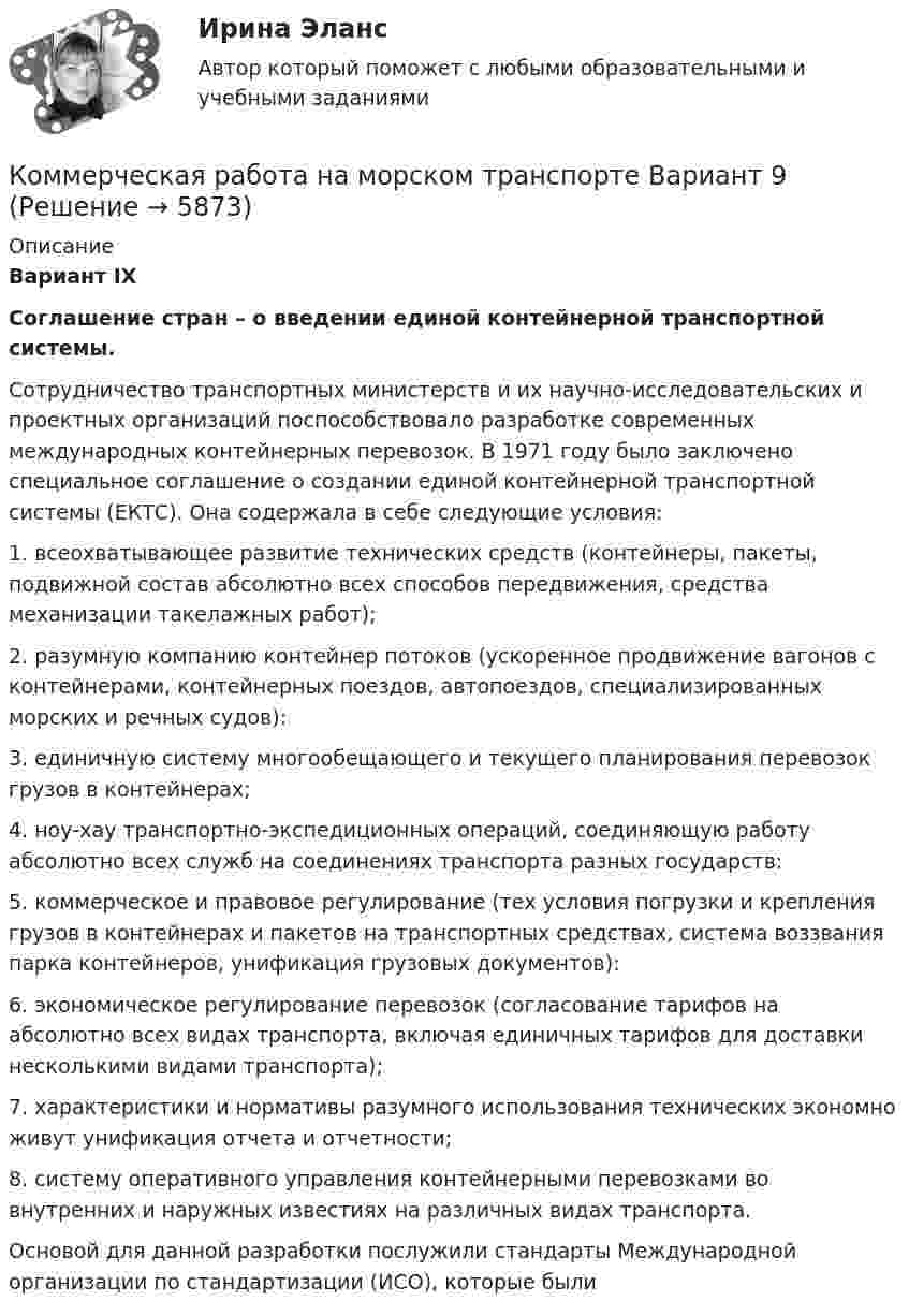      
          Описание
          Вариант IX Соглашение стран – о введении единой контейнерной транспортной системы.  	Сотрудничество транспортных министерств и их научно-исследовательских и проектных организаций поспособствовало разработке современных международных контейнерных перевозок. В 1971 году было заключено специальное соглашение о создании единой контейнерной транспортной системы (ЕКТС). Она содержала в себе следующие условия:1.     всеохватывающее развитие технических средств (контейнеры, пакеты, подвижной состав абсолютно всех способов передвижения, средства механизации такелажных работ);2.     разумную компанию контейнер потоков (ускоренное продвижение вагонов с контейнерами, контейнерных поездов, автопоездов, специализированных морских и речных судов):3.     единичную систему многообещающего и текущего планирования перевозок грузов в контейнерах;4.     ноу-хау транспортно-экспедиционных операций, соединяющую работу абсолютно всех служб на соединениях транспорта разных государств:5.     коммерческое и правовое регулирование (тех условия погрузки и крепления грузов в контейнерах и пакетов на транспортных средствах, система воззвания парка контейнеров, унификация грузовых документов):6.     экономическое регулирование перевозок (согласование тарифов на абсолютно всех видах транспорта, включая единичных тарифов для доставки несколькими видами транспорта);7.     характеристики и нормативы разумного использования технических экономно живут унификация отчета и отчетности;8.     систему оперативного управления контейнерными перевозками во внутренних и наружных известиях на различных видах транспорта.Основой для данной разработки послужили стандарты Международной организации по стандартизации (ИСО), которые были     
            
            
            Коммерческая организация строит свою деятельности на трех основных принципах, в частности, принцип экономической эффективности ... состоит в получении заданной выручки при минимальных затратах, обеспечивая прибыль и определенный уровень рентабКоммерческая работа на морском транспорте Вариант 9Коммерческий банк «Элкомбанк» предоставил обществу сс ограниченной ответственностью «Легион» кредит сроком на один год под гарантию акционерного банка «Инвестбанк»Коммерческий перевод (первый иностранный (английский) язык) тест с ответами СинергияКоммерческий перевод (первый иностранный (английский) язык) тест с ответами Синергия/МОИ/ МТИ /МОСАПКоммерческими организациями являются: хозяйственные товарищества, хозяйственные общества,...КОММЕРЧЕСКОЕ ПРАВО. Вариант 7Коммерческая деятельность ТестКоммерческая деятельность (тест с ответами Синергия)Коммерческая деятельность Юрайт (Интернет предпринимательство Синергия) МагистратураКоммерческая компания занимается разработкой стратегии. Какой из признаков, характеризующих стратегический и оперативный менеджмент, является в данном случае определяющим?Коммерческая логистика (Итоговый тест)Коммерческая логистика РосдистантКоммерческая организация, не наделенная правом собственности на имущество, закрепленное за ним собственником, – это … 