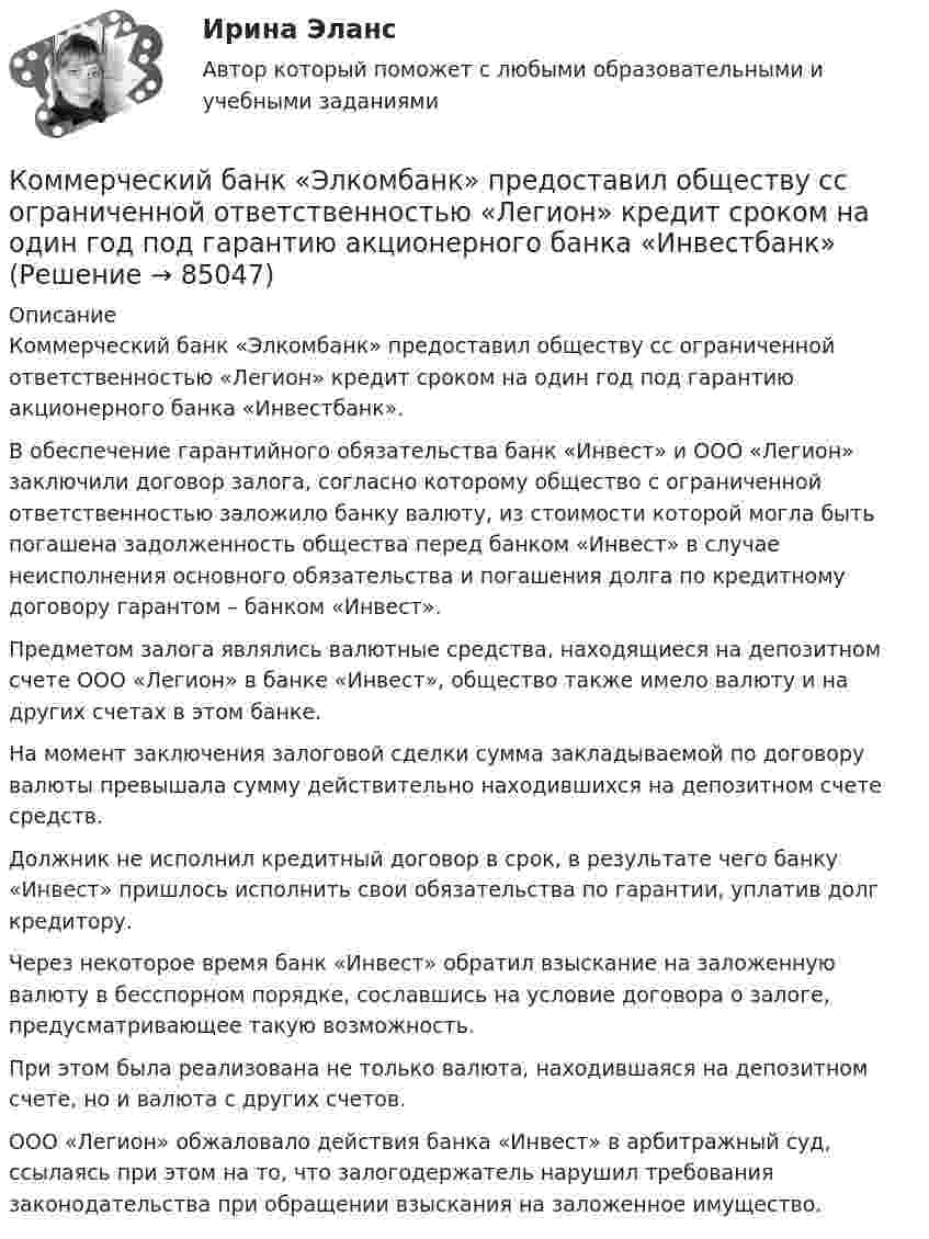      
            Описание
            Коммерческий банк «Элкомбанк» предоставил обществу сс ограниченной ответственностью «Легион» кредит сроком на один год под гарантию акционерного банка «Инвестбанк».В обеспечение гарантийного обязательства банк «Инвест» и ООО «Легион» заключили договор залога, согласно которому общество с ограниченной ответственностью заложило банку валюту, из стоимости которой могла быть погашена задолженность общества перед банком «Инвест» в случае неисполнения основного обязательства и погашения долга по кредитному договору гарантом – банком «Инвест». Предметом залога являлись валютные средства, находящиеся на депозитном счете ООО «Легион» в банке «Инвест», общество также имело валюту и на других счетах в этом банке.На момент заключения залоговой сделки сумма закладываемой по договору валюты превышала сумму действительно находившихся на депозитном счете средств.Должник не исполнил кредитный договор в срок, в результате чего банку «Инвест» пришлось исполнить свои обязательства по гарантии, уплатив долг кредитору. Через некоторое время банк «Инвест» обратил взыскание на заложенную валюту в бесспорном порядке, сославшись на условие договора о залоге, предусматривающее такую возможность.При этом была реализована не только валюта, находившаяся на депозитном счете, но и валюта с других счетов.ООО «Легион» обжаловало действия банка «Инвест» в арбитражный суд, ссылаясь при этом на то, что залогодержатель нарушил требования законодательства при обращении взыскания на заложенное имущество.   
            
            
            Коммерческая работа на морском транспорте Вариант 9Коммерческий банк «Элкомбанк» предоставил обществу сс ограниченной ответственностью «Легион» кредит сроком на один год под гарантию акционерного банка «Инвестбанк»Коммерческий перевод (первый иностранный (английский) язык) тест с ответами СинергияКоммерческий перевод (первый иностранный (английский) язык) тест с ответами Синергия/МОИ/ МТИ /МОСАПКоммерческими организациями являются: хозяйственные товарищества, хозяйственные общества,...КОММЕРЧЕСКОЕ ПРАВО. Вариант 7Коммерческое право, задачаКоммерческая деятельность (тест с ответами Синергия)Коммерческая деятельность Юрайт (Интернет предпринимательство Синергия) МагистратураКоммерческая компания занимается разработкой стратегии. Какой из признаков, характеризующих стратегический и оперативный менеджмент, является в данном случае определяющим?Коммерческая логистика (Итоговый тест)Коммерческая логистика РосдистантКоммерческая организация, не наделенная правом собственности на имущество, закрепленное за ним собственником, – это … Коммерческая организация строит свою деятельности на трех основных принципах, в частности,... предполагает производство и продажу продукции, требуемого рынком качества и количества принцип экономической эффективности принцип финансовой устойчивости
