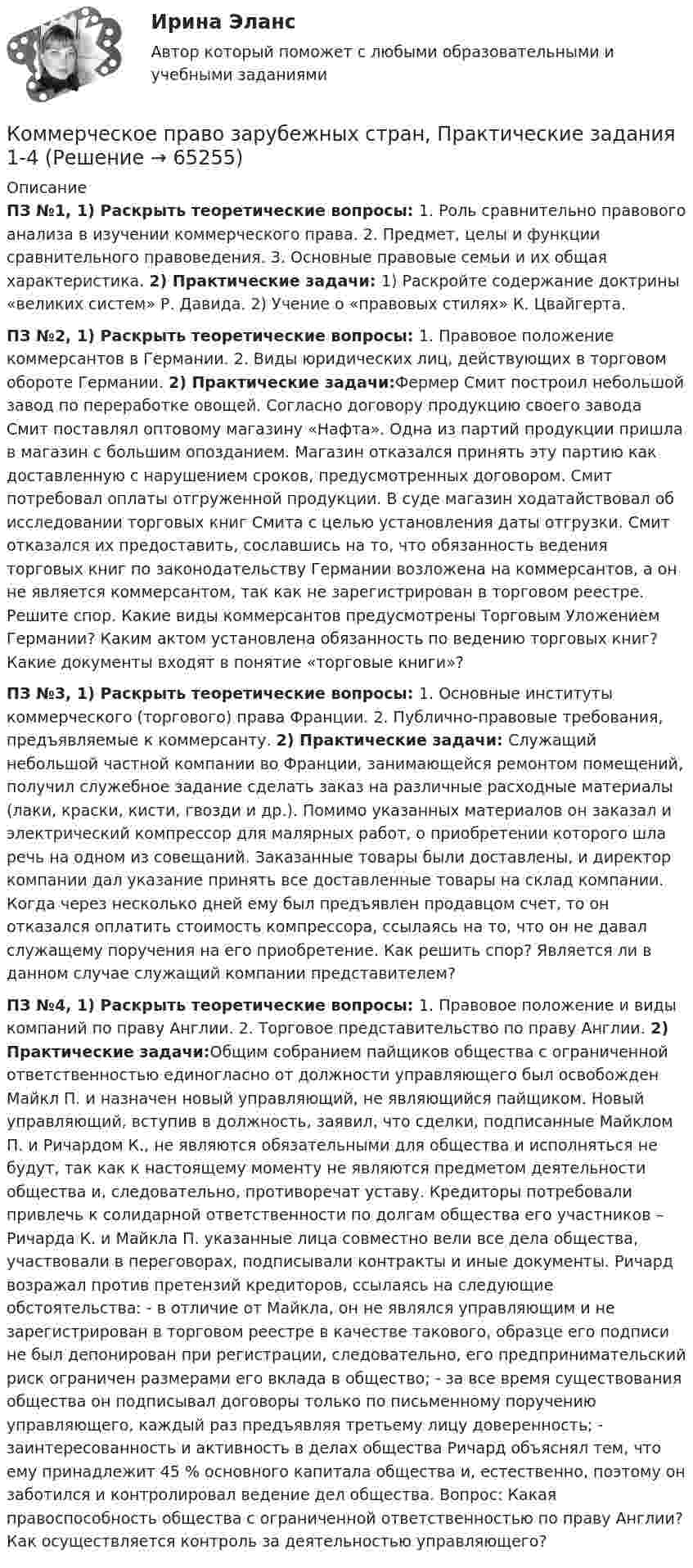      
            Описание
            ПЗ №1, 1) Раскрыть теоретические вопросы: 1. Роль сравнительно правового анализа в изучении коммерческого права. 2. Предмет, целы и функции сравнительного правоведения. 3. Основные правовые семьи и их общая характеристика. 2) Практические задачи: 1) Раскройте содержание доктрины «великих систем» Р. Давида. 2) Учение о «правовых стилях» К. Цвайгерта.ПЗ №2, 1) Раскрыть теоретические вопросы: 1. Правовое положение коммерсантов в Германии. 2. Виды юридических лиц, действующих в торговом обороте Германии. 2) Практические задачи:Фермер Смит построил небольшой завод по переработке овощей. Согласно договору продукцию своего завода Смит поставлял оптовому магазину «Нафта». Одна из партий продукции пришла в магазин с большим опозданием. Магазин отказался принять эту партию как доставленную с нарушением сроков, предусмотренных договором. Смит потребовал оплаты отгруженной продукции. В суде магазин ходатайствовал об исследовании торговых книг Смита с целью установления даты отгрузки. Смит отказался их предоставить, сославшись на то, что обязанность ведения торговых книг по законодательству Германии возложена на коммерсантов, а он не является коммерсантом, так как не зарегистрирован в торговом реестре. Решите спор. Какие виды коммерсантов предусмотрены Торговым Уложением Германии? Каким актом установлена обязанность по ведению торговых книг?  Какие документы входят в понятие «торговые книги»?ПЗ №3, 1) Раскрыть теоретические вопросы: 1. Основные институты коммерческого (торгового) права Франции. 2. Публично-правовые требования, предъявляемые к коммерсанту. 2) Практические задачи: Служащий небольшой частной компании во Франции, занимающейся ремонтом помещений, получил служебное задание сделать заказ на различные расходные материалы (лаки, краски, кисти, гвозди и др.). Помимо указанных материалов он заказал и электрический компрессор для малярных работ, о приобретении которого шла речь на одном из совещаний. Заказанные товары были доставлены, и директор компании дал указание принять все доставленные товары на склад компании. Когда через несколько дней ему был предъявлен продавцом счет, то он отказался оплатить стоимость компрессора, ссылаясь на то, что он не давал служащему поручения на его приобретение. Как решить спор? Является ли в данном случае служащий компании представителем?ПЗ №4, 1) Раскрыть теоретические вопросы: 1. Правовое положение и виды компаний по праву Англии. 2. Торговое представительство по праву Англии. 2) Практические задачи:Общим собранием пайщиков общества с ограниченной ответственностью единогласно от должности управляющего был освобожден Майкл П. и назначен новый управляющий, не являющийся пайщиком. Новый управляющий, вступив в должность, заявил, что сделки, подписанные Майклом П. и Ричардом К., не являются обязательными для общества и исполняться не будут, так как к настоящему моменту не являются предметом деятельности общества и, следовательно, противоречат уставу. Кредиторы потребовали привлечь к солидарной ответственности по долгам общества его участников – Ричарда К. и Майкла П. указанные лица совместно вели все дела общества, участвовали в переговорах, подписывали контракты и иные документы. Ричард возражал против претензий кредиторов, ссылаясь на следующие обстоятельства: - в отличие от Майкла, он не являлся управляющим и не зарегистрирован в торговом реестре в качестве такового, образце его подписи не был депонирован при регистрации, следовательно, его предпринимательский риск ограничен размерами его вклада в общество; - за все время существования общества он подписывал договоры только по письменному поручению управляющего, каждый раз предъявляя третьему лицу доверенность; - заинтересованность и активность в делах общества Ричард объяснял тем, что ему принадлежит 45 % основного капитала общества и, естественно, поэтому он заботился и контролировал ведение дел общества. Вопрос: Какая правоспособность общества с ограниченной ответственностью по праву Англии? Как осуществляется контроль за деятельностью управляющего?   
            
            
            Коммерческое право, задачаКоммерческое право зарубежных стран, Практические задания 1-4Коммерческое право зарубежных стран, Практические задания 5-7Коммерческое право ММУ 2023г.Коммерческое право. Практические задания. ММУ.Коммуникативная политика в ГМУ Вариант 4 (УрГЭУ) Коммуникативная политика в ГМУ (УрГЭУ, 1 вариант)Коммерческая организация строит свою деятельности на трех основных принципах, в частности,... предполагает производство и продажу продукции, требуемого рынком качества и количества принцип экономической эффективности принцип финансовой устойчивостиКоммерческая организация строит свою деятельности на трех основных принципах, в частности, принцип экономической эффективности ... состоит в получении заданной выручки при минимальных затратах, обеспечивая прибыль и определенный уровень рентабКоммерческая работа на морском транспорте Вариант 9Коммерческий банк «Элкомбанк» предоставил обществу сс ограниченной ответственностью «Легион» кредит сроком на один год под гарантию акционерного банка «Инвестбанк»Коммерческий перевод (первый иностранный (английский) язык) тест с ответами СинергияКоммерческий перевод (первый иностранный (английский) язык) тест с ответами Синергия/МОИ/ МТИ /МОСАПКоммерческими организациями являются: хозяйственные товарищества, хозяйственные общества,...