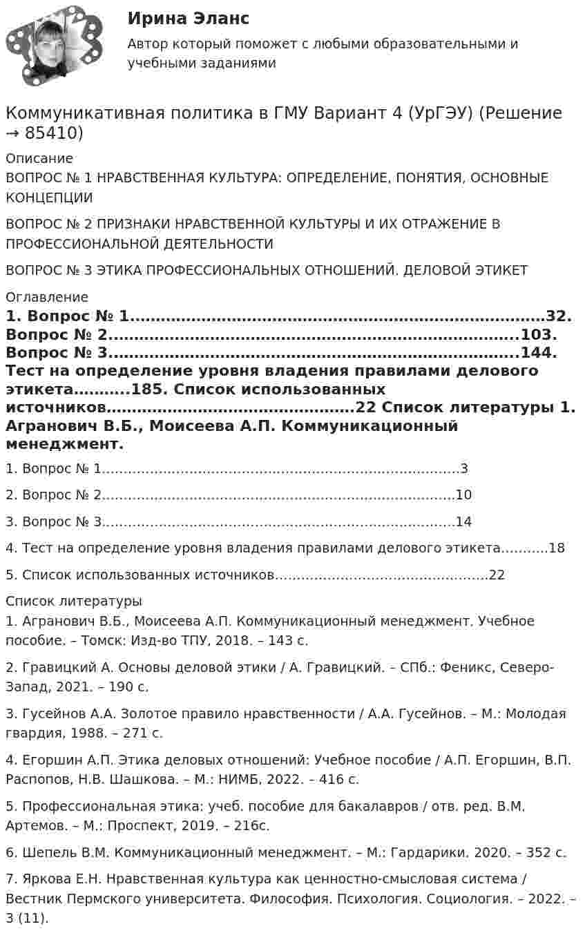     
            Описание
            ВОПРОС № 1 НРАВСТВЕННАЯ КУЛЬТУРА: ОПРЕДЕЛЕНИЕ, ПОНЯТИЯ, ОСНОВНЫЕ КОНЦЕПЦИИВОПРОС № 2 ПРИЗНАКИ НРАВСТВЕННОЙ КУЛЬТУРЫ И ИХ ОТРАЖЕНИЕ В ПРОФЕССИОНАЛЬНОЙ ДЕЯТЕЛЬНОСТИВОПРОС № 3 ЭТИКА ПРОФЕССИОНАЛЬНЫХ ОТНОШЕНИЙ. ДЕЛОВОЙ ЭТИКЕТ 
            Оглавление
            1.	Вопрос № 1.………………………………………………………………………32.	Вопрос № 2.……………………………………………………………………..103.	Вопрос № 3.……………………………………………………………………..144.	Тест на определение уровня владения правилами делового этикета………..185.	Список использованных источников………………………………………….22 
            Список литературы
            1.	Агранович В.Б., Моисеева А.П. Коммуникационный менеджмент. Учебное пособие. – Томск: Изд-во ТПУ, 2018. – 143 с.2.	Гравицкий А. Основы деловой этики / А. Гравицкий. – СПб.: Феникс, Северо-Запад, 2021. – 190 с.3.	Гусейнов А.А. Золотое правило нравственности / А.А. Гусейнов. – М.: Молодая гвардия, 1988. – 271 с.4.	Егоршин А.П. Этика деловых отношений: Учебное пособие / А.П. Егоршин, В.П. Распопов, Н.В. Шашкова. – М.: НИМБ, 2022. – 416 с.5.	Профессиональная этика: учеб. пособие для бакалавров / отв. ред. В.М. Артемов. – М.: Проспект, 2019. – 216с.6.	Шепель В.М. Коммуникационный менеджмент. – М.: Гардарики. 2020. – 352 с.7.	Яркова Е.Н. Нравственная культура как ценностно-смысловая система / Вестник Пермского университета. Философия. Психология. Социология. – 2022. – 3 (11). 
            
            
            Коммерческое право. Практические задания. ММУ.Коммуникативная политика в ГМУ Вариант 4 (УрГЭУ) Коммуникативная политика в ГМУ (УрГЭУ, 1 вариант)Коммуникативное поведениеКоммуникативную эффективность при оценке эффективности рекламы можно определить через … (укажите 2 варианта ответа)Коммуникативные принципы персонала в детской паллиативной помощи [Ответы]Коммуникативные технологии   ЗАДАНИЯЕ 1Коммерческий перевод (первый иностранный (английский) язык) тест с ответами СинергияКоммерческий перевод (первый иностранный (английский) язык) тест с ответами Синергия/МОИ/ МТИ /МОСАПКоммерческими организациями являются: хозяйственные товарищества, хозяйственные общества,...КОММЕРЧЕСКОЕ ПРАВО. Вариант 7Коммерческое право, задачаКоммерческое право зарубежных стран, Практические задания 1-4Коммерческое право зарубежных стран, Практические задания 5-7