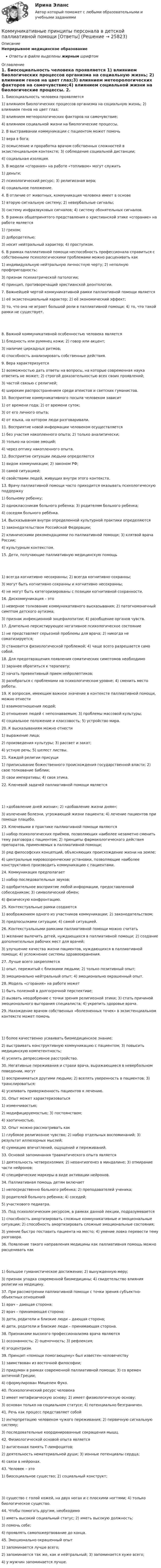      
          Описание
          Непрерывное медицинское образованиеОтветы в файле выделены жирным шрифтом 
          Оглавление
          1. Биосоциальность человека проявляется 1) влиянием биологических процессов организма на социальную жизнь; 2) влиянием генов на цвет глаз;3) влиянием метеорологических факторов на самочувствие;4) влиянием социальной жизни на биологические процессы. 2. В выстраивании коммуникации с пациентом может помочь 1) вера в бога;2) осмысление и проработка врачом собственных сложностей в экзистенциальном контексте; 3) соблюдение социальной дистанции;4) социальная изоляция. 3. В модели «сгорания» на работе «топливом» могут служить 1) деньги;2) психологический ресурс; 3) религиозная вера;4) социальное положение. 4. В отличие от животных, коммуникация человека имеет в основе 1) вторую сигнальную систему; 2) невербальные сигналы;3) систему инфразвуковых сигналов; 4) систему обонятельных сигналов. 5. В рамках общепринятого представления о христианской этике «сгорание» на работе является 1) грехом;2) добродетелью;3) носит нейтральный характер; 4) проступком. 6. В рамках паллиативной помощи неспособность профессионала справиться с собственными психологическими проблемами можно расценивать как 1) индивидуальную нейтральную личностную черту; 2) неполную профпригодность;3) признак психиатрической патологии;4) принцип, противоречащий христианской деонтологии. 7. Важнейшей чертой коммуникативной рамки паллиативной помощи является 1) её экзистенциальный характер; 2) её экономический эффект;3) то, что она не играет большой роли в паллиативной помощи; 4) то, что такой рамки не существует. 8. Важной коммуникативной особенностью человека является 1) бледность или румянец кожи; 2) говор или акцент;3) наличие циркадных ритмов;4) способность анализировать собственные действия. 9. Вера характеризуется 1) возможностью дать ответы на вопросы, на которые современная наука ответить не может; 2) строгой доказательностью всех своих проявлений;3) частой связью с религией;4) широким распространением среди атеистов и светских гуманистов. 10. Восприятие коммуникативного посыла человеком зависит 1) от времени года; 2) от времени суток;3) от его личного опыта;4) от языка, на котором люди разговаривали. 11. Восприятие новой информации человеком осуществляется 1) без участия накопленного опыта; 2) только аналитически;3) только на основе эмоций;4) через оптику накопленного опыта. 12. Восприятие ситуации людьми определяется 1) видом коммуникации; 2) законом РФ;3) самой ситуацией;4) свойствами людей, живущих внутри этого контекста. 13. Врачу паллиативной помощи часто приходится оказывать психологическую поддержку 1) больному ребенку;2) одноклассникам больного ребенка; 3) родителям больного ребенка;4) соседям больного ребёнка. 14. Высказывания внутри определенной культурной практики определяются 1) законодательством Российской Федерации;2) клиническими рекомендациями по паллиативной помощи; 3) клятвой врача России;4) культурным контекстом. 15. Дети, получающие паллиативную медицинскую помощь 1) всегда когнитивно несохранны; 2) всегда когнитивно сохранны;3) могут быть когнитивно сохранны и когнитивно несохранны;4) не могут быть категоризированы с позиции когнитивной сохранности. 16. Дискоммуникация – это 1) неверное толкование коммуникативного высказывания; 2) патогномоничный симптом детского аутизма;3) признак инфекционной энцефалопатии; 4) разобщение органов чувств. 17. Длительно персистирующее негативное психологическое состояние 1) не представляет серьезной проблемы для врача; 2) никогда не соматизируется;3) становится физиологической проблемой; 4) чаще всего разрешается само собой. 18. Для предотвращения появления соматических симптомов необходимо 1) заранее обратиться к терапевту;2) начать превентивный прием нейролептиков;3) разобраться с проблемами на психологическом уровне; 4) сменить место работы. 19. К вопросам, имеющим важное значение в контексте паллиативной помощи, можно отнести 1) взаимоотношения людей;2) отношения людей с непознаваемым; 3) проблемы массовой культуры;4) социальное положение и классовость; 5) устройство мира. 20. К высказываниям можно отнести 1) выражение лица;2) произведения культуры; 3) рассвет и закат;4) устную речь; 5) шелест листвы. 21. Каждой религии присущи 1) приписывание божественного происхождения государственной власти; 2) свое толкование Библии;3) свои императивы; 4) своя этика. 22. Ключевой задачей паллиативной помощи является 1) «добавление дней жизни»; 2) «добавление жизни дням»;3) излечение болезни, угрожающей жизни пациента; 4) лечение пациентов при помощи плацебо. 23. Ключевыми в практике паллиативной помощи являются 1) набор психологических приёмов, позволяющих наиболее незаметно сменить тему разговора с пациентом; 2) принципы фармакологического действия препаратов, применяемых в паллиативной помощи;3) ряд философских концепций, объясняющих происхождение жизни на земле;4) центральные мировоззренческие установки, позволяющие наиболее конструктивно производить коммуникацию с пациентами. 24. Коммуникация предполагает 1) набор последовательных звуков;2) одобрительное восприятие любой информации, предоставленной собеседником; 3) символический обмен;4) физическую конфронтацию. 25. Контекстуальные рамки создаются 1) воображением одного из участников коммуникации; 2) законодательством;3) предпосылками ситуации; 4) самой ситуацией. 26. Контекстуальными рамками паллиативной помощи можно считать 1) желание вылечить детей, нуждающихся в паллиативной помощи; 2) создание дополнительных рабочих мест для врачей;3) улучшение качества жизни пациентов, нуждающихся в паллиативной помощи; 4) усложнение системы здравоохранения. 27. Лучше всего закрепляется 1) опыт, пережитый с близкими людьми; 2) только позитивный опыт;3) эмоционально нейтральный опыт; 4) эмоционально окрашенный опыт. 28. Модель «сгорания» на работе может 1) быть полезной в долгосрочной перспективе;2) вызвать неодобрение с точки зрения религиозной этики; 3) стать причиной эмоционального выгорания специалиста; 4) укрепить здоровье врача. 29. Нахождение врачом собственных «болезненных точек» в экзистенциальном контексте может помочь 1) более качественно усваивать биомедицинское знание;2) выстраивать конструктивную коммуникацию с пациентом; 3) повысить медицинскую компетентность;4) усилить депрессивное расстройство. 30. Негативные переживания и страхи врача, выражающиеся в невербальном поведении, могут 1) восприниматься другими людьми; 2) вселять уверенность в пациентов; 3) транслироваться;4) усиливать приверженность пациентов к лечению. 31. Опыт может характеризоваться 1) изменчивостью;2) модифицируемостью; 3) постоянством;4) хаотичностью. 32. Опыт можно рассматривать как 1) глубокое религиозное чувство; 2) набор отдельных воспоминаний; 3) результат иллюзорных мыслей;4) суммацию впечатлений, ощущений и переживаний. 33. Основой запоминания травматического опыта является 1) деятельность четверохолмия; 2) неоангиогенез в миндалине; 3) отмирание части нейронов;4) специфические маркеры в виде активации нейронов. 34. Паллиативная помощь детям включает 1) непосредственно больного ребенка; 2) преподавателей ученика;3) родителей больного ребенка; 4) соседей;5) участкового педиатра. 35. Под психологическим ресурсом, в рамках данной лекции, подразумевается 1) способность амортизировать сложные коммуникативные и эмоциональные ситуации; 2) способность амортизировать сложные эмоциональные состояния;3) умение быстро поставить пациента на место; 4) умение ловко перевести тему разговора. 36. Появление такого направления медицины как паллиативная помощь можно расценивать как 1) большое гуманистическое достижение; 2) вынужденную меру;3) признак упадка современной биомедицины; 4) свидетельство влияния религии на медицину. 37. При рассмотрении паллиативной помощи с точки зрения субъектно-объектных отношений 1) врач – дающая сторона;2) врач – принимающая сторона;3) дети, родители и близкие люди – дающая сторона;4) дети, родители и близкие люди – принимающая сторона. 38. Признаками высокого профессионализма врача являются 1) осознанность; 2) оценочность; 3) рефлексия;4) эгоцентризм. 39. Принцип «помощи помогающему» был известен человечеству 1) заимствован из восточной философии;2) придуман в рамках современной паллиативной помощи; 3) со времен античной Греции;4) сформулирован Мишелем Фуко. 40. Психологический ресурс человека 1) имеет метафизическую основу; 2) имеет физиологическую основу;3) основан только на социальном статусе; 4) потенциально безграничен. 41. Речь как процесс представляет собой 1) интерпретацию человеком чужого переживания; 2) первичную сигнальную систему;3) последовательные координированные сокращения мышц. 42. Физиологической основой опыта является 1) антигенная память Т-лимфоцитов;2) деятельность нематериальной души; 3) ионные потенциалы сердца;4) связи в нейронах. 43. Человек – это 1) биосоциальное существо; 2) социальный конструкт; 3) существо с голой кожей, на двух ногах и с плоскими ногтями; 4) только биологическое существо. 44. Чтобы помогать другим, необходимо 1) иметь высокий социальный статус; 2) иметь высокую должность;3) помочь себе;4) проявлять самопожертвование до конца. 45. Эмоционально окрашенный опыт 1) запоминается лучше всего;2) запоминается так же, как и нейтральный; 3) запоминается хуже всего;4) у мужчин запоминается лучше. 
            
            
            Коммуникативную эффективность при оценке эффективности рекламы можно определить через … (укажите 2 варианта ответа)Коммуникативные принципы персонала в детской паллиативной помощи [Ответы]Коммуникативные технологии   ЗАДАНИЯЕ 1Коммуникативные технологии Итоговый Коммуникативные технологии ИТОГОВЫЙ ТЕСТ Коммуникации в организации (тестовые задания)Коммуникации топ-менеджера (Новый тест 2023). Синергия. На отлично!Коммерческое право, задачаКоммерческое право зарубежных стран, Практические задания 1-4Коммерческое право зарубежных стран, Практические задания 5-7Коммерческое право ММУ 2023г.Коммерческое право. Практические задания. ММУ.Коммуникативная политика в ГМУ Вариант 4 (УрГЭУ) Коммуникативная политика в ГМУ (УрГЭУ, 1 вариант)