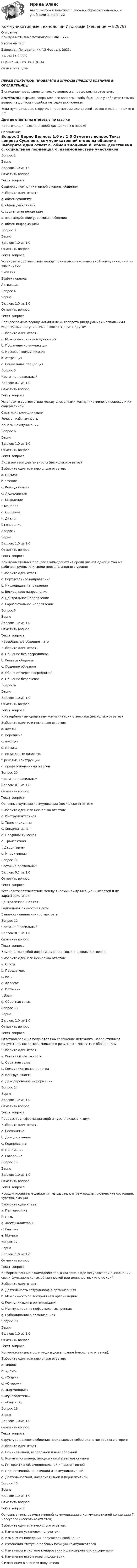      
            Описание
            Коммуникативные технологии (ММ.1.22)	Итоговый тест	Завершен	Понедельник, 13 Февраль 2023, Баллы	16,2/20,0Оценка	24,3 из 30,0 (81%)Отзыв	тест сданПЕРЕД ПОКУПКОЙ ПРОВЕРЬТЕ ВОПРОСЫ ПРЕДСТАВЛЕННЫЕ В ОГЛАВЛЕНИИ‼️В описание представлены только вопросы с правильными ответами.ВНИМАНИЕ в файле сохранила все вопросы,чтобы был шанс у тебя ответить на вопрос,не допуская ошибки методом исключения.Если нужна помощь с другими предметами или сдачей тестов онлайн, пишите в ЛС Другие ответы на итоговые по ссылке Просто введи название своей дисциплины в поиске 
            Оглавление
            

















Вопрос 2
Верно
Баллов: 1,0 из 1,0
Отметить вопрос
Текст вопроса
Сущность коммуникативной стороны общения
Выберите один ответ:
a. обмен эмоциями
b. обмен действиями
c. социальная перцепция
d. взаимодействие участников общения
e. обмен информацией 
Вопрос 3
Верно
Баллов: 1,0 из 1,0
Отметить вопрос
Текст вопроса
Установите соответствие между понятиями межличностной коммуникации и их значениями
Эмпатия
Эффект ореола
Аттракция
Вопрос 4
Верно
Баллов: 1,0 из 1,0
Отметить вопрос
Текст вопроса
Процесс обмена сообщениями и их интерпретация двумя или несколькими индивидами, вступившими в контакт друг с другом
Выберите один ответ:
a. Межличностная коммуникация 
b. Публичная коммуникация
c. Массовая коммуникация
d. Аттракция
e. Социальная перцепция
Вопрос 5
Частично правильный
Баллов: 0,7 из 1,0
Отметить вопрос
Текст вопроса
Установите соответствие между элементами коммуникативного процесса и их содержанием:
Стратегия коммуникации
Речевая избыточность
Каналы коммуникации
Вопрос 6
Верно
Баллов: 1,0 из 1,0
Отметить вопрос
Текст вопроса
Виды речевой деятельности (несколько ответов)
Выберите один или несколько ответов:
a. Письмо 
b. Чтение 
c. Коммуникация
d. Аудирование 
e. Мышление
f. Монолог
g. Общение
h. Диалог
i. Говорение 
Вопрос 7
Верно
Баллов: 1,0 из 1,0
Отметить вопрос
Текст вопроса
Коммуникативный процесс взаимодействия среди членов одной и той же рабочей группы или среди персонала одного уровня
Выберите один ответ:
a. Вертикальное направление
b. Нисходящее направление
c. Восходящее направление
d. Центральное направление
e. Горизонтальное направление 
Вопрос 8
Верно
Баллов: 1,0 из 1,0
Отметить вопрос
Текст вопроса
Невербальное общение – это
Выберите один ответ:
a. Общение без посредников
b. Речевое общение
c. Общение образное
d. Общение через посредников
e. Общение безречевое 
Вопрос 9
Верно
Баллов: 1,0 из 1,0
Отметить вопрос
Текст вопроса
К невербальным средствам коммуникации относятся (несколько ответов)
Выберите один или несколько ответов:
a. жесты 
b. переписка
c. походка 
d. мимика 
e. социальные диалекты
f. речевые конструкции
g. профессиональный жаргон
Вопрос 10
Частично правильный
Баллов: 0,1 из 1,0
Отметить вопрос
Текст вопроса
Основные функции коммуникации (несколько ответов):
Выберите один или несколько ответов:
a. Инструментальная 
b. Трансляционная
c. Синдикативная
d. Профилактическая
e. Трансактная 
f. Дедуктивная
g. Индуктивная
Вопрос 11
Частично правильный
Баллов: 0,7 из 1,0
Отметить вопрос
Текст вопроса
Установите соответствие между типами коммуникационных сетей и их характеристикой:
Централизованная сеть
Радиальная личностная сеть
Взаимосвязанная личностная сеть
Вопрос 12
Частично правильный
Баллов: 0,7 из 1,0
Отметить вопрос
Текст вопроса
Компоненты любой информационной связи (несколько ответов):
Выберите один или несколько ответов:
a. Слухи
b. Передатчик 
c. Речь
d. Адресат 
e. Источник 
f. Язык
g. Обратная связь 
Вопрос 13
Верно
Баллов: 1,0 из 1,0
Отметить вопрос
Текст вопроса
Ответная реакция получателя на сообщение источника, набор откликов получателя, которые возникают в результате контакта с обращением
Выберите один ответ:
a. Речевая избыточность
b. Обратная связь 
c. Коммуникативная цепочка
d. Конгруэнтность
e. Декодирование информации
Вопрос 14
Верно
Баллов: 1,0 из 1,0
Отметить вопрос
Текст вопроса
Процесс трансформации идей и чувств в слова и звуки
Выберите один ответ:
a. Восприятие
b. Декодирование
c. Кодирование 
d. Понимание
e. Говорение
Вопрос 15
Верно
Баллов: 1,0 из 1,0
Отметить вопрос
Текст вопроса
Координированные движения мышц лица, отражающие психические состояния, чувства, эмоции
Выберите один ответ:
a. Пантомимика
b. Позы
c. Жесты-адапторы
d. Гаптика
e. Мимика 

Вопрос 17
Верно
Баллов: 1,0 из 1,0
Отметить вопрос
Текст вопроса
Информационные взаимодействия, в которые люди вступают при выполнении своих функциональных обязанностей или должностных инструкций
Выберите один ответ:
a. Деятельность сотрудников в организациях
b. Межличностное восприятие в организациях
c. Коммуникация в организациях 
d. Коммуникация в неформальных группах
e. Субординация в организациях
Вопрос 18
Верно
Баллов: 1,0 из 1,0
Отметить вопрос
Текст вопроса
Коммуникативные роли индивидов в группе (несколько ответов):
Выберите один или несколько ответов:
a. «Воин»
b. «Друг»
c. «Судья»
d. «Сторож» 
e. «Космополит» 
f. «Руководитель»
g. «Связной» 
Вопрос 19
Верно
Баллов: 1,0 из 1,0
Отметить вопрос
Текст вопроса
Структура делового общения представляет собой единство трех его сторон:
Выберите один ответ:
a. Номинативной, вербальной и невербальной
b. Коммуникативной, перцептивной и интерактивной 
c. Интерактивной, эмоциональной и перцептивной
d. Перцептивной, конативной и коммуникативной
e. Деятельностной, информативной и перцептивной
Вопрос 20
Верно
Баллов: 1,0 из 1,0
Отметить вопрос
Текст вопроса
Основные типы результативной коммуникации в коммуникативной концепции Г. Лассуэлла (несколько ответов):
Выберите один или несколько ответов:
a. Изменения установок получателя 
b. Изменения поведения получателя сообщения 
c. Изменения статусно-ролевых позиций коммуникаторов
d. Изменения в системе кодирования и декодирования информации
e. Изменения источников информации
f. Изменения в знаниях получателя 










  
            
            
            Коммуникативные технологии   ЗАДАНИЯЕ 1Коммуникативные технологии Итоговый Коммуникативные технологии ИТОГОВЫЙ ТЕСТ Коммуникации в организации (тестовые задания)Коммуникации топ-менеджера (Новый тест 2023). Синергия. На отлично!Коммуникации топ-менеджера (Ответы на тест Синергия/МОИ/ МТИ)Коммуникации топ-менеджера (Тест с ответами СИНЕРГИЯ / МОИ / МТИ)Коммерческое право зарубежных стран, Практические задания 5-7Коммерческое право ММУ 2023г.Коммерческое право. Практические задания. ММУ.Коммуникативная политика в ГМУ Вариант 4 (УрГЭУ) Коммуникативная политика в ГМУ (УрГЭУ, 1 вариант)Коммуникативное поведениеКоммуникативную эффективность при оценке эффективности рекламы можно определить через … (укажите 2 варианта ответа)