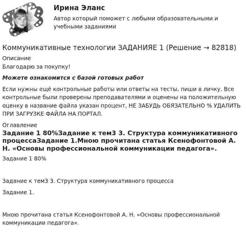      
            Описание
            Благодарю за покупку!Можете ознакомится с базой готовых работ Если нужны ещё контрольные работы или ответы на тесты, пиши в личку. Все контрольные были проверены преподавателями и оценены на положительную оценку в название файла указан процент, НЕ ЗАБУДЬ ОБЯЗАТЕЛЬНО % УДАЛИТЬ ПРИ ЗАГРУЗКЕ ФАЙЛА НА ПОРТАЛ. 
            Оглавление
            Задание  1 80%Задание к тем3 3. Структура коммуникативного процессаЗадание 1.Мною прочитана статья Ксенофонтовой А. Н. «Основы профессиональной коммуникации педагога».  
            
            
            Коммуникативные принципы персонала в детской паллиативной помощи [Ответы]Коммуникативные технологии   ЗАДАНИЯЕ 1Коммуникативные технологии Итоговый Коммуникативные технологии ИТОГОВЫЙ ТЕСТ Коммуникации в организации (тестовые задания)Коммуникации топ-менеджера (Новый тест 2023). Синергия. На отлично!Коммуникации топ-менеджера (Ответы на тест Синергия/МОИ/ МТИ)Коммерческое право зарубежных стран, Практические задания 1-4Коммерческое право зарубежных стран, Практические задания 5-7Коммерческое право ММУ 2023г.Коммерческое право. Практические задания. ММУ.Коммуникативная политика в ГМУ Вариант 4 (УрГЭУ) Коммуникативная политика в ГМУ (УрГЭУ, 1 вариант)Коммуникативное поведение