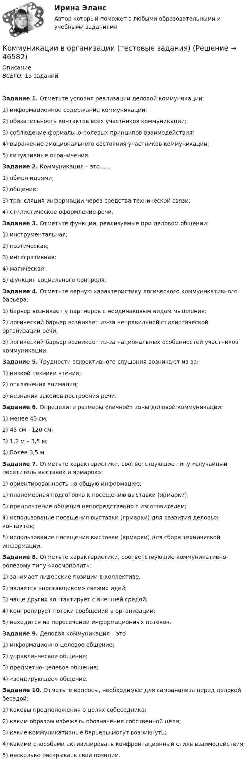      
            Описание
            ВСЕГО: 15 заданийЗадание 1. Отметьте условия реализации деловой коммуникации:1)   информационное содержание коммуникации;2)   обязательность контактов всех участников коммуникации;3)   соблюдение формально-ролевых принципов взаимодействия;4)   выражение эмоционального состояния участников коммуникации;5)   ситуативные ограничения.Задание 2. Коммуникация – это……1)    обмен идеями;2)    общение;3)    трансляция информации через средства технической связи;4)    стилистическое оформление речи.Задание 3. Отметьте функции, реализуемые при деловом общении:1)   инструментальная;2)   поэтическая;3)   интегративная;4)   магическая;5)   функция социального контроля.Задание 4. Отметьте верную характеристику логического коммуникативного барьера:1)   барьер возникает у партнеров с неодинаковым видом мышления;2)   логический барьер возникает из-за неправильной стилистической организации речи;3)   логический барьер возникает из-за национальных особенностей участников коммуникации.Задание 5. Трудности эффективного слушания возникают из-за:1)   низкой техники чтения;2)   отключения внимания;3)   незнания законов построения речи.Задание 6. Определите размеры «личной» зоны деловой коммуникации:1)   менее 45 см;2)   45 см - 120 см;3)   1,2 м – 3,5 м;4)   Более 3,5 м.Задание 7. Отметьте характеристики, соответствующие типу «случайный посетитель выставок и ярмарок»:1)   ориентированность на общую информацию;2)   планомерная подготовка к посещению выставки (ярмарки);3)   предпочтение общения непосредственно с изготовителем;4)   использование посещения выставки (ярмарки) для развития деловых контактов;5)   использование посещения выставки (ярмарки) для сбора технической информации.Задание 8. Отметьте характеристики, соответствующие коммуникативно-ролевому типу «космополит»:1)   занимает лидерские позиции в коллективе;2)   является «поставщиком» свежих идей;3)   чаще других контактирует с внешней средой;4)   контролирует потоки сообщений в организации;5)   находится на пересечении информационных потоков.Задание 9. Деловая коммуникация – это1)   информационно-целевое общение;2)   управленческое общение;3)   предметно-целевое общение;4)   «зондирующее» общение.Задание 10. Отметьте вопросы, необходимые для самоанализа перед деловой беседой:1)   каковы предположения о целях собеседника;2)   каким образом избежать обозначения собственной цели;3)   какие коммуникативные барьеры могут возникнуть;4)   какими способами активизировать конфронтационный стиль взаимодействия;5)   насколько раскрывать свои позиции.    
            
            
            Коммуникативные технологии ИТОГОВЫЙ ТЕСТ Коммуникации в организации (тестовые задания)Коммуникации топ-менеджера (Новый тест 2023). Синергия. На отлично!Коммуникации топ-менеджера (Ответы на тест Синергия/МОИ/ МТИ)Коммуникации топ-менеджера (Тест с ответами СИНЕРГИЯ / МОИ / МТИ)Коммуникационная сеть — этоКоммуникационный канал, по которому передаются слухи:Коммерческое право. Практические задания. ММУ.Коммуникативная политика в ГМУ Вариант 4 (УрГЭУ) Коммуникативная политика в ГМУ (УрГЭУ, 1 вариант)Коммуникативное поведениеКоммуникативную эффективность при оценке эффективности рекламы можно определить через … (укажите 2 варианта ответа)Коммуникативные принципы персонала в детской паллиативной помощи [Ответы]Коммуникативные технологии   ЗАДАНИЯЕ 1