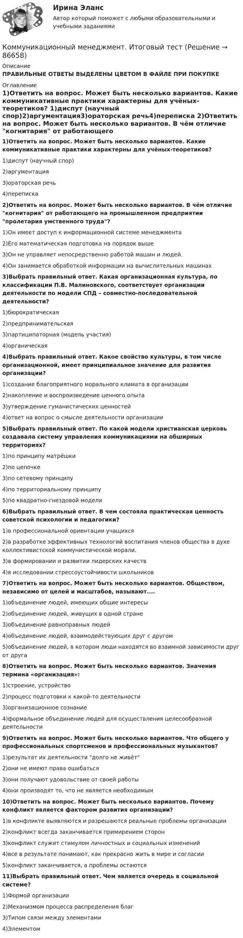      
            Описание
            ПРАВИЛЬНЫЕ ОТВЕТЫ ВЫДЕЛЕНЫ ЦВЕТОМ В ФАЙЛЕ ПРИ ПОКУПКЕ 
            Оглавление
            1)Ответить на вопрос. Может быть несколько вариантов. Какие коммуникативные практики характерны для учёных-теоретиков? 1)диспут (научный спор)2)аргументация3)ораторская речь4)переписка 2)Ответить на вопрос. Может быть несколько вариантов. В чём отличие когнитария от работающего на промышленном предприятии пролетария умственного труда? 1)Он имеет доступ к информационной системе менеджмента2)Его математическая подготовка на порядок выше3)Он не управляет непосредственно работой машин и людей.4)Он занимается обработкой информации на вычислительных машинах 3)Выбрать правильный ответ. Какая организационная культура, по классификации П.В. Малиновского, соответствует организации деятельности по модели СПД – совместно-последовательной деятельности? 1)бюрократическая2)предпринимательская3)партиципаторная (модель участия)4)органическая 4)Выбрать правильный ответ. Какое свойство культуры, в том числе организационной, имеет принципиальное значение для развития организации? 1)создание благоприятного морального климата в организации2)накопление и воспроизведение ценного опыта3)утверждение гуманистических ценностей4)ответ на вопрос о смысле деятельности организации 5)Выбрать правильный ответ. По какой модели христианская церковь создавала систему управления коммуникациями на обширных территориях? 1)по принципу матрёшки2)по цепочке3)по сетевому принципу4)по территориальному принципу5)по квадратно-гнездовой модели    6)Выбрать правильный ответ. В чем состояла практическая ценность советской психологии и педагогики? 1)в профессиональной ориентации учащихся2)в разработке эффективных технологий воспитания членов общества в духе коллективистской коммунистической морали.3)в формировании и развитии лидерских качеств4)в исследовании стрессоустойчивости школьников 7)Ответить на вопрос. Может быть несколько вариантов. Обществом, независимо от целей и масштабов, называют.... 1)объединение людей, имеющих общие интересы2)объединение людей, живущих в одной стране3)объединение равноправных людей4)объединение людей, взаимодействующих друг с другом5)объединение людей, в котором люди находятся во взаимной зависимости друг от друга 8)Ответить на вопрос. Может быть несколько вариантов. Значения термина «организация»: 1)строение, устройство2)процесс подготовки к какой-то деятельности3)организационное сознание4)формальное объединение людей для осуществления целесообразной деятельности 9)Ответить на вопрос. Может быть несколько вариантов. Что общего у профессиональных спортсменов и профессиональных музыкантов? 1)результат их деятельности долго не живёт2)они не имеют права ошибаться3)они получают удовольствие от своей работы4)они производят то, что не является необходимым 10)Ответить на вопрос. Может быть несколько вариантов. Почему конфликт является фактором развития организации? 1)в конфликте выявляются и разрешаются реальные проблемы организации2)конфликт всегда заканчивается примирением сторон3)конфликт служит стимулом личностных и социальных изменений4)все в результате понимают, как прекрасно жить в мире и согласии5)конфликт заканчивается, а проблемы остаются 11)Выбрать правильный ответ. Чем является очередь в социальной системе? 1)Формой организации2)Механизмом процесса распределения благ3)Типом связи между элементами4)Элементом  
            
            
            Коммуникационный менеджмент в государственном и муниципальном управлении.фмен_БАК (тест с ответами Синергия/МОИ/ МТИ /МОСАП)Коммуникационный менеджмент. Итоговый тестКоммуникационный процесс состоит из следующих элементов Коммуникационный процесс. Этапы коммуникационного процесса. Управление коммуникациями в организацияхКоммутация, обеспечивающая предоставление каждой паре абонентов последовательности каналов сети для монопольного использования, – это …Компании для дополнительного финансирования своей деятельности могут выпускать обыкновенные и привилегированные акции, а также корпоративные облигации и векселя, из них право на участие в управлении компанией-эмитентом обеспечивают …Компании и индивидуальные предприниматели из Единого реестра налоговой с пометкой «Микропредприятие» и «Малое предприятие» - это примеры ... бизнесаКоммуникации топ-менеджера (Новый тест 2023). Синергия. На отлично!Коммуникации топ-менеджера (Ответы на тест Синергия/МОИ/ МТИ)Коммуникации топ-менеджера (Тест с ответами СИНЕРГИЯ / МОИ / МТИ)Коммуникационная сеть — этоКоммуникационный канал, по которому передаются слухи:Коммуникационный менеджмент вариант 1  витте 🌞Коммуникационный менеджмент в государственном и муниципальном управлении.фмен_БАК  / Итоговый тест / Синергия / МТИ / МосАП. Новые ответы! 90/100