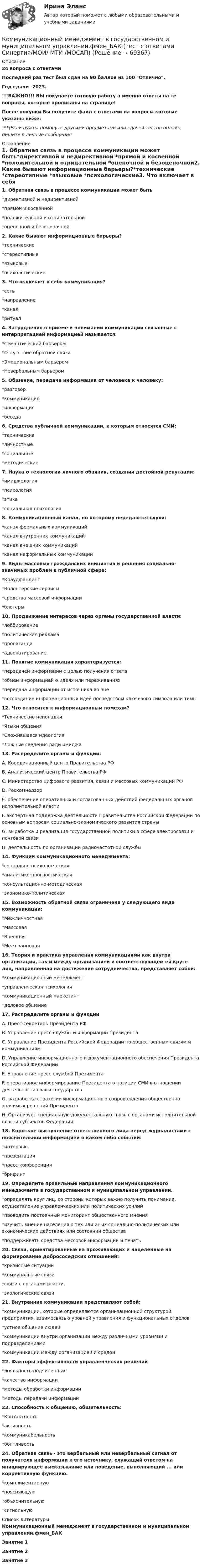     
            Описание
            24 вопроса с ответамиПоследний раз тест был сдан на 90 баллов из 100 Отлично.Год сдачи -2023.!!!ВАЖНО!!! ВЫ покупаете готовую работу а именно ответы на те вопросы, которые прописаны на странице!После покупки Вы получите файл с ответами на вопросы которые указаны ниже:***(Если нужна помощь с другими предметами или сдачей тестов онлайн, пишите в личные сообщения  
            Оглавление
            1. Обратная связь в процессе коммуникации может быть*директивной и недирективной *прямой и косвенной *положительной и отрицательной *оценочной и безоценочной2. Какие бывают информационные барьеры?*технические *стереотипные *языковые *психологические3. Что включает в себя коммуникация?*сеть *направление *канал*ритуал4. Затруднения в приеме и понимании коммуникации связанные с интерпретацией информацией называется:*Семантический барьером *Отсутствие обратной связи *Эмоциональным барьером *Невербальным барьером5. Общение, передача информации от человека к человеку:*разговор *коммуникация *информация *беседа6. Средства публичной коммуникации, к которым относятся СМИ:*технические *личностные *социальные *методические 7. Наука о технологии личного обаяния, создания достойной репутации:*имиджелогия *психология *этика*социальная психология8. Коммуникационный канал, по которому передаются слухи:*канал формальных коммуникаций *канал внутренних коммуникаций *канал внешних коммуникаций*канал неформальных коммуникаций9. Виды массовых гражданских инициатив и решения социально-значимых проблем в публичной сфере:*Краудфандинг *Волонтерские сервисы*средства массовой информации *блогеры10. Продвижение интересов через органы государственной власти:*лоббирование *политическая реклама*пропаганда *адвокатирование11. Понятие коммуникация характеризуется:*передачей информации с целью получения ответа *обмен информацией о идеях или переживаниях *передача информации от источника во вне*воссоздание информационных идей посредством ключевого символа или темы12. Что относится к информационным помехам?*Технические неполадки *Языки общения *Сложившаяся идеология*Ложные сведения ради имиджа 13. Распределите органы и функции: A. Координационный центр Правительства РФ B. Аналитический центр Правительства РФ C. Министерство цифрового развития, связи и массовых коммуникаций РФ D. Роскомнадзор E. обеспечение оперативных и согласованных действий федеральных органов исполнительной власти F. экспертная поддержка деятельности Правительства Российской Федерации по основным вопросам социально-экономического развития страны G. выработка и реализация государственной политики в сфере электросвязи и почтовой связи H. деятельность по организации радиочастотной службы14. Функции коммуникационного менеджмента:*социально-психологческая*аналитико-прогностическая*консультационно-методическая *экономико-политическая15. Возможность обратной связи ограничена у следующего вида коммуникации:*Межличностная *Массовая *Внешняя *Межграпповая16. Теория и практика управления коммуникациями как внутри организации, так и между организацией и соответствующем ей круге лиц, направленная на достижение сотрудничества, представляет собой:*коммуникационный менеджмент *управленческая психология *коммуникационный маркетинг *деловое общение17. Распределите органы и функции  A. Пресс-секретарь Президента РФ B. Управление пресс-службы и информации Президента C. Управление Президента Российской Федерации по общественным связям и коммуникациям D. Управление информационного и документационного обеспечения Президента Российской Федерации E. Управление пресс-службой Президента F. оперативное информирование Президента о позиции СМИ в отношении деятельности главы государства G. разработка стратегии информационного сопровождения общественно значимых решений Президента H. Организует специальную документальную связь с органами исполнительной власти субъектов Федерации18. Короткое выступление ответственного лица перед журналистами с пояснительной информацией о каком либо событии:*интервью *презентация*пресс-конференция *брифинг19. Определите правильные направления коммуникационного менеджмента в государственном и муниципальном управлении.*определять круг лиц, со стороны которых важно получить понимание, осуществление управленческих или политических усилий*проводить постоянный мониторинг общественного мнения*изучить мнение населения о тех или иных социально-политических или экономических действиях или состоянии общества*поддерживать средства массовой информации и печать20. Связи, ориентированные на проживающих и нацеленные на формирование добрососедских отношений:*кризисные ситуации *коммунальные связи *связи с органами власти*экологические связи21. Внутренние коммуникации представляют собой:*коммуникации, которые определяются организационной структурой предприятия, взаимосвязью уровней управления и функциональных отделов *устное общение людей*коммуникации внутри организации между различными уровнями и подразделениями*коммуникации между организацией и средой22. Факторы эффективности управленческих решений*лояльность подчиненных *качество информации*методы обработки информации *методы передачи информации23. Способность к общению, общительность:*Контактность*активность *коммуникабельность *болтливость24. Обратная связь - это вербальный или невербальный сигнал от получателя информации к его источнику, служащий ответом на инициирующее высказывание или поведение, выполняющий ... или коррективную функцию.*комплиментарную *поясняющую *объяснительную *сигнальную 
            Список литературы
            Коммуникационный менеджмент в государственном и муниципальном управлении.фмен_БАКЗанятие 1Занятие 2Занятие 3 
            
            
            Коммуникационный менеджмент в государственном и муниципальном управлении.фмен_БАК. Синергия. Ответы на ИТОГОВЫЙ ТЕСТ. На отлично!Коммуникационный менеджмент в государственном и муниципальном управлении.фмен_БАК (тест с ответами Синергия/МОИ/ МТИ /МОСАП)Коммуникационный менеджмент. Итоговый тестКоммуникационный процесс состоит из следующих элементов Коммуникационный процесс. Этапы коммуникационного процесса. Управление коммуникациями в организацияхКоммутация, обеспечивающая предоставление каждой паре абонентов последовательности каналов сети для монопольного использования, – это …Компании для дополнительного финансирования своей деятельности могут выпускать обыкновенные и привилегированные акции, а также корпоративные облигации и векселя, из них право на участие в управлении компанией-эмитентом обеспечивают …Коммуникации в организации (тестовые задания)Коммуникации топ-менеджера (Новый тест 2023). Синергия. На отлично!Коммуникации топ-менеджера (Ответы на тест Синергия/МОИ/ МТИ)Коммуникации топ-менеджера (Тест с ответами СИНЕРГИЯ / МОИ / МТИ)Коммуникационная сеть — этоКоммуникационный канал, по которому передаются слухи:Коммуникационный менеджмент вариант 1  витте 