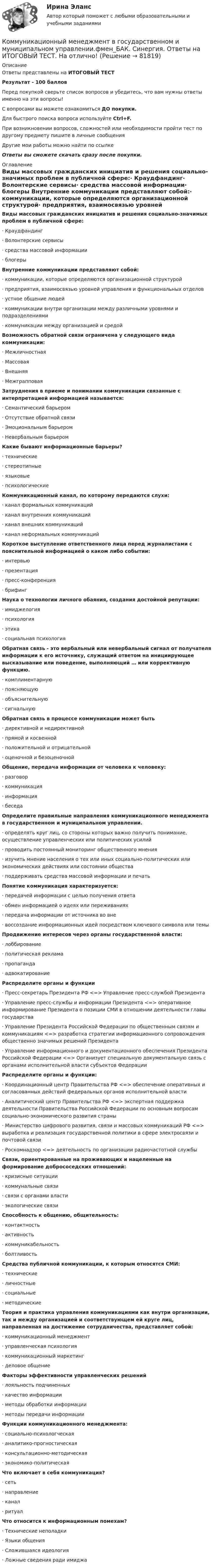     
            Описание
            Ответы представлены на ИТОГОВЫЙ ТЕСТРезультат - 100 балловПеред покупкой сверьте список вопросов и убедитесь, что вам нужны ответы именно на эти вопросы!С вопросами вы можете ознакомиться ДО покупки.Для быстрого поиска вопроса используйте Ctrl+F.При возникновении вопросов, сложностей или необходимости пройти тест по другому предмету пишите в личные сообщения Другие мои работы можно найти по ссылке Ответы вы сможете скачать сразу после покупки. 
            Оглавление
            Виды массовых гражданских инициатив и решения социально-значимых проблем в публичной сфере:·      Краудфандинг·      Волонтерские сервисы·      средства массовой информации·      блогеры Внутренние коммуникации представляют собой:·      коммуникации, которые определяются организационной структурой·      предприятия, взаимосвязью уровней управления и функциональных отделов·      устное общение людей·      коммуникации внутри организации между различными уровнями и подразделениями·      коммуникации между организацией и средой Возможность обратной связи ограничена у следующего вида коммуникации:·      Межличностная·      Массовая·      Внешняя·      Межграпповая Затруднения в приеме и понимании коммуникации связанные с интерпретацией информацией называется:·      Семантический барьером·      Отсутствие обратной связи·      Эмоциональным барьером·      Невербальным барьером Какие бывают информационные барьеры?·      технические·      стереотипные·      языковые·      психологические Коммуникационный канал, по которому передаются слухи:·      канал формальных коммуникаций·      канал внутренних коммуникаций·      канал внешних коммуникаций·      канал неформальных коммуникаций Короткое выступление ответственного лица перед журналистами с пояснительной информацией о каком либо событии:·      интервью·      презентация·      пресс-конференция·      брифинг Наука о технологии личного обаяния, создания достойной репутации:·      имиджелогия·      психология·      этика·      социальная психология Обратная связь - это вербальный или невербальный сигнал от получателя информации к его источнику, служащий ответом на инициирующее высказывание или поведение, выполняющий … или коррективную функцию.·      комплиментарную·      поясняющую·      объяснительную·      сигнальную Обратная связь в процессе коммуникации может быть·      директивной и недирективной·      прямой и косвенной·      положительной и отрицательной·      оценочной и безоценочной Общение, передача информации от человека к человеку:·      разговор·      коммуникация·      информация·      беседа Определите правильные направления коммуникационного менеджмента в государственном и муниципальном управлении.·      определять круг лиц, со стороны которых важно получить понимание, осуществление управленческих или политических усилий·      проводить постоянный мониторинг общественного мнения·      изучить мнение населения о тех или иных социально-политических или экономических действиях или состоянии общества·      поддерживать средства массовой информации и печать Понятие коммуникация характеризуется:·      передачей информации с целью получения ответа·      обмен информацией о идеях или переживаниях·      передача информации от источника во вне·      воссоздание информационных идей посредством ключевого символа или темы Продвижение интересов через органы государственной власти:·      лоббирование·      политическая реклама·      пропаганда·      адвокатирование   Распределите органы и функции·      Пресс-секретарь Президента РФ <=> Управление пресс-службой Президента·      Управление пресс-службы и информации Президента <=> оперативное информирование Президента о позиции СМИ в отношении деятельности главы государства·      Управление Президента Российской Федерации по общественным связям и коммуникациям <=> разработка стратегии информационного сопровождения общественно значимых решений Президента·      Управление информационного и документационного обеспечения Президента Российской Федерации <=> Организует специальную документальную связь с органами исполнительной власти субъектов Федерации Распределите органы и функции:·      Координационный центр Правительства РФ <=> обеспечение оперативных и согласованных действий федеральных органов исполнительной власти·      Аналитический центр Правительства РФ <=> экспертная поддержка деятельности Правительства Российской Федерации по основным вопросам социально-экономического развития страны·      Министерство цифрового развития, связи и массовых коммуникаций РФ <=> выработка и реализация государственной политики в сфере электросвязи и почтовой связи·      Роскомнадзор <=> деятельность по организации радиочастотной службы Связи, ориентированные на проживающих и нацеленные на формирование добрососедских отношений:·      кризисные ситуации·      коммунальные связи·      связи с органами власти·      экологические связи Способность к общению, общительность:·      контактность·      активность·      коммуникабельность·      болтливость Средства публичной коммуникации, к которым относятся СМИ:·      технические·      личностные·      социальные·      методические Теория и практика управления коммуникациями как внутри организации, так и между организацией и соответствующем ей круге лиц, направленная на достижение сотрудничества, представляет собой:·      коммуникационный менеджмент·      управленческая психология·      коммуникационный маркетинг·      деловое общение Факторы эффективности управленческих решений·      лояльность подчиненных·      качество информации·      методы обработки информации·      методы передачи информации Функции коммуникационного менеджмента:·      социально-психологческая·      аналитико-прогностическая·      консультационно-методическая·      экономико-политическая Что включает в себя коммуникация?·      сеть·      направление·      канал·      ритуал Что относится к информационным помехам?·      Технические неполадки·      Языки общения·      Сложившаяся идеология·      Ложные сведения ради имиджа   
            
            
            🌞Коммуникационный менеджмент в государственном и муниципальном управлении.фмен_БАК  / Итоговый тест / Синергия / МТИ / МосАП. Новые ответы! 90/100Коммуникационный менеджмент в государственном и муниципальном управлении.фмен_БАК. Синергия. Ответы на ИТОГОВЫЙ ТЕСТ. На отлично!Коммуникационный менеджмент в государственном и муниципальном управлении.фмен_БАК (тест с ответами Синергия/МОИ/ МТИ /МОСАП)Коммуникационный менеджмент. Итоговый тестКоммуникационный процесс состоит из следующих элементов Коммуникационный процесс. Этапы коммуникационного процесса. Управление коммуникациями в организацияхКоммутация, обеспечивающая предоставление каждой паре абонентов последовательности каналов сети для монопольного использования, – это …Коммуникативные технологии ИТОГОВЫЙ ТЕСТ Коммуникации в организации (тестовые задания)Коммуникации топ-менеджера (Новый тест 2023). Синергия. На отлично!Коммуникации топ-менеджера (Ответы на тест Синергия/МОИ/ МТИ)Коммуникации топ-менеджера (Тест с ответами СИНЕРГИЯ / МОИ / МТИ)Коммуникационная сеть — этоКоммуникационный канал, по которому передаются слухи: