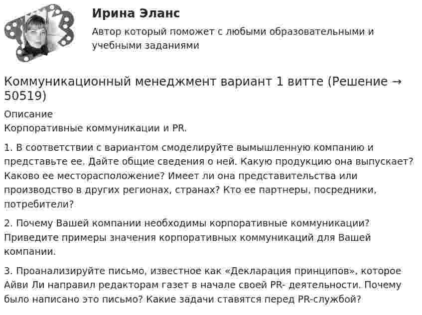      
            Описание
            Корпоративные коммуникации и PR.1.	В соответствии с вариантом смоделируйте вымышленную компанию и представьте ее. Дайте общие сведения о ней. Какую продукцию она выпускает? Каково ее месторасположение? Имеет ли она представительства или производство в других регионах, странах? Кто ее партнеры, посредники, потребители?2.	Почему Вашей компании необходимы корпоративные коммуникации? Приведите примеры значения корпоративных коммуникаций для Вашей компании.3. Проанализируйте письмо, известное как «Декларация принципов», которое Айви Ли направил редакторам газет в начале своей PR- деятельности. Почему было написано это письмо? Какие задачи ставятся перед PR-службой?  
            
            
            Коммуникационный канал, по которому передаются слухи:Коммуникационный менеджмент вариант 1  витте 🌞Коммуникационный менеджмент в государственном и муниципальном управлении.фмен_БАК  / Итоговый тест / Синергия / МТИ / МосАП. Новые ответы! 90/100Коммуникационный менеджмент в государственном и муниципальном управлении.фмен_БАК. Синергия. Ответы на ИТОГОВЫЙ ТЕСТ. На отлично!Коммуникационный менеджмент в государственном и муниципальном управлении.фмен_БАК (тест с ответами Синергия/МОИ/ МТИ /МОСАП)Коммуникационный менеджмент. Итоговый тестКоммуникационный процесс состоит из следующих элементовКоммуникативные технологии   ЗАДАНИЯЕ 1Коммуникативные технологии Итоговый Коммуникативные технологии ИТОГОВЫЙ ТЕСТ Коммуникации в организации (тестовые задания)Коммуникации топ-менеджера (Новый тест 2023). Синергия. На отлично!Коммуникации топ-менеджера (Ответы на тест Синергия/МОИ/ МТИ)Коммуникации топ-менеджера (Тест с ответами СИНЕРГИЯ / МОИ / МТИ)