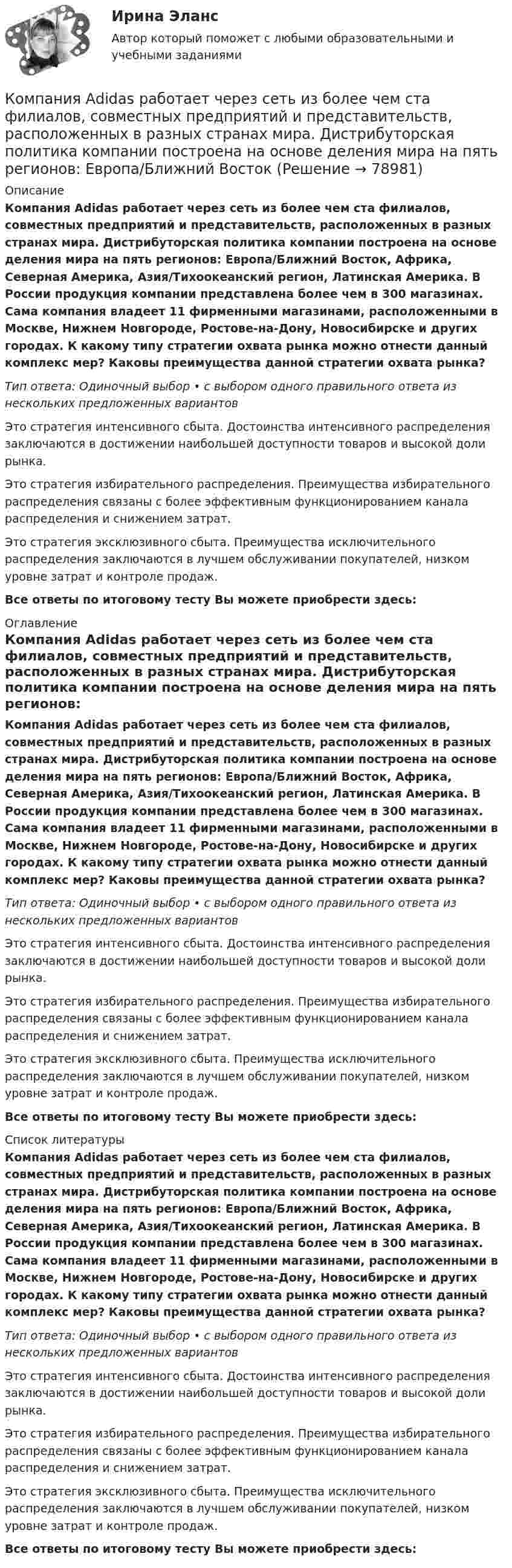      
            Описание
            Компания Аdidas работает через сеть из более чем ста филиалов, совместных предприятий и представительств, расположенных в разных странах мира. Дистрибуторская политика компании построена на основе деления мира на пять регионов: Европа/Ближний Восток, Африка, Северная Америка, Азия/Тихоокеанский регион, Латинская Америка. В России продукция компании представлена более чем в 300 магазинах. Сама компания владеет 11 фирменными магазинами, расположенными в Москве, Нижнем Новгороде, Ростове-на-Дону, Новосибирске и других городах. К какому типу стратегии охвата рынка можно отнести данный комплекс мер? Каковы преимущества данной стратегии охвата рынка?Тип ответа: Одиночный выбор • с выбором одного правильного ответа из нескольких предложенных вариантовЭто стратегия интенсивного сбыта. Достоинства интенсивного распределения заключаются в достижении наибольшей доступности товаров и высокой доли рынка.Это стратегия избирательного распределения. Преимущества избирательного распределения связаны с более эффективным функционированием канала распределения и снижением затрат.Это стратегия эксклюзивного сбыта. Преимущества исключительного распределения заключаются в лучшем обслуживании покупателей, низком уровне затрат и контроле продаж.Все ответы по итоговому тесту Вы можете приобрести здесь:  
            Оглавление
            Компания Аdidas работает через сеть из более чем ста филиалов, совместных предприятий и представительств, расположенных в разных странах мира. Дистрибуторская политика компании построена на основе деления мира на пять регионов: Европа/Ближний Восток, Африка, Северная Америка, Азия/Тихоокеанский регион, Латинская Америка. В России продукция компании представлена более чем в 300 магазинах. Сама компания владеет 11 фирменными магазинами, расположенными в Москве, Нижнем Новгороде, Ростове-на-Дону, Новосибирске и других городах. К какому типу стратегии охвата рынка можно отнести данный комплекс мер? Каковы преимущества данной стратегии охвата рынка?Тип ответа: Одиночный выбор • с выбором одного правильного ответа из нескольких предложенных вариантовЭто стратегия интенсивного сбыта. Достоинства интенсивного распределения заключаются в достижении наибольшей доступности товаров и высокой доли рынка.Это стратегия избирательного распределения. Преимущества избирательного распределения связаны с более эффективным функционированием канала распределения и снижением затрат.Это стратегия эксклюзивного сбыта. Преимущества исключительного распределения заключаются в лучшем обслуживании покупателей, низком уровне затрат и контроле продаж.Все ответы по итоговому тесту Вы можете приобрести здесь:  
            Список литературы
            Компания Аdidas работает через сеть из более чем ста филиалов, совместных предприятий и представительств, расположенных в разных странах мира. Дистрибуторская политика компании построена на основе деления мира на пять регионов: Европа/Ближний Восток, Африка, Северная Америка, Азия/Тихоокеанский регион, Латинская Америка. В России продукция компании представлена более чем в 300 магазинах. Сама компания владеет 11 фирменными магазинами, расположенными в Москве, Нижнем Новгороде, Ростове-на-Дону, Новосибирске и других городах. К какому типу стратегии охвата рынка можно отнести данный комплекс мер? Каковы преимущества данной стратегии охвата рынка?Тип ответа: Одиночный выбор • с выбором одного правильного ответа из нескольких предложенных вариантовЭто стратегия интенсивного сбыта. Достоинства интенсивного распределения заключаются в достижении наибольшей доступности товаров и высокой доли рынка.Это стратегия избирательного распределения. Преимущества избирательного распределения связаны с более эффективным функционированием канала распределения и снижением затрат.Это стратегия эксклюзивного сбыта. Преимущества исключительного распределения заключаются в лучшем обслуживании покупателей, низком уровне затрат и контроле продаж.Все ответы по итоговому тесту Вы можете приобрести здесь:  
            
            
            Компания Y недавно пережила трудные времена, вызванные неграмотной стратегией исполнительного директора. Компания понесла значительные финансовые потери и была на грани банкротства. Удалось избежать текучки кадров. Сотрудники сплотились вокКомпания Аdidas работает через сеть из более чем ста филиалов, совместных предприятий и представительств, расположенных в разных странах мира. Дистрибуторская политика компании построена на основе деления мира на пять регионов: Европа/Ближний ВостокКомпания «Аквастрой» начала строительство нового спортивного комплекса. Местные жители были крайне недовольны данной деятельностью, повлекшей за собой шум, пыль и другие негативные явления, которые к тому же отрицательно сказывались на их здоровье.Компания «Аргус» является дилером по продажам мебели.Компания «Дельта», специализирующаяся на производстве торгового оборудования, столкнулась с проблемой усиления ценовой конкуренции. Решением руководства стало снижение цен на выпускаемую продукцию за счет управления издержками. Компания занимается выпуском шампанского в бутылках емкостью 750 мл. Завод компании Компания занимается производством теле- и видеоаппаратуры, постоянно совершенствуя свой товар. Менеджмент фирмы думает только о совершенствовании товарной политики, а не о спросе на него. На какой концепции маркетинга основана деятельность даннойКомпании и индивидуальные предприниматели из Единого реестра налоговой с пометкой «Микропредприятие» и «Малое предприятие» - это примеры ... бизнесаКомпания Brother Industries, Ltd. была основана в 1908 г. Два основных продукта компании Brother – принтеры и швейные машинки. При этом во всем мире компания делает ставку на более массовый рынок принтеров и входит в число его лидеров. «Компания ECS владеет Re:Store – сетью фирменных магазинов техники Apple, объединяющей около 40 торговых точек в 12 городах. По официальным данным компании, оборот сети в 2018 финансовом году составил 61 млн долл. По данным участников рынка, ReКомпания Fred’s Shop имеет остаток текущей дебиторской задолженности в размере 13565$. В конце только что кончившегося года выручка составила 94300$. Какова оборачиваемость дебиторской задолженности  Период погашения дебиторской задолженностиКомпания Industrial Forms & Labels, Inc (IFL) − это небольшая частная фирма, занимающаяся сбытом бланков, этикеток и прочей сопутствующей продукции. Дейв Оливетти, владелец и президент компании, начал свой бизнес в 1971 году вместе со своей женой. До этого он проработал восемь лет продавцом в региональном представительстве компании такого же профиля.Компания №1 имеет рейтинг «А», компания №2 имеет рейтинг «ВВВ». Компании выпускают облигации сроком на 3 года. По облигациям какой компании инвесторы будут требовать более высокой доходностиКомпания Prokter & Gamble Co.