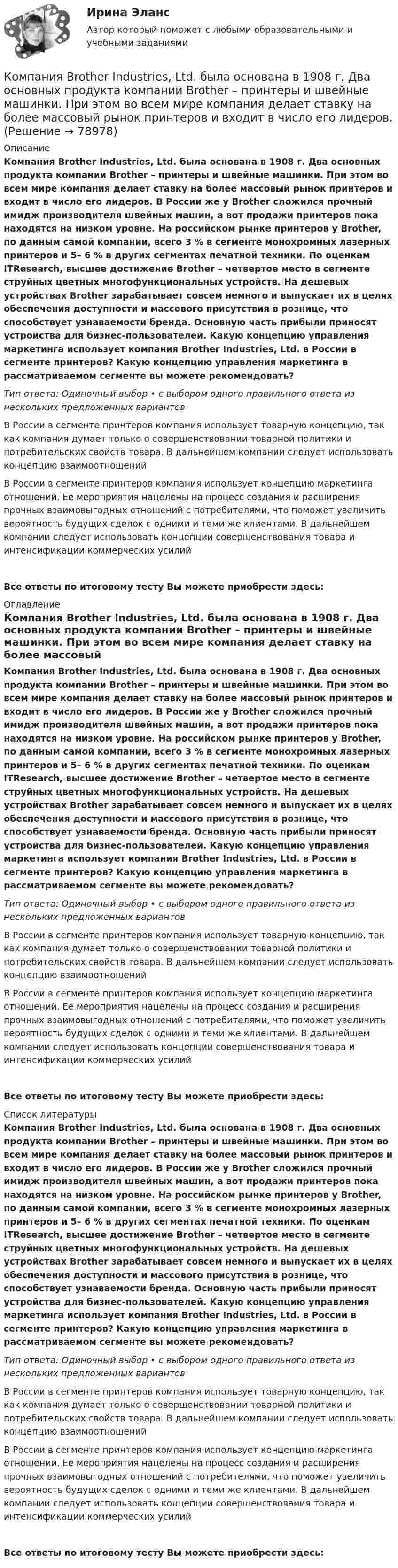      
            Описание
            Компания Brother Industries, Ltd. была основана в 1908 г. Два основных продукта компании Brother – принтеры и швейные машинки. При этом во всем мире компания делает ставку на более массовый рынок принтеров и входит в число его лидеров. В России же у Brother сложился прочный имидж производителя швейных машин, а вот продажи принтеров пока находятся на низком уровне. На российском рынке принтеров у Brother, по данным самой компании, всего 3 % в сегменте монохромных лазерных принтеров и 5– 6 % в других сегментах печатной техники. По оценкам ITResearch, высшее достижение Brother – четвертое место в сегменте струйных цветных многофункциональных устройств. На дешевых устройствах Brother зарабатывает совсем немного и выпускает их в целях обеспечения доступности и массового присутствия в рознице, что способствует узнаваемости бренда. Основную часть прибыли приносят устройства для бизнес-пользователей. Какую концепцию управления маркетинга использует компания Brother Industries, Ltd. в России в сегменте принтеров? Какую концепцию управления маркетинга в рассматриваемом сегменте вы можете рекомендовать?Тип ответа: Одиночный выбор • с выбором одного правильного ответа из нескольких предложенных вариантовВ России в сегменте принтеров компания использует товарную концепцию, так как компания думает только о совершенствовании товарной политики и потребительских свойств товара. В дальнейшем компании следует использовать концепцию взаимоотношенийВ России в сегменте принтеров компания использует концепцию маркетинга отношений. Ее мероприятия нацелены на процесс создания и расширения прочных взаимовыгодных отношений с потребителями, что поможет увеличить вероятность будущих сделок с одними и теми же клиентами. В дальнейшем компании следует использовать концепции совершенствования товара и интенсификации коммерческих усилийВсе ответы по итоговому тесту Вы можете приобрести здесь:  
            Оглавление
            Компания Brother Industries, Ltd. была основана в 1908 г. Два основных продукта компании Brother – принтеры и швейные машинки. При этом во всем мире компания делает ставку на более массовый рынок принтеров и входит в число его лидеров. В России же у Brother сложился прочный имидж производителя швейных машин, а вот продажи принтеров пока находятся на низком уровне. На российском рынке принтеров у Brother, по данным самой компании, всего 3 % в сегменте монохромных лазерных принтеров и 5– 6 % в других сегментах печатной техники. По оценкам ITResearch, высшее достижение Brother – четвертое место в сегменте струйных цветных многофункциональных устройств. На дешевых устройствах Brother зарабатывает совсем немного и выпускает их в целях обеспечения доступности и массового присутствия в рознице, что способствует узнаваемости бренда. Основную часть прибыли приносят устройства для бизнес-пользователей. Какую концепцию управления маркетинга использует компания Brother Industries, Ltd. в России в сегменте принтеров? Какую концепцию управления маркетинга в рассматриваемом сегменте вы можете рекомендовать?Тип ответа: Одиночный выбор • с выбором одного правильного ответа из нескольких предложенных вариантовВ России в сегменте принтеров компания использует товарную концепцию, так как компания думает только о совершенствовании товарной политики и потребительских свойств товара. В дальнейшем компании следует использовать концепцию взаимоотношенийВ России в сегменте принтеров компания использует концепцию маркетинга отношений. Ее мероприятия нацелены на процесс создания и расширения прочных взаимовыгодных отношений с потребителями, что поможет увеличить вероятность будущих сделок с одними и теми же клиентами. В дальнейшем компании следует использовать концепции совершенствования товара и интенсификации коммерческих усилийВсе ответы по итоговому тесту Вы можете приобрести здесь:  
            Список литературы
            Компания Brother Industries, Ltd. была основана в 1908 г. Два основных продукта компании Brother – принтеры и швейные машинки. При этом во всем мире компания делает ставку на более массовый рынок принтеров и входит в число его лидеров. В России же у Brother сложился прочный имидж производителя швейных машин, а вот продажи принтеров пока находятся на низком уровне. На российском рынке принтеров у Brother, по данным самой компании, всего 3 % в сегменте монохромных лазерных принтеров и 5– 6 % в других сегментах печатной техники. По оценкам ITResearch, высшее достижение Brother – четвертое место в сегменте струйных цветных многофункциональных устройств. На дешевых устройствах Brother зарабатывает совсем немного и выпускает их в целях обеспечения доступности и массового присутствия в рознице, что способствует узнаваемости бренда. Основную часть прибыли приносят устройства для бизнес-пользователей. Какую концепцию управления маркетинга использует компания Brother Industries, Ltd. в России в сегменте принтеров? Какую концепцию управления маркетинга в рассматриваемом сегменте вы можете рекомендовать?Тип ответа: Одиночный выбор • с выбором одного правильного ответа из нескольких предложенных вариантовВ России в сегменте принтеров компания использует товарную концепцию, так как компания думает только о совершенствовании товарной политики и потребительских свойств товара. В дальнейшем компании следует использовать концепцию взаимоотношенийВ России в сегменте принтеров компания использует концепцию маркетинга отношений. Ее мероприятия нацелены на процесс создания и расширения прочных взаимовыгодных отношений с потребителями, что поможет увеличить вероятность будущих сделок с одними и теми же клиентами. В дальнейшем компании следует использовать концепции совершенствования товара и интенсификации коммерческих усилийВсе ответы по итоговому тесту Вы можете приобрести здесь:  
            
            
            Компании и индивидуальные предприниматели из Единого реестра налоговой с пометкой «Микропредприятие» и «Малое предприятие» - это примеры ... бизнесаКомпания Brother Industries, Ltd. была основана в 1908 г. Два основных продукта компании Brother – принтеры и швейные машинки. При этом во всем мире компания делает ставку на более массовый рынок принтеров и входит в число его лидеров. «Компания ECS владеет Re:Store – сетью фирменных магазинов техники Apple, объединяющей около 40 торговых точек в 12 городах. По официальным данным компании, оборот сети в 2018 финансовом году составил 61 млн долл. По данным участников рынка, ReКомпания Fred’s Shop имеет остаток текущей дебиторской задолженности в размере 13565$. В конце только что кончившегося года выручка составила 94300$. Какова оборачиваемость дебиторской задолженности  Период погашения дебиторской задолженностиКомпания Industrial Forms & Labels, Inc (IFL) − это небольшая частная фирма, занимающаяся сбытом бланков, этикеток и прочей сопутствующей продукции. Дейв Оливетти, владелец и президент компании, начал свой бизнес в 1971 году вместе со своей женой. До этого он проработал восемь лет продавцом в региональном представительстве компании такого же профиля.Компания №1 имеет рейтинг «А», компания №2 имеет рейтинг «ВВВ». Компании выпускают облигации сроком на 3 года. По облигациям какой компании инвесторы будут требовать более высокой доходностиКомпания Prokter & Gamble Co.🌞Коммуникационный менеджмент в государственном и муниципальном управлении.фмен_БАК  / Итоговый тест / Синергия / МТИ / МосАП. Новые ответы! 90/100Коммуникационный менеджмент в государственном и муниципальном управлении.фмен_БАК. Синергия. Ответы на ИТОГОВЫЙ ТЕСТ. На отлично!Коммуникационный менеджмент в государственном и муниципальном управлении.фмен_БАК (тест с ответами Синергия/МОИ/ МТИ /МОСАП)Коммуникационный менеджмент. Итоговый тестКоммуникационный процесс состоит из следующих элементов Коммуникационный процесс. Этапы коммуникационного процесса. Управление коммуникациями в организацияхКоммутация, обеспечивающая предоставление каждой паре абонентов последовательности каналов сети для монопольного использования, – это …