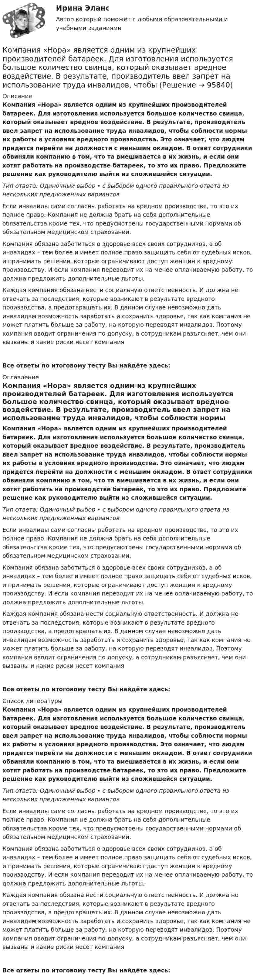      
            Описание
            Компания «Нора» является одним из крупнейших производителей батареек. Для изготовления используется большое количество свинца, который оказывает вредное воздействие. В результате, производитель ввел запрет на использование труда инвалидов, чтобы соблюсти нормы их работы в условиях вредного производства. Это означает, что людям придется перейти на должности с меньшим окладом. В ответ сотрудники обвиняли компанию в том, что та вмешивается в их жизнь, и если они хотят работать на производстве батареек, то это их право. Предложите решение как руководителю выйти из сложившейся ситуации.Тип ответа: Одиночный выбор • с выбором одного правильного ответа из нескольких предложенных вариантовЕсли инвалиды сами согласны работать на вредном производстве, то это их полное право. Компания не должна брать на себя дополнительные обязательства кроме тех, что предусмотрены государственными нормами об обязательном медицинском страховании.Компания обязана заботиться о здоровье всех своих сотрудников, а об инвалидах – тем более и имеет полное право защищать себя от судебных исков, и принимать решения, которые ограничивают доступ женщин к вредному производству. И если компания переводит их на менее оплачиваемую работу, то должна предложить дополнительные льготы. Каждая компания обязана нести социальную ответственность. И должна не отвечать за последствия, которые возникают в результате вредного производства, а предотвращать их. В данном случае невозможно дать инвалидам возможность заработать и сохранить здоровье, так как компания не может платить больше за работу, на которую переводят инвалидов. Поэтому компания вводит ограничения по допуску, а сотрудникам разъясняет, чем они вызваны и какие риски несет компанияВсе ответы по итоговому тесту Вы найдёте здесь:  
            Оглавление
            Компания «Нора» является одним из крупнейших производителей батареек. Для изготовления используется большое количество свинца, который оказывает вредное воздействие. В результате, производитель ввел запрет на использование труда инвалидов, чтобы соблюсти нормы их работы в условиях вредного производства. Это означает, что людям придется перейти на должности с меньшим окладом. В ответ сотрудники обвиняли компанию в том, что та вмешивается в их жизнь, и если они хотят работать на производстве батареек, то это их право. Предложите решение как руководителю выйти из сложившейся ситуации.Тип ответа: Одиночный выбор • с выбором одного правильного ответа из нескольких предложенных вариантовЕсли инвалиды сами согласны работать на вредном производстве, то это их полное право. Компания не должна брать на себя дополнительные обязательства кроме тех, что предусмотрены государственными нормами об обязательном медицинском страховании.Компания обязана заботиться о здоровье всех своих сотрудников, а об инвалидах – тем более и имеет полное право защищать себя от судебных исков, и принимать решения, которые ограничивают доступ женщин к вредному производству. И если компания переводит их на менее оплачиваемую работу, то должна предложить дополнительные льготы. Каждая компания обязана нести социальную ответственность. И должна не отвечать за последствия, которые возникают в результате вредного производства, а предотвращать их. В данном случае невозможно дать инвалидам возможность заработать и сохранить здоровье, так как компания не может платить больше за работу, на которую переводят инвалидов. Поэтому компания вводит ограничения по допуску, а сотрудникам разъясняет, чем они вызваны и какие риски несет компанияВсе ответы по итоговому тесту Вы найдёте здесь:  
            Список литературы
            Компания «Нора» является одним из крупнейших производителей батареек. Для изготовления используется большое количество свинца, который оказывает вредное воздействие. В результате, производитель ввел запрет на использование труда инвалидов, чтобы соблюсти нормы их работы в условиях вредного производства. Это означает, что людям придется перейти на должности с меньшим окладом. В ответ сотрудники обвиняли компанию в том, что та вмешивается в их жизнь, и если они хотят работать на производстве батареек, то это их право. Предложите решение как руководителю выйти из сложившейся ситуации.Тип ответа: Одиночный выбор • с выбором одного правильного ответа из нескольких предложенных вариантовЕсли инвалиды сами согласны работать на вредном производстве, то это их полное право. Компания не должна брать на себя дополнительные обязательства кроме тех, что предусмотрены государственными нормами об обязательном медицинском страховании.Компания обязана заботиться о здоровье всех своих сотрудников, а об инвалидах – тем более и имеет полное право защищать себя от судебных исков, и принимать решения, которые ограничивают доступ женщин к вредному производству. И если компания переводит их на менее оплачиваемую работу, то должна предложить дополнительные льготы. Каждая компания обязана нести социальную ответственность. И должна не отвечать за последствия, которые возникают в результате вредного производства, а предотвращать их. В данном случае невозможно дать инвалидам возможность заработать и сохранить здоровье, так как компания не может платить больше за работу, на которую переводят инвалидов. Поэтому компания вводит ограничения по допуску, а сотрудникам разъясняет, чем они вызваны и какие риски несет компанияВсе ответы по итоговому тесту Вы найдёте здесь:  
            
            
            Компания «МИАМ» ведет переговоры с двумя банками по поводу кредита 1 млн. руб. Компания «Нора» является одним из крупнейших производителей батареек. Для изготовления используется большое количество свинца, который оказывает вредное воздействие. В результате, производитель ввел запрет на использование труда инвалидов, чтобыКомпания ООО «Кофе и молоко» Бухгалтерский учетКомпания «Оргстекло» получила кредит в банке в размере 6 млн. руб. Компания «Оренбургские платки» получила кредит в банке в размере 300 млн. руб. Компания планирует приобретение оборудования (сервер стоимость 120 млн рублей, включая НДС) и рассматривает варианты финансирования. Компания получила кредит в банке в размере 100 тыс. руб. сроком на один год Компания Sumsung производит косметику, бытовую химию, электронику, автомобили, белье, одежду. Это разнообразие сфер деятельности имеет место благодаря тому, что Sumsung образует конгломерат, покупая другие компании, специализирующиеся в различныхКомпания Y недавно пережила трудные времена, вызванные неграмотной стратегией исполнительного директора. Компания понесла значительные финансовые потери и была на грани банкротства. Удалось избежать текучки кадров. Сотрудники сплотились вокКомпания Аdidas работает через сеть из более чем ста филиалов, совместных предприятий и представительств, расположенных в разных странах мира. Дистрибуторская политика компании построена на основе деления мира на пять регионов: Европа/Ближний ВостокКомпания «Аквастрой» начала строительство нового спортивного комплекса. Местные жители были крайне недовольны данной деятельностью, повлекшей за собой шум, пыль и другие негативные явления, которые к тому же отрицательно сказывались на их здоровье.Компания «Аргус» является дилером по продажам мебели.Компания «Дельта», специализирующаяся на производстве торгового оборудования, столкнулась с проблемой усиления ценовой конкуренции. Решением руководства стало снижение цен на выпускаемую продукцию за счет управления издержками. Компания занимается выпуском шампанского в бутылках емкостью 750 мл. Завод компании 