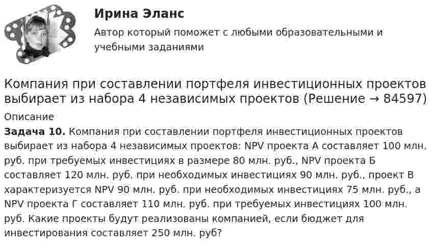      
            Описание
            Задача 10. Компания при составлении портфеля инвестиционных проектов выбирает из набора 4 независимых проектов: NPV проекта А составляет 100 млн. руб. при требуемых инвестициях в размере 80 млн. руб., NPV проекта Б составляет 120 млн. руб. при необходимых инвестициях 90 млн. руб., проект В характеризуется NPV 90 млн. руб. при необходимых инвестициях 75 млн. руб., а NPV проекта Г составляет 110 млн. руб. при требуемых инвестициях 100 млн. руб. Какие проекты будут реализованы компанией, если бюджет для инвестирования составляет 250 млн. руб?   
            
            
            Компания принимает управленческое решение относительно формирования отпускной цены на свой товар. Пусть переменные затраты на производство продукта составляют100 д. е., постоянные — 3 млн д. е., планируемый объем продаж — 5 тыс. шт. СебестоимостьКомпания при составлении портфеля инвестиционных проектов выбирает из набора 4 независимых проектовКомпания работает на продовольственном рынке 15 лет, имеет разветвленную сеть розничных магазинов. До последнего времени она занимала лидирующее положение на рынке. Анализ деятельности компании показал, что ее рыночная доля стала уменьшаться, так как на рынке появились мощные конкуренты. Компания принимает решение реорганизовать свою маркетинговую деятельность и систему управления продажами. Предполагается провести исследование по направлениям:Компания Рассвет существует на российском рынке с 1985 года. Компания занимается производством косметики. Компания решила реализовать стратегию роста за счет производство новой модификации известной продукции с последующей реализацией на рынке, уже освоенном организацией. О каком направлении роста и почему здесь идет речь?Компания решила реализовать стратегию роста за счет производство новой модификации известной продукции с последующей реализации на рынке, уже освоенном организацией. О каком направлении роста и почему здесь идет речь? Компания Стрела производит три изделия под заказы, получаемые от смежниковКомпания «МИАМ» ведет переговоры с двумя банками по поводу кредита 1 млн. руб. Компания «Нора» является одним из крупнейших производителей батареек. Для изготовления используется большое количество свинца, который оказывает вредное воздействие. В результате, производитель ввел запрет на использование труда инвалидов, чтобыКомпания ООО «Кофе и молоко» Бухгалтерский учетКомпания «Оргстекло» получила кредит в банке в размере 6 млн. руб. Компания «Оренбургские платки» получила кредит в банке в размере 300 млн. руб. Компания планирует приобретение оборудования (сервер стоимость 120 млн рублей, включая НДС) и рассматривает варианты финансирования. Компания получила кредит в банке в размере 100 тыс. руб. сроком на один год 