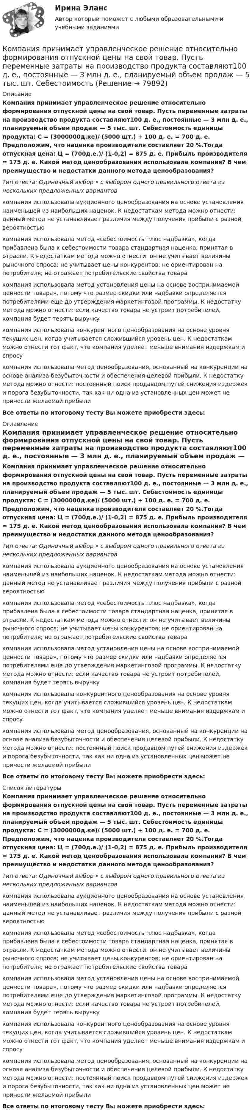     
            Описание
            Компания принимает управленческое решение относительно формирования отпускной цены на свой товар. Пусть переменные затраты на производство продукта составляют100 д. е., постоянные — 3 млн д. е., планируемый объем продаж — 5 тыс. шт. Себестоимость единицы продукта: С = (3000000д.ке)/ (5000 шт.) + 100 д. е. = 700 д. е. Предположим, что наценка производителя составляет 20 %.Тогда отпускная цена: Ц = (700д.е.)/ (1-0,2) = 875 д. е. Прибыль производителя = 175 д. е. Какой метод ценообразования использовала компания? В чем преимущество и недостатки данного метода ценообразования?Тип ответа: Одиночный выбор • с выбором одного правильного ответа из нескольких предложенных вариантовкомпания использовала аукционного ценообразования на основе установления наименьшей из наибольших наценок. К недостаткам метода можно отнести: данный метод не устанавливает различия между получения прибыли с разной вероятностьюкомпания использовала метод «себестоимость плюс надбавка», когда прибавлена была к себестоимости товара стандартная наценка, принятая в отрасли. К недостаткам метода можно отнести: он не учитывает величины рыночного спроса; не учитывает цены конкурентов; не ориентирован на потребителя; не отражает потребительские свойства товаракомпания использовала метод установления цены на основе воспринимаемой ценности товара», потому что размер скидки или надбавки определяется потребителями еще до утверждения маркетинговой программы. К недостатку метода можно отнести: если качество товара не устроит потребителей, компания будет терять выручкукомпания использовала конкурентного ценообразования на основе уровня текущих цен, когда учитывается сложившийся уровень цен. К недостаткам можно отнести тот факт, что компания уделяет меньше внимания издержкам и спросукомпания использовала метод ценообразования, основанный на конкуренции на основе анализа безубыточности и обеспечения целевой прибыли. К недостатку метода можно отнести: постоянный поиск продавцом путей снижения издержек и порога безубыточности, так как ни одна из установленных цен может не принести желаемой прибылиВсе ответы по итоговому тесту Вы можете приобрести здесь:  
            Оглавление
            Компания принимает управленческое решение относительно формирования отпускной цены на свой товар. Пусть переменные затраты на производство продукта составляют100 д. е., постоянные — 3 млн д. е., планируемый объем продаж — 5 тыс. шт. Себестоимость единицы продукта: С = (3000000д.ке)/ (5000 шт.) + 100 д. е. = 700 д. е. Предположим, что наценка производителя составляет 20 %.Тогда отпускная цена: Ц = (700д.е.)/ (1-0,2) = 875 д. е. Прибыль производителя = 175 д. е. Какой метод ценообразования использовала компания? В чем преимущество и недостатки данного метода ценообразования?Тип ответа: Одиночный выбор • с выбором одного правильного ответа из нескольких предложенных вариантовкомпания использовала аукционного ценообразования на основе установления наименьшей из наибольших наценок. К недостаткам метода можно отнести: данный метод не устанавливает различия между получения прибыли с разной вероятностьюкомпания использовала метод «себестоимость плюс надбавка», когда прибавлена была к себестоимости товара стандартная наценка, принятая в отрасли. К недостаткам метода можно отнести: он не учитывает величины рыночного спроса; не учитывает цены конкурентов; не ориентирован на потребителя; не отражает потребительские свойства товаракомпания использовала метод установления цены на основе воспринимаемой ценности товара», потому что размер скидки или надбавки определяется потребителями еще до утверждения маркетинговой программы. К недостатку метода можно отнести: если качество товара не устроит потребителей, компания будет терять выручкукомпания использовала конкурентного ценообразования на основе уровня текущих цен, когда учитывается сложившийся уровень цен. К недостаткам можно отнести тот факт, что компания уделяет меньше внимания издержкам и спросукомпания использовала метод ценообразования, основанный на конкуренции на основе анализа безубыточности и обеспечения целевой прибыли. К недостатку метода можно отнести: постоянный поиск продавцом путей снижения издержек и порога безубыточности, так как ни одна из установленных цен может не принести желаемой прибылиВсе ответы по итоговому тесту Вы можете приобрести здесь:  
            Список литературы
            Компания принимает управленческое решение относительно формирования отпускной цены на свой товар. Пусть переменные затраты на производство продукта составляют100 д. е., постоянные — 3 млн д. е., планируемый объем продаж — 5 тыс. шт. Себестоимость единицы продукта: С = (3000000д.ке)/ (5000 шт.) + 100 д. е. = 700 д. е. Предположим, что наценка производителя составляет 20 %.Тогда отпускная цена: Ц = (700д.е.)/ (1-0,2) = 875 д. е. Прибыль производителя = 175 д. е. Какой метод ценообразования использовала компания? В чем преимущество и недостатки данного метода ценообразования?Тип ответа: Одиночный выбор • с выбором одного правильного ответа из нескольких предложенных вариантовкомпания использовала аукционного ценообразования на основе установления наименьшей из наибольших наценок. К недостаткам метода можно отнести: данный метод не устанавливает различия между получения прибыли с разной вероятностьюкомпания использовала метод «себестоимость плюс надбавка», когда прибавлена была к себестоимости товара стандартная наценка, принятая в отрасли. К недостаткам метода можно отнести: он не учитывает величины рыночного спроса; не учитывает цены конкурентов; не ориентирован на потребителя; не отражает потребительские свойства товаракомпания использовала метод установления цены на основе воспринимаемой ценности товара», потому что размер скидки или надбавки определяется потребителями еще до утверждения маркетинговой программы. К недостатку метода можно отнести: если качество товара не устроит потребителей, компания будет терять выручкукомпания использовала конкурентного ценообразования на основе уровня текущих цен, когда учитывается сложившийся уровень цен. К недостаткам можно отнести тот факт, что компания уделяет меньше внимания издержкам и спросукомпания использовала метод ценообразования, основанный на конкуренции на основе анализа безубыточности и обеспечения целевой прибыли. К недостатку метода можно отнести: постоянный поиск продавцом путей снижения издержек и порога безубыточности, так как ни одна из установленных цен может не принести желаемой прибылиВсе ответы по итоговому тесту Вы можете приобрести здесь:  
            
            
            Компания-посредник, у которой есть лицензия на работу на фондовом рынке и которая имеет право совершать сделки с ценными бумагами для инвестора называется …  Тип ответа: Текcтовый ответ Компания принимает управленческое решение относительно формирования отпускной цены на свой товар. Пусть переменные затраты на производство продукта составляют100 д. е., постоянные — 3 млн д. е., планируемый объем продаж — 5 тыс. шт. СебестоимостьКомпания при составлении портфеля инвестиционных проектов выбирает из набора 4 независимых проектовКомпания работает на продовольственном рынке 15 лет, имеет разветвленную сеть розничных магазинов. До последнего времени она занимала лидирующее положение на рынке. Анализ деятельности компании показал, что ее рыночная доля стала уменьшаться, так как на рынке появились мощные конкуренты. Компания принимает решение реорганизовать свою маркетинговую деятельность и систему управления продажами. Предполагается провести исследование по направлениям:Компания Рассвет существует на российском рынке с 1985 года. Компания занимается производством косметики. Компания решила реализовать стратегию роста за счет производство новой модификации известной продукции с последующей реализацией на рынке, уже освоенном организацией. О каком направлении роста и почему здесь идет речь?Компания решила реализовать стратегию роста за счет производство новой модификации известной продукции с последующей реализации на рынке, уже освоенном организацией. О каком направлении роста и почему здесь идет речь? Компания занимается производством теле- и видеоаппаратуры, постоянно совершенствуя свой товар. Менеджмент фирмы думает только о совершенствовании товарной политики, а не о спросе на него. На какой концепции маркетинга основана деятельность даннойКомпания «МИАМ» ведет переговоры с двумя банками по поводу кредита 1 млн. руб. Компания «Нора» является одним из крупнейших производителей батареек. Для изготовления используется большое количество свинца, который оказывает вредное воздействие. В результате, производитель ввел запрет на использование труда инвалидов, чтобыКомпания ООО «Кофе и молоко» Бухгалтерский учетКомпания «Оргстекло» получила кредит в банке в размере 6 млн. руб. Компания «Оренбургские платки» получила кредит в банке в размере 300 млн. руб. Компания планирует приобретение оборудования (сервер стоимость 120 млн рублей, включая НДС) и рассматривает варианты финансирования. 