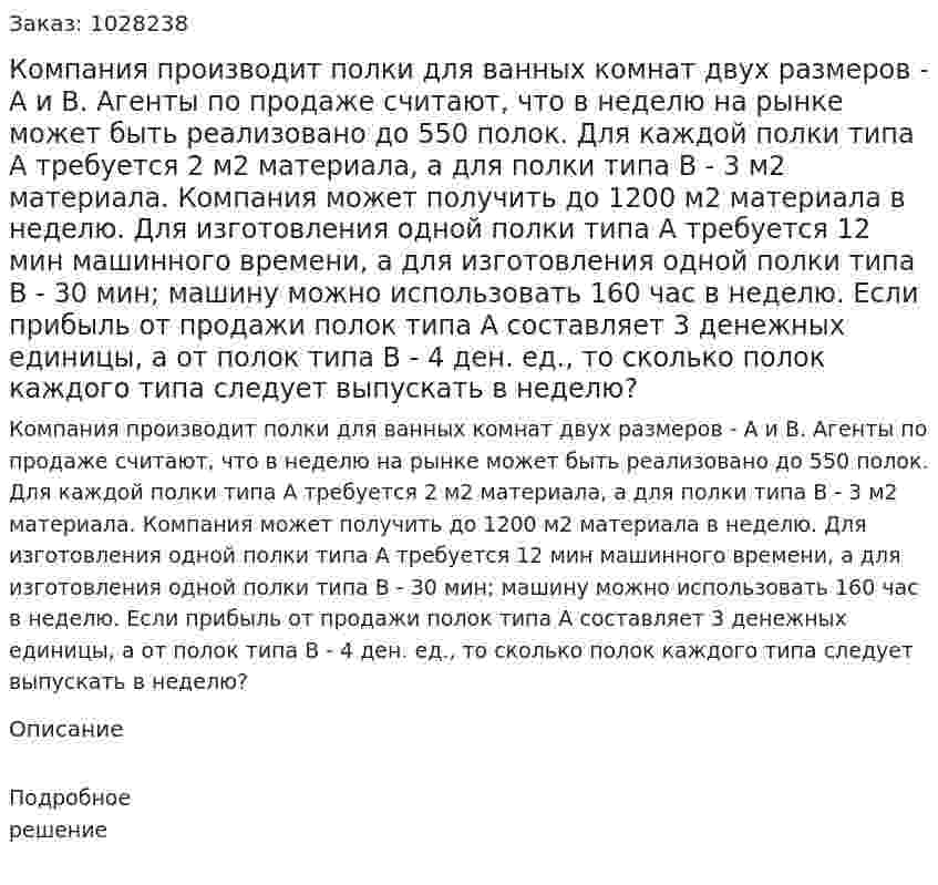 Компания производит полки для ванных комнат двух размеров - А и В. Агенты по продаже считают, что в неделю на рынке может быть реализовано до 550 полок. Для каждой полки типа А требуется 2 м2 материала, а для полки типа В - 3 м2 материала. Компания может получить до 1200 м2 материала в неделю. Для изготовления одной полки типа А требуется 12 мин машинного времени, а для изготовления одной полки типа В - 30 мин; машину можно использовать 160 час в неделю. Если прибыль от продажи полок типа А составляет 3 денежных единицы, а от полок типа В - 4 ден. ед., то сколько полок каждого типа следует выпускать в неделю? 