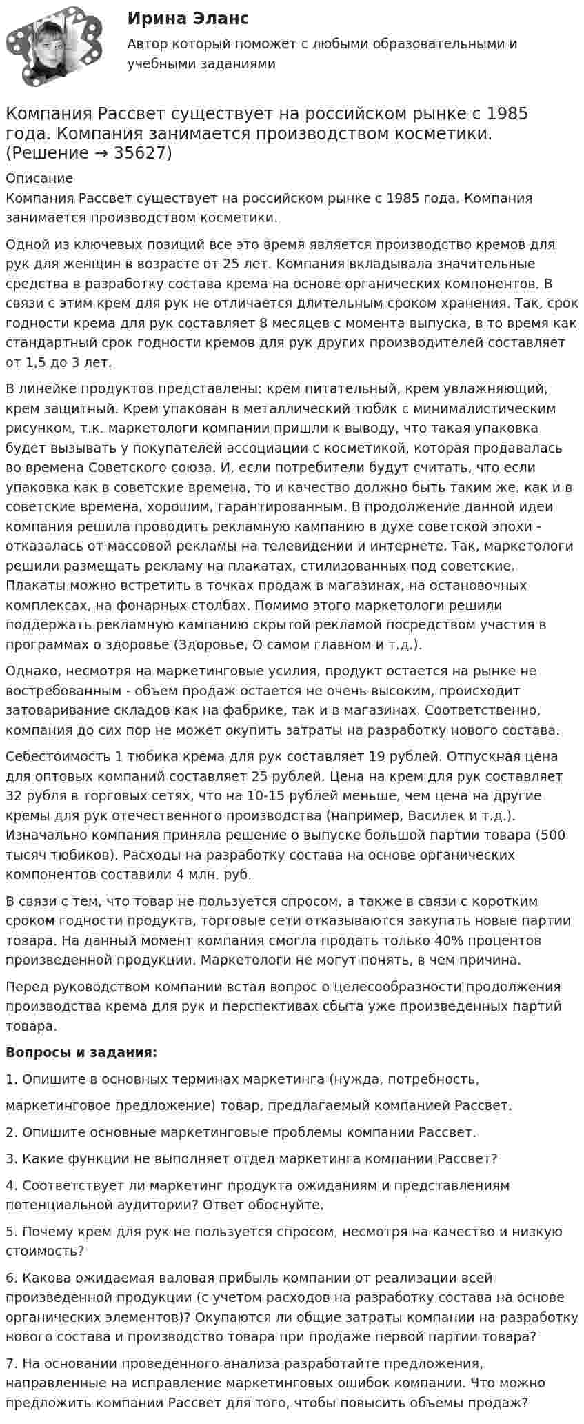      
          Описание
          Компания Рассвет существует на российском рынке с 1985 года. Компания занимается производством косметики. 	Одной из ключевых позиций все это время является производство кремов для рук для женщин в возрасте от 25 лет. Компания вкладывала значительные средства в разработку состава крема на основе органических компонентов. В связи с этим крем для рук не отличается длительным сроком хранения. Так, срок годности крема для рук составляет 8 месяцев с момента выпуска, в то время как стандартный срок годности кремов для рук других производителей составляет от 1,5 до 3 лет. 	В линейке продуктов представлены: крем питательный, крем увлажняющий, крем защитный. Крем упакован в металлический тюбик с минималистическим рисунком, т.к. маркетологи компании пришли к выводу, что такая упаковка будет вызывать у покупателей ассоциации с косметикой, которая продавалась во времена Советского союза. И, если потребители будут считать, что если упаковка как в советские времена, то и качество должно быть таким же, как и в советские времена, хорошим, гарантированным. В продолжение данной идеи компания решила проводить рекламную кампанию в духе советской эпохи - отказалась от массовой рекламы на телевидении и интернете. Так, маркетологи решили размещать рекламу на плакатах, стилизованных под советские. Плакаты можно встретить в точках продаж в магазинах, на остановочных комплексах, на фонарных столбах. Помимо этого маркетологи решили поддержать рекламную кампанию скрытой рекламой посредством участия в программах о здоровье (Здоровье, О самом главном и т.д.).	Однако, несмотря на маркетинговые усилия, продукт остается на рынке не востребованным - объем продаж остается не очень высоким, происходит затоваривание складов как на фабрике, так и в магазинах. Соответственно, компания до сих пор не может окупить затраты на разработку нового состава. 	Себестоимость 1 тюбика крема для рук составляет 19 рублей. Отпускная цена для оптовых компаний составляет 25 рублей. Цена на крем для рук составляет 32 рубля в торговых сетях, что на 10-15 рублей меньше, чем цена на другие кремы для рук отечественного производства (например, Василек и т.д.). Изначально компания приняла решение о выпуске большой партии товара (500 тысяч тюбиков). Расходы на разработку состава на основе органических компонентов составили 4 млн. руб. 	В связи с тем, что товар не пользуется спросом, а также в связи с коротким сроком годности продукта, торговые сети отказываются закупать новые партии товара. На данный момент компания смогла продать только 40% процентов произведенной продукции. Маркетологи не могут понять, в чем причина. 	Перед руководством компании встал вопрос о целесообразности продолжения производства крема для рук и перспективах сбыта уже произведенных партий товара.  Вопросы и задания:1.     Опишите в основных терминах маркетинга (нужда, потребность, маркетинговое предложение) товар, предлагаемый компанией Рассвет.2.     Опишите основные маркетинговые проблемы компании Рассвет. 	3. Какие функции не выполняет отдел маркетинга компании Рассвет? 	4. Соответствует ли маркетинг продукта ожиданиям и представлениям потенциальной аудитории? Ответ обоснуйте. 	5. Почему крем для рук не пользуется спросом, несмотря на качество и низкую стоимость? 	6. Какова ожидаемая валовая прибыль компании от реализации всей произведенной продукции (с учетом расходов на разработку состава на основе органических элементов)? Окупаются ли общие затраты компании на разработку нового состава и производство товара при продаже первой партии товара? 	7. На основании проведенного анализа разработайте предложения, направленные на исправление маркетинговых ошибок компании. Что можно предложить компании Рассвет для того, чтобы повысить объемы продаж?  
            
            
            Компания работает на продовольственном рынке 15 лет, имеет разветвленную сеть розничных магазинов. До последнего времени она занимала лидирующее положение на рынке. Анализ деятельности компании показал, что ее рыночная доля стала уменьшаться, так как на рынке появились мощные конкуренты. Компания принимает решение реорганизовать свою маркетинговую деятельность и систему управления продажами. Предполагается провести исследование по направлениям:Компания Рассвет существует на российском рынке с 1985 года. Компания занимается производством косметики. Компания решила реализовать стратегию роста за счет производство новой модификации известной продукции с последующей реализацией на рынке, уже освоенном организацией. О каком направлении роста и почему здесь идет речь?Компания решила реализовать стратегию роста за счет производство новой модификации известной продукции с последующей реализации на рынке, уже освоенном организацией. О каком направлении роста и почему здесь идет речь? Компания Стрела производит три изделия под заказы, получаемые от смежниковКомпания «Феликс» первоначально была зарегистрирована как бухгалтерская и аудиторская фирма. В середине 1990-х руководство компании заинтересовалось рынком офисной мебели. Структура российского рынка офисной мебели на тот момент выглядела так: 10% – дорогая мебель западных производителей (Германия, Италия), 90% – относительно дешевая отечественная мебель низкого качества… компания – это предприятие, владеющее контрольными пакетами акций других предприятийКомпания ООО «Кофе и молоко» Бухгалтерский учетКомпания «Оргстекло» получила кредит в банке в размере 6 млн. руб. Компания «Оренбургские платки» получила кредит в банке в размере 300 млн. руб. Компания планирует приобретение оборудования (сервер стоимость 120 млн рублей, включая НДС) и рассматривает варианты финансирования. Компания получила кредит в банке в размере 100 тыс. руб. сроком на один год Компания-посредник, у которой есть лицензия на работу на фондовом рынке и которая имеет право совершать сделки с ценными бумагами для инвестора называется …  Тип ответа: Текcтовый ответ Компания принимает управленческое решение относительно формирования отпускной цены на свой товар. Пусть переменные затраты на производство продукта составляют100 д. е., постоянные — 3 млн д. е., планируемый объем продаж — 5 тыс. шт. Себестоимость