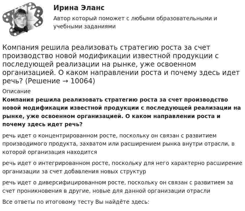      
          Описание
          Компания решила реализовать стратегию роста за счет производство новой модификации известной продукции с последующей реализации на рынке, уже освоенном организацией. О каком направлении роста и почему здесь идет речь? речь идет о концентрированном росте, поскольку он связан с развитием производимого продукта, захватом или расширением рынка внутри отрасли, в которой организация находится речь идет о интегрированном росте, поскольку для него характерно расширение организации за счет добавления новых структур речь идет о диверсифицированном росте, поскольку он связан с развитием за счет проникновения в другие, новые для данной организации отрасли Все ответы по итоговому тесту Вы найдёте здесь:   
            
            
            Компания решила реализовать стратегию роста за счет производство новой модификации известной продукции с последующей реализацией на рынке, уже освоенном организацией. О каком направлении роста и почему здесь идет речь?Компания решила реализовать стратегию роста за счет производство новой модификации известной продукции с последующей реализации на рынке, уже освоенном организацией. О каком направлении роста и почему здесь идет речь? Компания Стрела производит три изделия под заказы, получаемые от смежниковКомпания «Феликс» первоначально была зарегистрирована как бухгалтерская и аудиторская фирма. В середине 1990-х руководство компании заинтересовалось рынком офисной мебели. Структура российского рынка офисной мебели на тот момент выглядела так: 10% – дорогая мебель западных производителей (Германия, Италия), 90% – относительно дешевая отечественная мебель низкого качества… компания – это предприятие, владеющее контрольными пакетами акций других предприятийКомпаратор напряжения: Выберите один ответ: a.Суммирует два напряжения. b.Сравнивает два напряжения. c.Имеет положительную обратную связь. d.Не имеет обратных связей. e.Имеет отрицательную обратную связь.Компенсационная политика организацииКомпания «Оренбургские платки» получила кредит в банке в размере 300 млн. руб. Компания планирует приобретение оборудования (сервер стоимость 120 млн рублей, включая НДС) и рассматривает варианты финансирования. Компания получила кредит в банке в размере 100 тыс. руб. сроком на один год Компания-посредник, у которой есть лицензия на работу на фондовом рынке и которая имеет право совершать сделки с ценными бумагами для инвестора называется …  Тип ответа: Текcтовый ответ Компания принимает управленческое решение относительно формирования отпускной цены на свой товар. Пусть переменные затраты на производство продукта составляют100 д. е., постоянные — 3 млн д. е., планируемый объем продаж — 5 тыс. шт. СебестоимостьКомпания при составлении портфеля инвестиционных проектов выбирает из набора 4 независимых проектовКомпания работает на продовольственном рынке 15 лет, имеет разветвленную сеть розничных магазинов. До последнего времени она занимала лидирующее положение на рынке. Анализ деятельности компании показал, что ее рыночная доля стала уменьшаться, так как на рынке появились мощные конкуренты. Компания принимает решение реорганизовать свою маркетинговую деятельность и систему управления продажами. Предполагается провести исследование по направлениям: