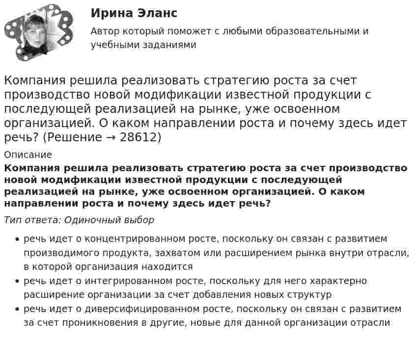      
          Описание
          Компания решила реализовать стратегию роста за счет производство новой модификации известной продукции с последующей реализацией на рынке, уже освоенном организацией. О каком направлении роста и почему здесь идет речь?Тип ответа: Одиночный выборречь идет о концентрированном росте, поскольку он связан с развитием производимого продукта, захватом или расширением рынка внутри отрасли, в которой организация находитсяречь идет о интегрированном росте, поскольку для него характерно расширение организации за счет добавления новых структурречь идет о диверсифицированном росте, поскольку он связан с развитием за счет проникновения в другие, новые для данной организации отрасли  
            
            
            Компания Рассвет существует на российском рынке с 1985 года. Компания занимается производством косметики. Компания решила реализовать стратегию роста за счет производство новой модификации известной продукции с последующей реализацией на рынке, уже освоенном организацией. О каком направлении роста и почему здесь идет речь?Компания решила реализовать стратегию роста за счет производство новой модификации известной продукции с последующей реализации на рынке, уже освоенном организацией. О каком направлении роста и почему здесь идет речь? Компания Стрела производит три изделия под заказы, получаемые от смежниковКомпания «Феликс» первоначально была зарегистрирована как бухгалтерская и аудиторская фирма. В середине 1990-х руководство компании заинтересовалось рынком офисной мебели. Структура российского рынка офисной мебели на тот момент выглядела так: 10% – дорогая мебель западных производителей (Германия, Италия), 90% – относительно дешевая отечественная мебель низкого качества… компания – это предприятие, владеющее контрольными пакетами акций других предприятийКомпаратор напряжения: Выберите один ответ: a.Суммирует два напряжения. b.Сравнивает два напряжения. c.Имеет положительную обратную связь. d.Не имеет обратных связей. e.Имеет отрицательную обратную связь.Компания «Оргстекло» получила кредит в банке в размере 6 млн. руб. Компания «Оренбургские платки» получила кредит в банке в размере 300 млн. руб. Компания планирует приобретение оборудования (сервер стоимость 120 млн рублей, включая НДС) и рассматривает варианты финансирования. Компания получила кредит в банке в размере 100 тыс. руб. сроком на один год Компания-посредник, у которой есть лицензия на работу на фондовом рынке и которая имеет право совершать сделки с ценными бумагами для инвестора называется …  Тип ответа: Текcтовый ответ Компания принимает управленческое решение относительно формирования отпускной цены на свой товар. Пусть переменные затраты на производство продукта составляют100 д. е., постоянные — 3 млн д. е., планируемый объем продаж — 5 тыс. шт. СебестоимостьКомпания при составлении портфеля инвестиционных проектов выбирает из набора 4 независимых проектов