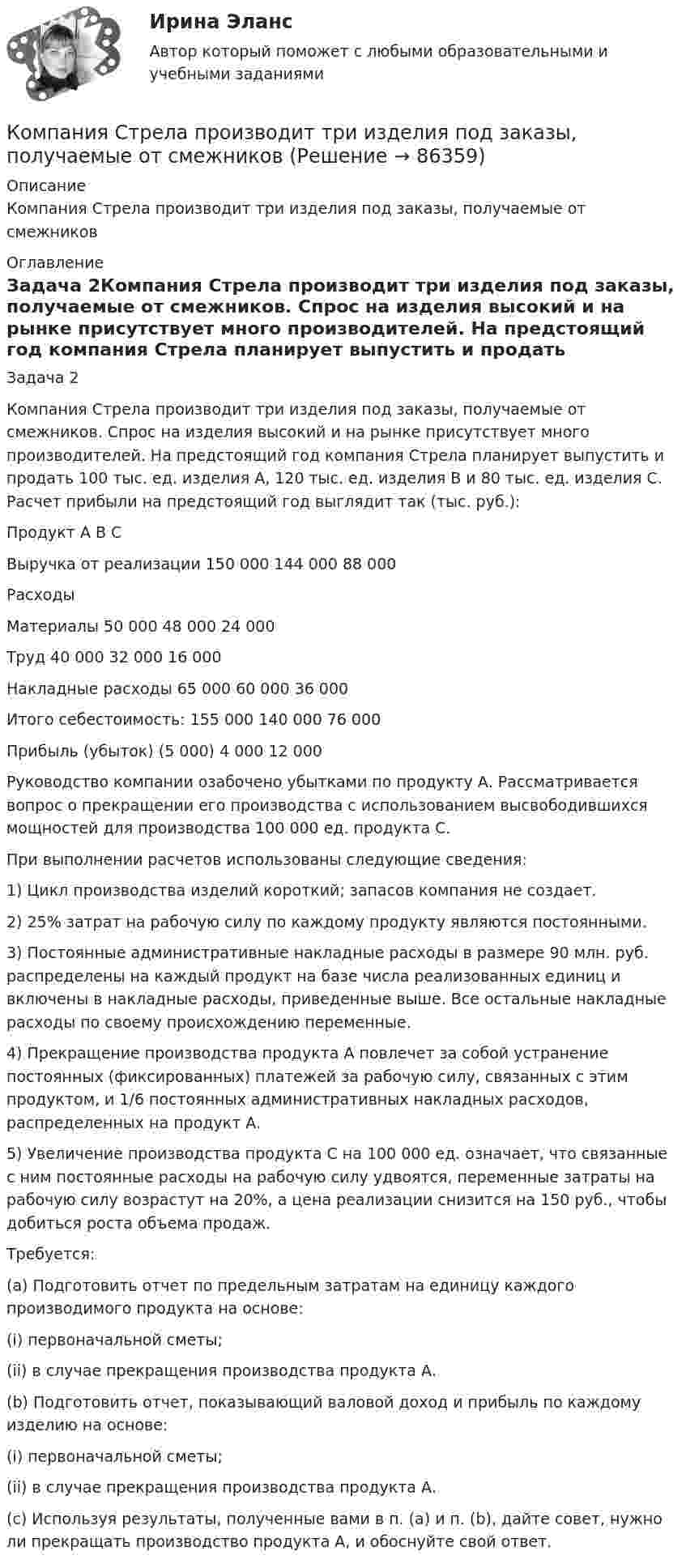      
            Описание
            Компания Стрела производит три изделия под заказы, получаемые от смежников 
            Оглавление
            Задача 2Компания Стрела производит три изделия под заказы, получаемые от смежников. Спрос на изделия высокий и на рынке присутствует много производителей. На предстоящий год компания Стрела планирует выпустить и продать 100 тыс. ед. изделия А, 120 тыс. ед. изделия В и 80 тыс. ед. изделия С. Расчет прибыли на предстоящий год выглядит так (тыс. руб.):	Продукт          	А	В	СВыручка от реализации	150 000	144 000	88 000РасходыМатериалы              	50 000	48 000	24 000Труд                 	40 000	32 000	16 000Накладные расходы         	65 000	60 000	36 000Итого себестоимость:	155 000	140 000	76 000Прибыль (убыток)	(5 000)	4 000	12 000Руководство компании озабочено убытками по продукту А. Рассматривается вопрос о прекращении его производства с использованием высвободившихся мощностей для производства 100 000 ед. продукта С.При выполнении расчетов использованы следующие сведения:1)	Цикл производства изделий короткий; запасов компания не создает.2)	25% затрат на рабочую силу по каждому продукту являются постоянными.3)	Постоянные административные накладные расходы в размере 90 млн. руб. распределены на каждый продукт на базе числа реализованных единиц и включены в накладные расходы, приведенные выше. Все остальные накладные расходы по своему происхождению переменные.4)	Прекращение производства продукта А повлечет за собой устранение постоянных (фиксированных) платежей за рабочую силу, связанных с этим продуктом, и 1/6 постоянных административных накладных расходов, распределенных на продукт А.5)	Увеличение производства продукта С на 100 000 ед. означает, что связанные с ним постоянные расходы на рабочую силу удвоятся, переменные затраты на рабочую силу возрастут на 20%, а цена реализации снизится на 150 руб., чтобы добиться роста объема продаж.Требуется:(a)	Подготовить отчет по предельным затратам на единицу каждого производимого продукта на основе:(i) первоначальной сметы;(ii) в случае прекращения производства продукта А.(b)	Подготовить отчет, показывающий валовой доход и прибыль по каждому изделию на основе:(i) первоначальной сметы;(ii) в случае прекращения производства продукта А.(c)	Используя результаты, полученные вами в п. (а) и п. (b), дайте совет, нужно ли прекращать производство продукта А, и обоснуйте свой ответ.  
            
            
            Компания решила реализовать стратегию роста за счет производство новой модификации известной продукции с последующей реализации на рынке, уже освоенном организацией. О каком направлении роста и почему здесь идет речь? Компания Стрела производит три изделия под заказы, получаемые от смежниковКомпания «Феликс» первоначально была зарегистрирована как бухгалтерская и аудиторская фирма. В середине 1990-х руководство компании заинтересовалось рынком офисной мебели. Структура российского рынка офисной мебели на тот момент выглядела так: 10% – дорогая мебель западных производителей (Германия, Италия), 90% – относительно дешевая отечественная мебель низкого качества… компания – это предприятие, владеющее контрольными пакетами акций других предприятийКомпаратор напряжения: Выберите один ответ: a.Суммирует два напряжения. b.Сравнивает два напряжения. c.Имеет положительную обратную связь. d.Не имеет обратных связей. e.Имеет отрицательную обратную связь.Компенсационная политика организацииКомпенсационная политика организации / 24 вопросаКомпания планирует приобретение оборудования (сервер стоимость 120 млн рублей, включая НДС) и рассматривает варианты финансирования. Компания получила кредит в банке в размере 100 тыс. руб. сроком на один год Компания-посредник, у которой есть лицензия на работу на фондовом рынке и которая имеет право совершать сделки с ценными бумагами для инвестора называется …  Тип ответа: Текcтовый ответ Компания принимает управленческое решение относительно формирования отпускной цены на свой товар. Пусть переменные затраты на производство продукта составляют100 д. е., постоянные — 3 млн д. е., планируемый объем продаж — 5 тыс. шт. СебестоимостьКомпания при составлении портфеля инвестиционных проектов выбирает из набора 4 независимых проектовКомпания работает на продовольственном рынке 15 лет, имеет разветвленную сеть розничных магазинов. До последнего времени она занимала лидирующее положение на рынке. Анализ деятельности компании показал, что ее рыночная доля стала уменьшаться, так как на рынке появились мощные конкуренты. Компания принимает решение реорганизовать свою маркетинговую деятельность и систему управления продажами. Предполагается провести исследование по направлениям:Компания Рассвет существует на российском рынке с 1985 года. Компания занимается производством косметики. 