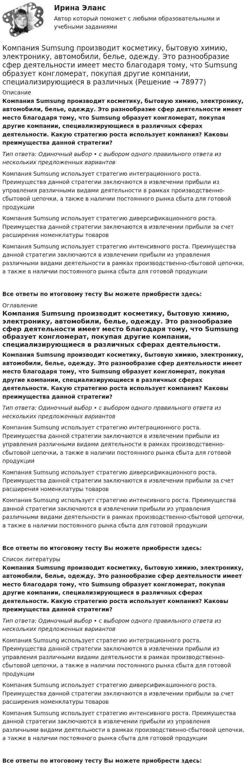      
            Описание
            Компания Sumsung производит косметику, бытовую химию, электронику, автомобили, белье, одежду. Это разнообразие сфер деятельности имеет место благодаря тому, что Sumsung образует конгломерат, покупая другие компании, специализирующиеся в различных сферах деятельности. Какую стратегию роста использует компания? Каковы преимущества данной стратегии?Тип ответа: Одиночный выбор • с выбором одного правильного ответа из нескольких предложенных вариантовКомпания Sumsung использует стратегию интеграционного роста. Преимущества данной стратегии заключаются в извлечении прибыли из управления различными видами деятельности в рамках производственно-сбытовой цепочки, а также в наличии постоянного рынка сбыта для готовой продукцииКомпания Sumsung использует стратегию диверсификационного роста. Преимущества данной стратегии заключаются в извлечении прибыли за счет расширения номенклатуры товаровКомпания Sumsung использует стратегию интенсивного роста. Преимущества данной стратегии заключаются в извлечении прибыли из управления различными видами деятельности в рамках производственно-сбытовой цепочки, а также в наличии постоянного рынка сбыта для готовой продукцииВсе ответы по итоговому тесту Вы можете приобрести здесь:  
            Оглавление
            Компания Sumsung производит косметику, бытовую химию, электронику, автомобили, белье, одежду. Это разнообразие сфер деятельности имеет место благодаря тому, что Sumsung образует конгломерат, покупая другие компании, специализирующиеся в различных сферах деятельности. Какую стратегию роста использует компания? Каковы преимущества данной стратегии?Тип ответа: Одиночный выбор • с выбором одного правильного ответа из нескольких предложенных вариантовКомпания Sumsung использует стратегию интеграционного роста. Преимущества данной стратегии заключаются в извлечении прибыли из управления различными видами деятельности в рамках производственно-сбытовой цепочки, а также в наличии постоянного рынка сбыта для готовой продукцииКомпания Sumsung использует стратегию диверсификационного роста. Преимущества данной стратегии заключаются в извлечении прибыли за счет расширения номенклатуры товаровКомпания Sumsung использует стратегию интенсивного роста. Преимущества данной стратегии заключаются в извлечении прибыли из управления различными видами деятельности в рамках производственно-сбытовой цепочки, а также в наличии постоянного рынка сбыта для готовой продукцииВсе ответы по итоговому тесту Вы можете приобрести здесь:  
            Список литературы
            Компания Sumsung производит косметику, бытовую химию, электронику, автомобили, белье, одежду. Это разнообразие сфер деятельности имеет место благодаря тому, что Sumsung образует конгломерат, покупая другие компании, специализирующиеся в различных сферах деятельности. Какую стратегию роста использует компания? Каковы преимущества данной стратегии?Тип ответа: Одиночный выбор • с выбором одного правильного ответа из нескольких предложенных вариантовКомпания Sumsung использует стратегию интеграционного роста. Преимущества данной стратегии заключаются в извлечении прибыли из управления различными видами деятельности в рамках производственно-сбытовой цепочки, а также в наличии постоянного рынка сбыта для готовой продукцииКомпания Sumsung использует стратегию диверсификационного роста. Преимущества данной стратегии заключаются в извлечении прибыли за счет расширения номенклатуры товаровКомпания Sumsung использует стратегию интенсивного роста. Преимущества данной стратегии заключаются в извлечении прибыли из управления различными видами деятельности в рамках производственно-сбытовой цепочки, а также в наличии постоянного рынка сбыта для готовой продукцииВсе ответы по итоговому тесту Вы можете приобрести здесь:  
            
            
            Компания Prokter & Gamble Co.Компания Sumsung производит косметику, бытовую химию, электронику, автомобили, белье, одежду. Это разнообразие сфер деятельности имеет место благодаря тому, что Sumsung образует конгломерат, покупая другие компании, специализирующиеся в различныхКомпания Y недавно пережила трудные времена, вызванные неграмотной стратегией исполнительного директора. Компания понесла значительные финансовые потери и была на грани банкротства. Удалось избежать текучки кадров. Сотрудники сплотились вокКомпания Аdidas работает через сеть из более чем ста филиалов, совместных предприятий и представительств, расположенных в разных странах мира. Дистрибуторская политика компании построена на основе деления мира на пять регионов: Европа/Ближний ВостокКомпания «Аквастрой» начала строительство нового спортивного комплекса. Местные жители были крайне недовольны данной деятельностью, повлекшей за собой шум, пыль и другие негативные явления, которые к тому же отрицательно сказывались на их здоровье.Компания «Аргус» является дилером по продажам мебели.Компания «Дельта», специализирующаяся на производстве торгового оборудования, столкнулась с проблемой усиления ценовой конкуренции. Решением руководства стало снижение цен на выпускаемую продукцию за счет управления издержками. Коммутация, обеспечивающая предоставление каждой паре абонентов последовательности каналов сети для монопольного использования, – это …Компании для дополнительного финансирования своей деятельности могут выпускать обыкновенные и привилегированные акции, а также корпоративные облигации и векселя, из них право на участие в управлении компанией-эмитентом обеспечивают …Компании и индивидуальные предприниматели из Единого реестра налоговой с пометкой «Микропредприятие» и «Малое предприятие» - это примеры ... бизнесаКомпания Brother Industries, Ltd. была основана в 1908 г. Два основных продукта компании Brother – принтеры и швейные машинки. При этом во всем мире компания делает ставку на более массовый рынок принтеров и входит в число его лидеров. «Компания ECS владеет Re:Store – сетью фирменных магазинов техники Apple, объединяющей около 40 торговых точек в 12 городах. По официальным данным компании, оборот сети в 2018 финансовом году составил 61 млн долл. По данным участников рынка, ReКомпания Fred’s Shop имеет остаток текущей дебиторской задолженности в размере 13565$. В конце только что кончившегося года выручка составила 94300$. Какова оборачиваемость дебиторской задолженности  Период погашения дебиторской задолженностиКомпания Industrial Forms & Labels, Inc (IFL) − это небольшая частная фирма, занимающаяся сбытом бланков, этикеток и прочей сопутствующей продукции. Дейв Оливетти, владелец и президент компании, начал свой бизнес в 1971 году вместе со своей женой. До этого он проработал восемь лет продавцом в региональном представительстве компании такого же профиля.
