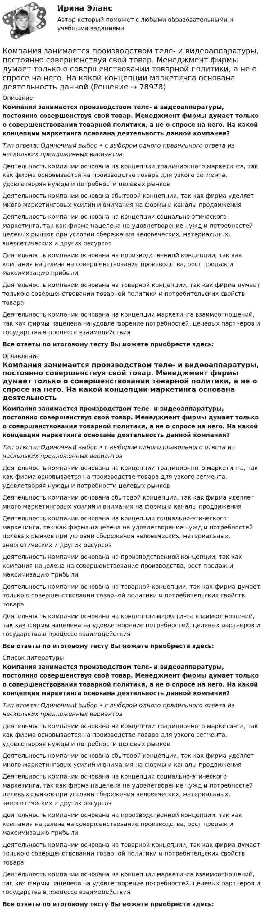      
            Описание
            Компания занимается производством теле- и видеоаппаратуры, постоянно совершенствуя свой товар. Менеджмент фирмы думает только о совершенствовании товарной политики, а не о спросе на него. На какой концепции маркетинга основана деятельность данной компании?Тип ответа: Одиночный выбор • с выбором одного правильного ответа из нескольких предложенных вариантовДеятельность компании основана на концепции традиционного маркетинга, так как фирма основывается на производстве товара для узкого сегмента, удовлетворяя нужды и потребности целевых рынковДеятельность компании основана сбытовой концепции, так как фирма уделяет много маркетинговых усилий и внимания на формы и каналы продвиженияДеятельность компании основана на концепции социально-этического маркетинга, так как фирма нацелена на удовлетворение нужд и потребностей целевых рынков при условии сбережения человеческих, материальных, энергетических и других ресурсовДеятельность компании основана на производственной концепции, так как компания нацелена на совершенствование производства, рост продаж и максимизацию прибылиДеятельность компании основана на товарной концепции, так как фирма думает только о совершенствовании товарной политики и потребительских свойств товараДеятельность компании основана на концепции маркетинга взаимоотношений, так как фирмы нацелена на удовлетворение потребностей, целевых партнеров и государства в процессе взаимодействияВсе ответы по итоговому тесту Вы можете приобрести здесь:  
            Оглавление
            Компания занимается производством теле- и видеоаппаратуры, постоянно совершенствуя свой товар. Менеджмент фирмы думает только о совершенствовании товарной политики, а не о спросе на него. На какой концепции маркетинга основана деятельность данной компании?Тип ответа: Одиночный выбор • с выбором одного правильного ответа из нескольких предложенных вариантовДеятельность компании основана на концепции традиционного маркетинга, так как фирма основывается на производстве товара для узкого сегмента, удовлетворяя нужды и потребности целевых рынковДеятельность компании основана сбытовой концепции, так как фирма уделяет много маркетинговых усилий и внимания на формы и каналы продвиженияДеятельность компании основана на концепции социально-этического маркетинга, так как фирма нацелена на удовлетворение нужд и потребностей целевых рынков при условии сбережения человеческих, материальных, энергетических и других ресурсовДеятельность компании основана на производственной концепции, так как компания нацелена на совершенствование производства, рост продаж и максимизацию прибылиДеятельность компании основана на товарной концепции, так как фирма думает только о совершенствовании товарной политики и потребительских свойств товараДеятельность компании основана на концепции маркетинга взаимоотношений, так как фирмы нацелена на удовлетворение потребностей, целевых партнеров и государства в процессе взаимодействияВсе ответы по итоговому тесту Вы можете приобрести здесь:  
            Список литературы
            Компания занимается производством теле- и видеоаппаратуры, постоянно совершенствуя свой товар. Менеджмент фирмы думает только о совершенствовании товарной политики, а не о спросе на него. На какой концепции маркетинга основана деятельность данной компании?Тип ответа: Одиночный выбор • с выбором одного правильного ответа из нескольких предложенных вариантовДеятельность компании основана на концепции традиционного маркетинга, так как фирма основывается на производстве товара для узкого сегмента, удовлетворяя нужды и потребности целевых рынковДеятельность компании основана сбытовой концепции, так как фирма уделяет много маркетинговых усилий и внимания на формы и каналы продвиженияДеятельность компании основана на концепции социально-этического маркетинга, так как фирма нацелена на удовлетворение нужд и потребностей целевых рынков при условии сбережения человеческих, материальных, энергетических и других ресурсовДеятельность компании основана на производственной концепции, так как компания нацелена на совершенствование производства, рост продаж и максимизацию прибылиДеятельность компании основана на товарной концепции, так как фирма думает только о совершенствовании товарной политики и потребительских свойств товараДеятельность компании основана на концепции маркетинга взаимоотношений, так как фирмы нацелена на удовлетворение потребностей, целевых партнеров и государства в процессе взаимодействияВсе ответы по итоговому тесту Вы можете приобрести здесь:  
            
            
            Компания занимается выпуском шампанского в бутылках емкостью 750 мл. Завод компании Компания занимается производством теле- и видеоаппаратуры, постоянно совершенствуя свой товар. Менеджмент фирмы думает только о совершенствовании товарной политики, а не о спросе на него. На какой концепции маркетинга основана деятельность даннойКомпания «МИАМ» ведет переговоры с двумя банками по поводу кредита 1 млн. руб. Компания «Нора» является одним из крупнейших производителей батареек. Для изготовления используется большое количество свинца, который оказывает вредное воздействие. В результате, производитель ввел запрет на использование труда инвалидов, чтобыКомпания ООО «Кофе и молоко» Бухгалтерский учетКомпания «Оргстекло» получила кредит в банке в размере 6 млн. руб. Компания «Оренбургские платки» получила кредит в банке в размере 300 млн. руб. Компания №1 имеет рейтинг «А», компания №2 имеет рейтинг «ВВВ». Компании выпускают облигации сроком на 3 года. По облигациям какой компании инвесторы будут требовать более высокой доходностиКомпания Prokter & Gamble Co.Компания Sumsung производит косметику, бытовую химию, электронику, автомобили, белье, одежду. Это разнообразие сфер деятельности имеет место благодаря тому, что Sumsung образует конгломерат, покупая другие компании, специализирующиеся в различныхКомпания Y недавно пережила трудные времена, вызванные неграмотной стратегией исполнительного директора. Компания понесла значительные финансовые потери и была на грани банкротства. Удалось избежать текучки кадров. Сотрудники сплотились вокКомпания Аdidas работает через сеть из более чем ста филиалов, совместных предприятий и представительств, расположенных в разных странах мира. Дистрибуторская политика компании построена на основе деления мира на пять регионов: Европа/Ближний ВостокКомпания «Аквастрой» начала строительство нового спортивного комплекса. Местные жители были крайне недовольны данной деятельностью, повлекшей за собой шум, пыль и другие негативные явления, которые к тому же отрицательно сказывались на их здоровье.Компания «Аргус» является дилером по продажам мебели.