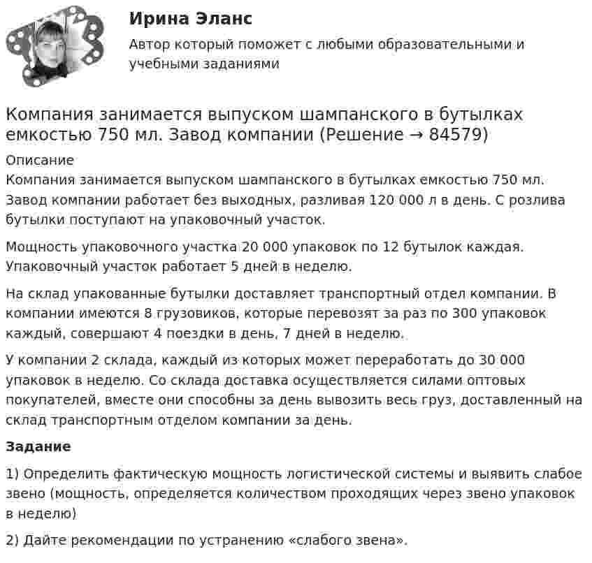     
            Описание
            Компания занимается выпуском шампанского в бутылках емкостью 750 мл. Завод компании работает без выходных, разливая 120 000 л в день. С розлива бутылки поступают на упаковочный участок.Мощность упаковочного участка 20 000 упаковок по 12 бутылок каждая. Упаковочный участок работает 5 дней в неделю.На склад упакованные бутылки доставляет транспортный отдел компании. В компании имеются 8 грузовиков, которые перевозят за раз по 300 упаковок каждый, совершают 4 поездки в день, 7 дней в неделю.У компании 2 склада, каждый из которых может переработать до 30 000 упаковок в неделю. Со склада доставка осуществляется силами оптовых покупателей, вместе они способны за день вывозить весь груз, доставленный на склад транспортным отделом компании за день.Задание1) Определить фактическую мощность логистической системы и выявить слабое звено (мощность, определяется количеством проходящих через звено упаковок в неделю)2) Дайте рекомендации по устранению «слабого звена».   
            
            
            Компания «Дельта», специализирующаяся на производстве торгового оборудования, столкнулась с проблемой усиления ценовой конкуренции. Решением руководства стало снижение цен на выпускаемую продукцию за счет управления издержками. Компания занимается выпуском шампанского в бутылках емкостью 750 мл. Завод компании Компания занимается производством теле- и видеоаппаратуры, постоянно совершенствуя свой товар. Менеджмент фирмы думает только о совершенствовании товарной политики, а не о спросе на него. На какой концепции маркетинга основана деятельность даннойКомпания «МИАМ» ведет переговоры с двумя банками по поводу кредита 1 млн. руб. Компания «Нора» является одним из крупнейших производителей батареек. Для изготовления используется большое количество свинца, который оказывает вредное воздействие. В результате, производитель ввел запрет на использование труда инвалидов, чтобыКомпания ООО «Кофе и молоко» Бухгалтерский учетКомпания «Оргстекло» получила кредит в банке в размере 6 млн. руб. Компания Industrial Forms & Labels, Inc (IFL) − это небольшая частная фирма, занимающаяся сбытом бланков, этикеток и прочей сопутствующей продукции. Дейв Оливетти, владелец и президент компании, начал свой бизнес в 1971 году вместе со своей женой. До этого он проработал восемь лет продавцом в региональном представительстве компании такого же профиля.Компания №1 имеет рейтинг «А», компания №2 имеет рейтинг «ВВВ». Компании выпускают облигации сроком на 3 года. По облигациям какой компании инвесторы будут требовать более высокой доходностиКомпания Prokter & Gamble Co.Компания Sumsung производит косметику, бытовую химию, электронику, автомобили, белье, одежду. Это разнообразие сфер деятельности имеет место благодаря тому, что Sumsung образует конгломерат, покупая другие компании, специализирующиеся в различныхКомпания Y недавно пережила трудные времена, вызванные неграмотной стратегией исполнительного директора. Компания понесла значительные финансовые потери и была на грани банкротства. Удалось избежать текучки кадров. Сотрудники сплотились вокКомпания Аdidas работает через сеть из более чем ста филиалов, совместных предприятий и представительств, расположенных в разных странах мира. Дистрибуторская политика компании построена на основе деления мира на пять регионов: Европа/Ближний ВостокКомпания «Аквастрой» начала строительство нового спортивного комплекса. Местные жители были крайне недовольны данной деятельностью, повлекшей за собой шум, пыль и другие негативные явления, которые к тому же отрицательно сказывались на их здоровье.