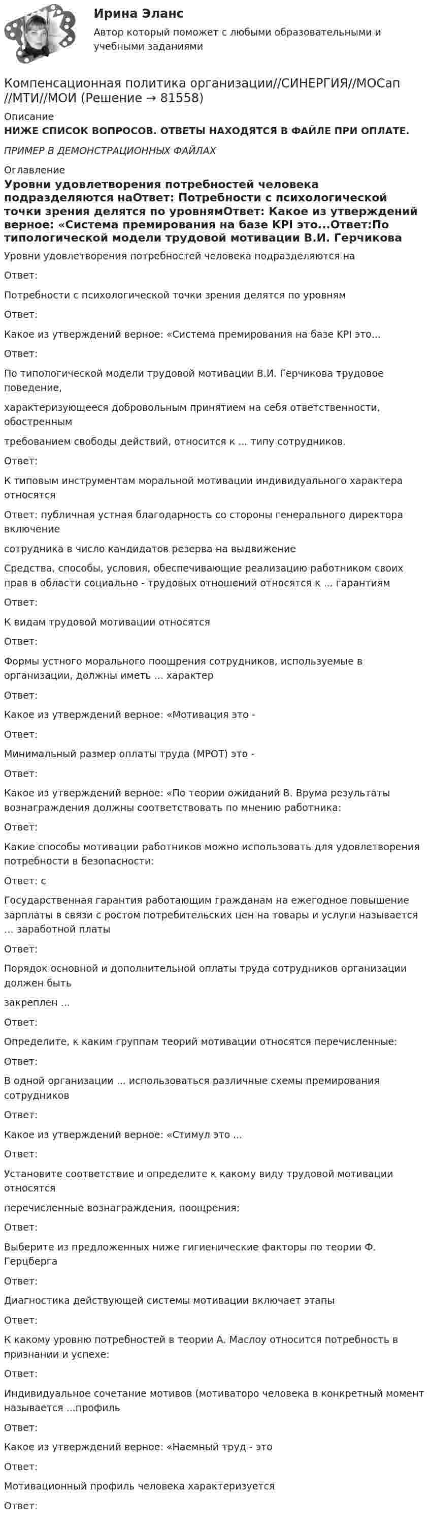     
            Описание
            НИЖЕ СПИСОК ВОПРОСОВ. ОТВЕТЫ НАХОДЯТСЯ В ФАЙЛЕ ПРИ ОПЛАТЕ.ПРИМЕР В ДЕМОНСТРАЦИОННЫХ ФАЙЛАХ 
            Оглавление
            Уровни удовлетворения потребностей человека подразделяются наОтвет: Потребности с психологической точки зрения делятся по уровнямОтвет: Какое из утверждений верное: «Система премирования на базе KPI это...Ответ:По типологической модели трудовой мотивации В.И. Герчикова трудовое поведение, характеризующееся добровольным принятием на себя ответственности, обостренным требованием свободы действий, относится к ... типу сотрудников.Ответ: К типовым инструментам моральной мотивации индивидуального характера относятсяОтвет: публичная устная благодарность со стороны генерального директора включение сотрудника в число кандидатов резерва на выдвижениеСредства, способы, условия, обеспечивающие реализацию работником своих прав в области  социально - трудовых отношений относятся к ... гарантиямОтвет: К видам трудовой мотивации относятсяОтвет: Формы устного морального поощрения сотрудников, используемые в организации, должны иметь  ... характерОтвет: Какое из утверждений верное: «Мотивация это -Ответ: Минимальный размер оплаты труда (MPOT) это -Ответ: Какое из утверждений верное: «По теории ожиданий В. Врума результаты вознаграждения должны соответствовать по мнению работника:Ответ: Какие способы мотивации работников можно использовать для удовлетворения потребности в  безопасности:Ответ: сГосударственная гарантия работающим гражданам на ежегодное повышение зарплаты в связи с  ростом потребительских цен на товары и услуги называется … заработной платыОтвет: Порядок основной и дополнительной оплаты труда сотрудников организации должен быть закреплен ...Ответ: Определите, к каким группам теорий мотивации относятся перечисленные:Ответ:В одной организации ... использоваться различные схемы премирования сотрудниковОтвет: Какое из утверждений верное: «Стимул это ...Ответ: Установите соответствие и определите к какому виду трудовой мотивации относятся перечисленные вознаграждения, поощрения:Ответ: Выберите из предложенных ниже гигиенические факторы по теории Ф. ГерцбергаОтвет:Диагностика действующей системы мотивации включает этапыОтвет:К какому уровню потребностей в теории А. Маслоу относится потребность в признании и успехе:Ответ: Индивидуальное сочетание мотивов (мотиваторо человека в конкретный момент называется  ...профильОтвет: Какое из утверждений верное: «Наемный труд - этоОтвет:Мотивационный профиль человека характеризуетсяОтвет:   
            
            
            Компенсационная политика организации / 24 вопросаКомпенсационная политика организации//СИНЕРГИЯ//МОСап//МТИ//МОИ💯 Компенсационная политика организации.фмен_БАК (ответы на тест Синергия / МОИ / МТИ / МосАП, ноябрь 2023)💯 Компенсационная политика организации.фмен_БАК (ответы на тест Синергия / МОИ / МТИ / МосАП, сентябрь 2023)💯 Компенсационная политика организации.фмен_БАК (правильные ответы на тест Синергия / МОИ / МТИ / МосАП, август 2023)Компенсационная политика организации.фмен_БАК (тест с ответами Синергия/МОИ/ МТИ /МОСАП)Компенсационные пошлины Компания Рассвет существует на российском рынке с 1985 года. Компания занимается производством косметики. Компания решила реализовать стратегию роста за счет производство новой модификации известной продукции с последующей реализацией на рынке, уже освоенном организацией. О каком направлении роста и почему здесь идет речь?Компания решила реализовать стратегию роста за счет производство новой модификации известной продукции с последующей реализации на рынке, уже освоенном организацией. О каком направлении роста и почему здесь идет речь? Компания Стрела производит три изделия под заказы, получаемые от смежниковКомпания «Феликс» первоначально была зарегистрирована как бухгалтерская и аудиторская фирма. В середине 1990-х руководство компании заинтересовалось рынком офисной мебели. Структура российского рынка офисной мебели на тот момент выглядела так: 10% – дорогая мебель западных производителей (Германия, Италия), 90% – относительно дешевая отечественная мебель низкого качества… компания – это предприятие, владеющее контрольными пакетами акций других предприятийКомпаратор напряжения: Выберите один ответ: a.Суммирует два напряжения. b.Сравнивает два напряжения. c.Имеет положительную обратную связь. d.Не имеет обратных связей. e.Имеет отрицательную обратную связь.