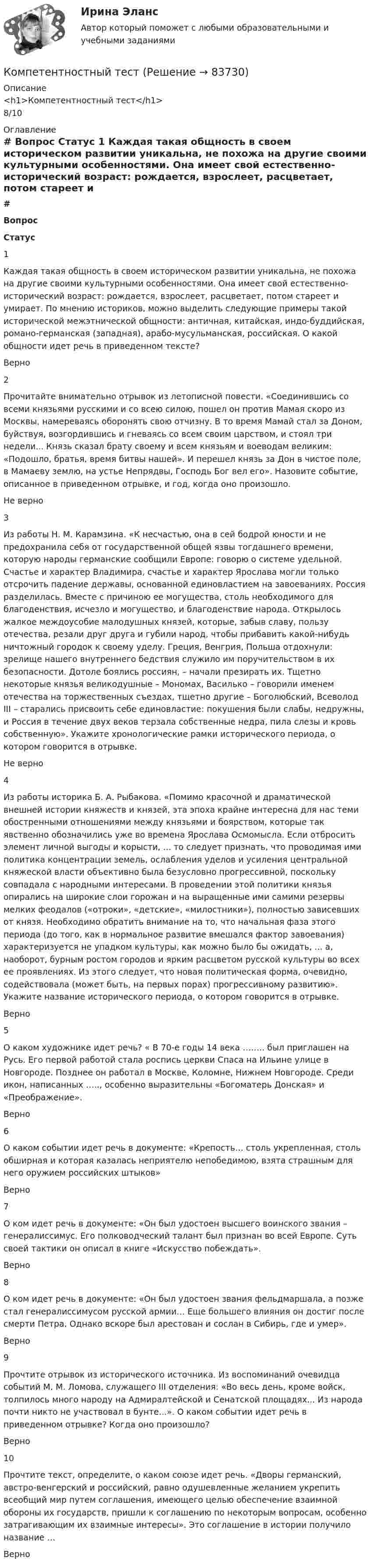      
            Описание
            <h1>Компетентностный тест</h1>8/10 
            Оглавление
             # Вопрос Статус    1 Каждая такая общность в своем историческом развитии уникальна, не похожа на другие своими культурными особенностями. Она имеет свой естественно-исторический возраст: рождается, взрослеет, расцветает, потом стареет и умирает. По мнению историков, можно выделить следующие примеры такой исторической межэтнической общности: античная, китайская, индо-буддийская, романо-германская (западная), арабо-мусульманская, российская. О какой общности идет речь в приведенном тексте? Верно   2 Прочитайте внимательно отрывок из летописной повести. «Соединившись со всеми князьями русскими и со всею силою, пошел он против Мамая скоро из Москвы, намереваясь оборонять свою отчизну. В то время Мамай стал за Доном, буйствуя, возгордившись и гневаясь со всем своим царством, и стоял три недели... Князь сказал брату своему и всем князьям и воеводам великим: «Подошло, братья, время битвы нашей». И перешел князь за Дон в чистое поле, в Мамаеву землю, на устье Непрядвы, Господь Бог вел его». Назовите событие, описанное в приведенном отрывке, и год, когда оно произошло. Не верно   3 Из работы Н. М. Карамзина. «К несчастью, она в сей бодрой юности и не предохранила себя от государственной общей язвы тогдашнего времени, которую народы германские сообщили Европе: говорю о системе удельной. Счастье и характер Владимира, счастье и характер Ярослава могли только отсрочить падение державы, основанной единовластием на завоеваниях. Россия разделилась. Вместе с причиною ее могущества, столь необходимого для благоденствия, исчезло и могущество, и благоденствие народа. Открылось жалкое междоусобие малодушных князей, которые, забыв славу, пользу отечества, резали друг друга и губили народ, чтобы прибавить какой-нибудь ничтожный городок к своему уделу. Греция, Венгрия, Польша отдохнули: зрелище нашего внутреннего бедствия служило им поручительством в их безопасности. Дотоле боялись россиян, – начали презирать их. Тщетно некоторые князья великодушные – Мономах, Василько – говорили именем отечества на торжественных съездах, тщетно другие – Боголюбский, Всеволод III – старались присвоить себе единовластие: покушения были слабы, недружны, и Россия в течение двух веков терзала собственные недра, пила слезы и кровь собственную». Укажите хронологические рамки исторического периода, о котором говорится в отрывке. Не верно   4 Из работы историка Б. А. Рыбакова. «Помимо красочной и драматической внешней истории княжеств и князей, эта эпоха крайне интересна для нас теми обостренными отношениями между князьями и боярством, которые так явственно обозначились уже во времена Ярослава Осмомысла. Если отбросить элемент личной выгоды и корысти, ... то следует признать, что проводимая ими политика концентрации земель, ослабления уделов и усиления центральной княжеской власти объективно была безусловно прогрессивной, поскольку совпадала с народными интересами. В проведении этой политики князья опирались на широкие слои горожан и на выращенные ими самими резервы мелких феодалов («отроки», «детские», «милостники»), полностью зависевших от князя. Необходимо обратить внимание на то, что начальная фаза этого периода (до того, как в нормальное развитие вмешался фактор завоевания) характеризуется не упадком культуры, как можно было бы ожидать, ... а, наоборот, бурным ростом городов и ярким расцветом русской культуры во всех ее проявлениях. Из этого следует, что новая политическая форма, очевидно, содействовала (может быть, на первых порах) прогрессивному развитию». Укажите название исторического периода, о котором говорится в отрывке. Верно   5 О каком художнике идет речь? « В 70-е годы 14 века …….. был приглашен на Русь. Его первой работой стала роспись церкви Спаса на Ильине улице в Новгороде. Позднее он работал в Москве, Коломне, Нижнем Новгороде. Среди икон, написанных ….., особенно выразительны «Богоматерь Донская» и «Преображение». Верно   6 О каком событии идет речь в документе: «Крепость… столь укрепленная, столь обширная и которая казалась неприятелю непобедимою, взята страшным для него оружием российских штыков» Верно   7 О ком идет речь в документе: «Он был удостоен высшего воинского звания – генералиссимус. Его полководческий талант был признан во всей Европе. Суть своей тактики он описал в книге «Искусство побеждать». Верно   8 О ком идет речь в документе: «Он был удостоен звания фельдмаршала, а позже стал генералиссимусом русской армии… Еще большего влияния он достиг после смерти Петра. Однако вскоре был арестован и сослан в Сибирь, где и умер». Верно   9 Прочтите отрывок из исторического источника. Из воспоминаний очевидца событий М. М. Ломова, служащего III отделения: «Во весь день, кроме войск, толпилось много народу на Адмиралтейской и Сенатской площадях... Из народа почти никто не участвовал в бунте...». О каком событии идет речь в приведенном отрывке? Когда оно произошло? Верно   10 Прочтите текст, определите, о каком союзе идет речь. «Дворы германский, австро-венгерский и российский, равно одушевленные желанием укрепить всеобщий мир путем соглашения, имеющего целью обеспечение взаимной обороны их государств, пришли к соглашению по некоторым вопросам, особенно затрагивающим их взаимные интересы». Это соглашение в истории получило название … Верно   
            
            
            Компетентностный тестКомпетентностный тестКомпетентностный тест. Индивидуальные траектории профессионального развития. СинергияКомпетентностный тест по международному правуКОМПЕТЕНТНОСТНЫЙ ТЕСТ ПО ЭКОНОМИКЕ  Компетентностный тест. Психолого-педагогическое взаимодействие участников образовательного процесса. Синергия🏅Компетентностный тест / Управление человеческими ресурсами / Синергия на отлично!Компенсационная политика организации//СИНЕРГИЯ//МОСап//МТИ//МОИ💯 Компенсационная политика организации.фмен_БАК (ответы на тест Синергия / МОИ / МТИ / МосАП, ноябрь 2023)💯 Компенсационная политика организации.фмен_БАК (ответы на тест Синергия / МОИ / МТИ / МосАП, сентябрь 2023)💯 Компенсационная политика организации.фмен_БАК (правильные ответы на тест Синергия / МОИ / МТИ / МосАП, август 2023)Компенсационная политика организации.фмен_БАК (тест с ответами Синергия/МОИ/ МТИ /МОСАП)Компенсационные пошлины Компетентностный подход наиболее активно используется в рамках подсистемы ... кризисной организации